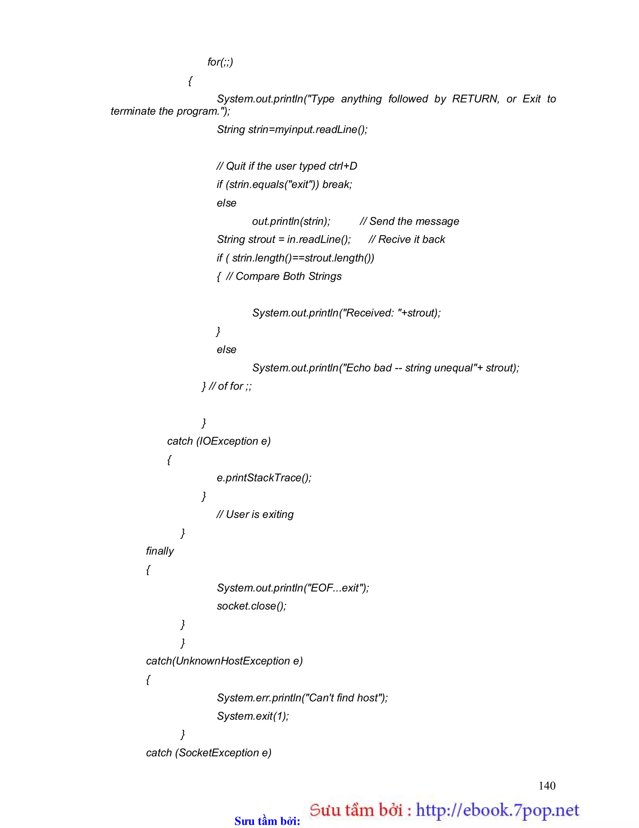 Sưu t m b i: www.daihoc.com.vn
140
for(;;)
{
System.out.println("Type anything followed by RETURN, or Exit to
terminate the program.");
String strin=myinput.readLine();
// Quit if the user typed ctrl+D
if (strin.equals("exit")) break;
else
out.println(strin); // Send the message
String strout = in.readLine(); // Recive it back
if ( strin.length()==strout.length())
{ // Compare Both Strings
System.out.println("Received: "+strout);
}
else
System.out.println("Echo bad -- string unequal"+ strout);
} // of for ;;
}
catch (IOException e)
{
e.printStackTrace();
}
// User is exiting
}
finally
{
System.out.println("EOF...exit");
socket.close();
}
}
catch(UnknownHostException e)
{
System.err.println("Can't find host");
System.exit(1);
}
catch (SocketException e)
 