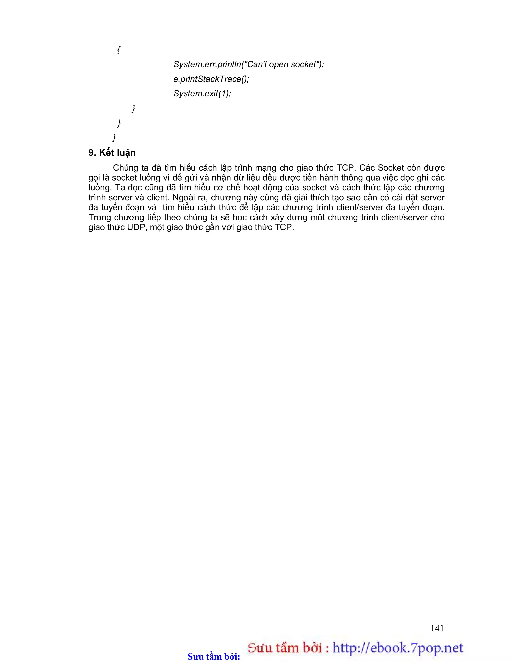 Sưu t m b i: www.daihoc.com.vn
141
{
System.err.println("Can't open socket");
e.printStackTrace();
System.exit(1);
}
}
}
9. Kết luận
Chúng ta đã tìm hiểu cách lập trình mạng cho giao thức TCP. Các Socket còn được
gọi là socket luồng vì để gửi và nhận dữ liệu đều được tiến hành thông qua việc đọc ghi các
luồng. Ta đọc cũng đã tìm hiểu cơ chế hoạt động của socket và cách thức lập các chương
trình server và client. Ngoài ra, chương này cũng đã giải thích tạo sao cần có cài đặt server
đa tuyến đoạn và tìm hiểu cách thức để lập các chương trình client/server đa tuyến đoạn.
Trong chương tiếp theo chúng ta sẽ học cách xây dựng một chương trình client/server cho
giao thức UDP, một giao thức gần với giao thức TCP.
 