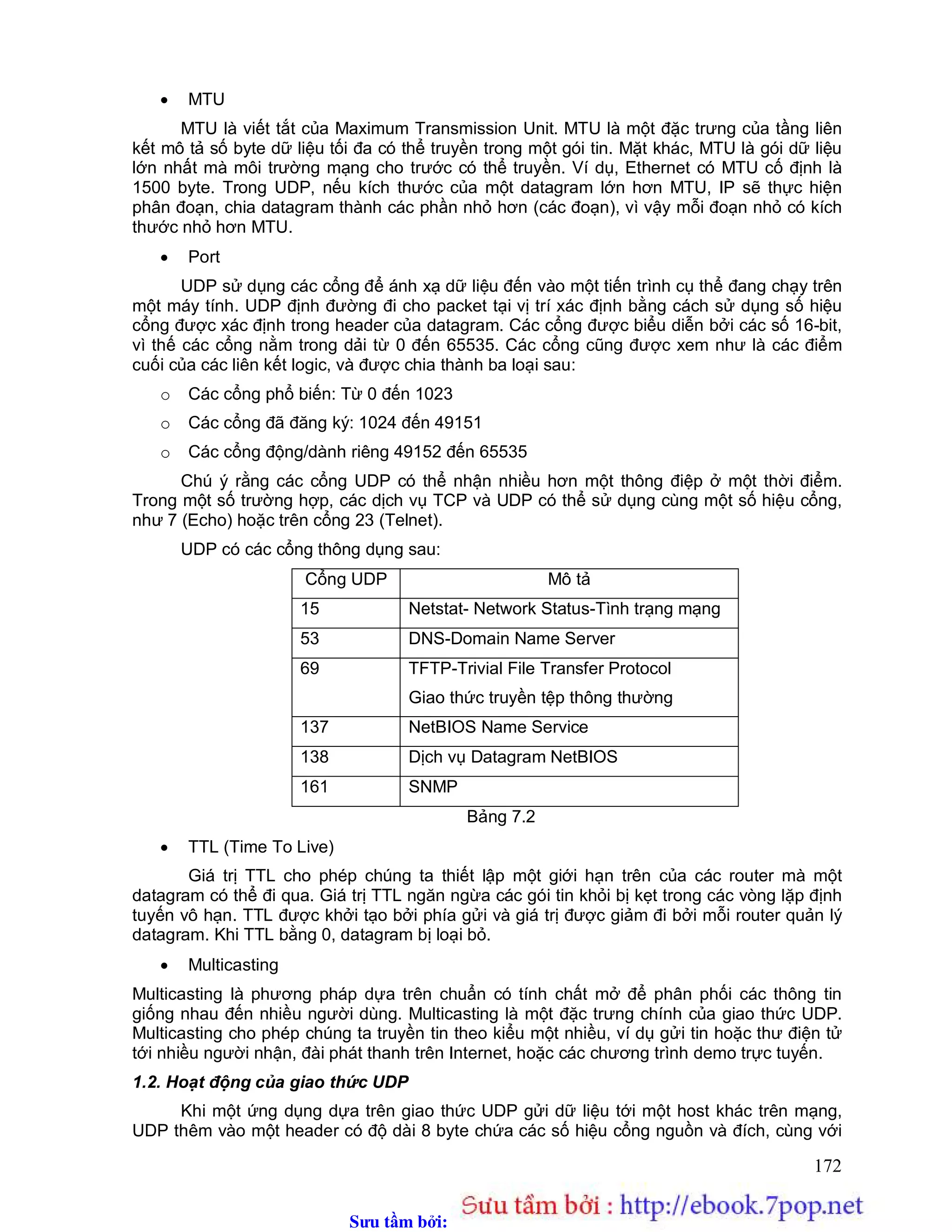 Sưu t m b i: www.daihoc.com.vn
172
 MTU
MTU là viết tắt của Maximum Transmission Unit. MTU là một đặc trưng của tầng liên
kết mô tả số byte dữ liệu tối đa có thể truyền trong một gói tin. Mặt khác, MTU là gói dữ liệu
lớn nhất mà môi trường mạng cho trước có thể truyền. Ví dụ, Ethernet có MTU cố định là
1500 byte. Trong UDP, nếu kích thước của một datagram lớn hơn MTU, IP sẽ thực hiện
phân đoạn, chia datagram thành các phần nhỏ hơn (các đoạn), vì vậy mỗi đoạn nhỏ có kích
thước nhỏ hơn MTU.
 Port
UDP sử dụng các cổng để ánh xạ dữ liệu đến vào một tiến trình cụ thể đang chạy trên
một máy tính. UDP định đường đi cho packet tại vị trí xác định bằng cách sử dụng số hiệu
cổng được xác định trong header của datagram. Các cổng được biểu diễn bởi các số 16-bit,
vì thế các cổng nằm trong dải từ 0 đến 65535. Các cổng cũng được xem như là các điểm
cuối của các liên kết logic, và được chia thành ba loại sau:
o Các cổng phổ biến: Từ 0 đến 1023
o Các cổng đã đăng ký: 1024 đến 49151
o Các cổng động/dành riêng 49152 đến 65535
Chú ý rằng các cổng UDP có thể nhận nhiều hơn một thông điệp ở một thời điểm.
Trong một số trường hợp, các dịch vụ TCP và UDP có thể sử dụng cùng một số hiệu cổng,
như 7 (Echo) hoặc trên cổng 23 (Telnet).
UDP có các cổng thông dụng sau:
Cổng UDP Mô tả
15 Netstat- Network Status-Tình trạng mạng
53 DNS-Domain Name Server
69 TFTP-Trivial File Transfer Protocol
Giao thức truyền tệp thông thường
137 NetBIOS Name Service
138 Dịch vụ Datagram NetBIOS
161 SNMP
Bảng 7.2
 TTL (Time To Live)
Giá trị TTL cho phép chúng ta thiết lập một giới hạn trên của các router mà một
datagram có thể đi qua. Giá trị TTL ngăn ngừa các gói tin khỏi bị kẹt trong các vòng lặp định
tuyến vô hạn. TTL được khởi tạo bởi phía gửi và giá trị được giảm đi bởi mỗi router quản lý
datagram. Khi TTL bằng 0, datagram bị loại bỏ.
 Multicasting
Multicasting là phương pháp dựa trên chuẩn có tính chất mở để phân phối các thông tin
giống nhau đến nhiều người dùng. Multicasting là một đặc trưng chính của giao thức UDP.
Multicasting cho phép chúng ta truyền tin theo kiểu một nhiều, ví dụ gửi tin hoặc thư điện tử
tới nhiều người nhận, đài phát thanh trên Internet, hoặc các chương trình demo trực tuyến.
1.2. Hoạt động của giao thức UDP
Khi một ứng dụng dựa trên giao thức UDP gửi dữ liệu tới một host khác trên mạng,
UDP thêm vào một header có độ dài 8 byte chứa các số hiệu cổng nguồn và đích, cùng với
 