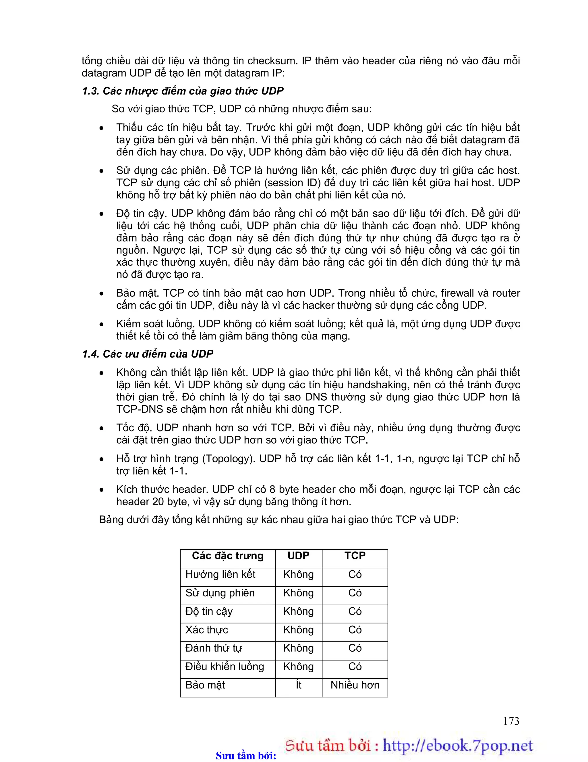 Sưu t m b i: www.daihoc.com.vn
173
tổng chiều dài dữ liệu và thông tin checksum. IP thêm vào header của riêng nó vào đâu mỗi
datagram UDP để tạo lên một datagram IP:
1.3. Các nhược điểm của giao thức UDP
So với giao thức TCP, UDP có những nhược điểm sau:
 Thiếu các tín hiệu bắt tay. Trước khi gửi một đoạn, UDP không gửi các tín hiệu bắt
tay giữa bên gửi và bên nhận. Vì thế phía gửi không có cách nào để biết datagram đã
đến đích hay chưa. Do vậy, UDP không đảm bảo việc dữ liệu đã đến đích hay chưa.
 Sử dụng các phiên. Để TCP là hướng liên kết, các phiên được duy trì giữa các host.
TCP sử dụng các chỉ số phiên (session ID) để duy trì các liên kết giữa hai host. UDP
không hỗ trợ bất kỳ phiên nào do bản chất phi liên kết của nó.
 Độ tin cậy. UDP không đảm bảo rằng chỉ có một bản sao dữ liệu tới đích. Để gửi dữ
liệu tới các hệ thống cuối, UDP phân chia dữ liệu thành các đoạn nhỏ. UDP không
đảm bảo rằng các đoạn này sẽ đến đích đúng thứ tự như chúng đã được tạo ra ở
nguồn. Ngược lại, TCP sử dụng các số thứ tự cùng với số hiệu cổng và các gói tin
xác thực thường xuyên, điều này đảm bảo rằng các gói tin đến đích đúng thứ tự mà
nó đã được tạo ra.
 Bảo mật. TCP có tính bảo mật cao hơn UDP. Trong nhiều tổ chức, firewall và router
cấm các gói tin UDP, điều này là vì các hacker thường sử dụng các cổng UDP.
 Kiểm soát luồng. UDP không có kiểm soát luồng; kết quả là, một ứng dụng UDP được
thiết kế tồi có thể làm giảm băng thông của mạng.
1.4. Các ưu điểm của UDP
 Không cần thiết lập liên kết. UDP là giao thức phi liên kết, vì thế không cần phải thiết
lập liên kết. Vì UDP không sử dụng các tín hiệu handshaking, nên có thể tránh được
thời gian trễ. Đó chính là lý do tại sao DNS thường sử dụng giao thức UDP hơn là
TCP-DNS sẽ chậm hơn rất nhiều khi dùng TCP.
 Tốc độ. UDP nhanh hơn so với TCP. Bởi vì điều này, nhiều ứng dụng thường được
cài đặt trên giao thức UDP hơn so với giao thức TCP.
 Hỗ trợ hình trạng (Topology). UDP hỗ trợ các liên kết 1-1, 1-n, ngược lại TCP chỉ hỗ
trợ liên kết 1-1.
 Kích thước header. UDP chỉ có 8 byte header cho mỗi đoạn, ngược lại TCP cần các
header 20 byte, vì vậy sử dụng băng thông ít hơn.
Bảng dưới đây tổng kết những sự kác nhau giữa hai giao thức TCP và UDP:
Các đặc trưng UDP TCP
Hướng liên kết Không Có
Sử dụng phiên Không Có
Độ tin cậy Không Có
Xác thực Không Có
Đánh thứ tự Không Có
Điều khiển luồng Không Có
Bảo mật Ít Nhiều hơn
 