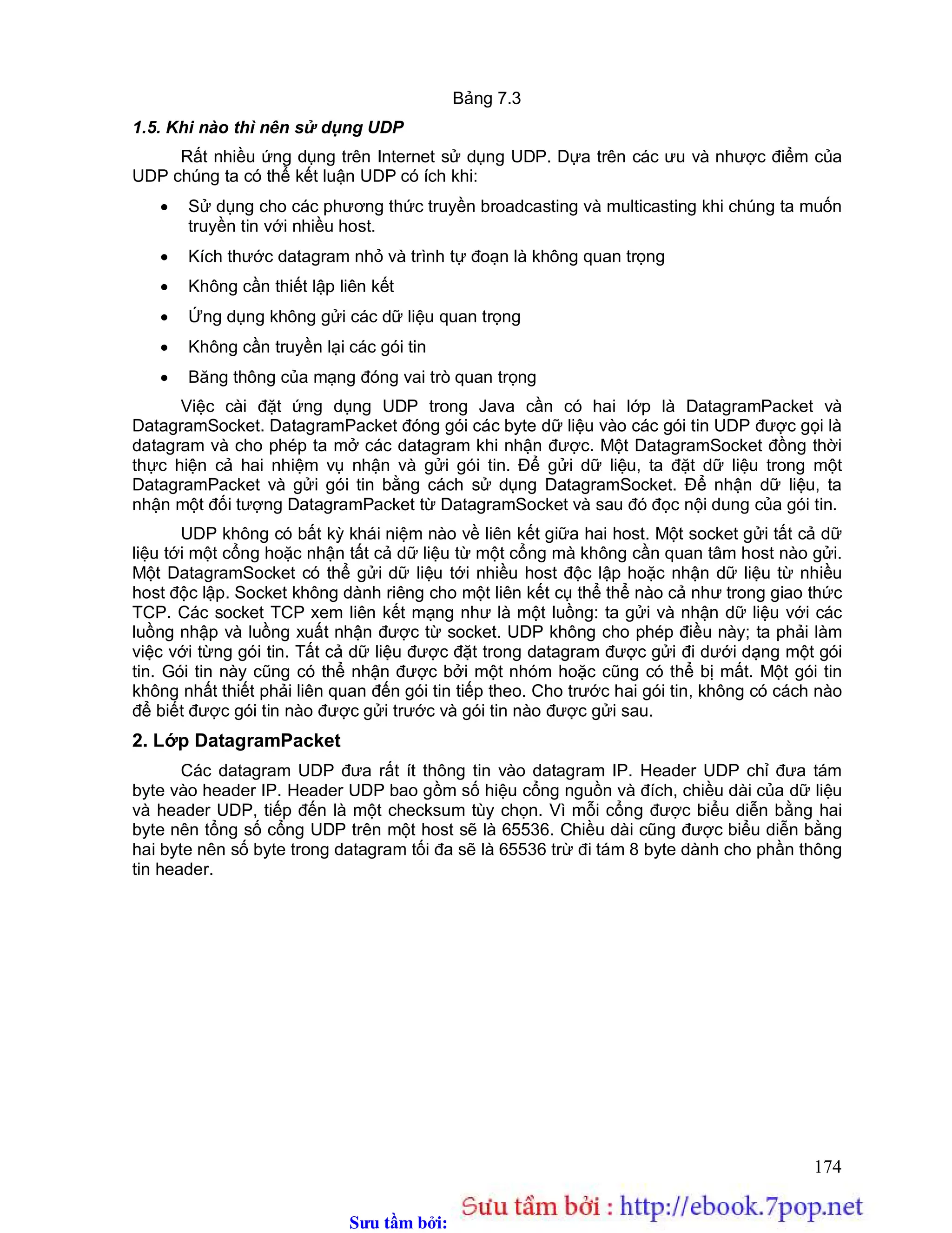 Sưu t m b i: www.daihoc.com.vn
174
Bảng 7.3
1.5. Khi nào thì nên sử dụng UDP
Rất nhiều ứng dụng trên Internet sử dụng UDP. Dựa trên các ưu và nhược điểm của
UDP chúng ta có thể kết luận UDP có ích khi:
 Sử dụng cho các phương thức truyền broadcasting và multicasting khi chúng ta muốn
truyền tin với nhiều host.
 Kích thước datagram nhỏ và trình tự đoạn là không quan trọng
 Không cần thiết lập liên kết
 Ứng dụng không gửi các dữ liệu quan trọng
 Không cần truyền lại các gói tin
 Băng thông của mạng đóng vai trò quan trọng
Việc cài đặt ứng dụng UDP trong Java cần có hai lớp là DatagramPacket và
DatagramSocket. DatagramPacket đóng gói các byte dữ liệu vào các gói tin UDP được gọi là
datagram và cho phép ta mở các datagram khi nhận được. Một DatagramSocket đồng thời
thực hiện cả hai nhiệm vụ nhận và gửi gói tin. Để gửi dữ liệu, ta đặt dữ liệu trong một
DatagramPacket và gửi gói tin bằng cách sử dụng DatagramSocket. Để nhận dữ liệu, ta
nhận một đối tượng DatagramPacket từ DatagramSocket và sau đó đọc nội dung của gói tin.
UDP không có bất kỳ khái niệm nào về liên kết giữa hai host. Một socket gửi tất cả dữ
liệu tới một cổng hoặc nhận tất cả dữ liệu từ một cổng mà không cần quan tâm host nào gửi.
Một DatagramSocket có thể gửi dữ liệu tới nhiều host độc lập hoặc nhận dữ liệu từ nhiều
host độc lập. Socket không dành riêng cho một liên kết cụ thể thể nào cả như trong giao thức
TCP. Các socket TCP xem liên kết mạng như là một luồng: ta gửi và nhận dữ liệu với các
luồng nhập và luồng xuất nhận được từ socket. UDP không cho phép điều này; ta phải làm
việc với từng gói tin. Tất cả dữ liệu được đặt trong datagram được gửi đi dưới dạng một gói
tin. Gói tin này cũng có thể nhận được bởi một nhóm hoặc cũng có thể bị mất. Một gói tin
không nhất thiết phải liên quan đến gói tin tiếp theo. Cho trước hai gói tin, không có cách nào
để biết được gói tin nào được gửi trước và gói tin nào được gửi sau.
2. Lớp DatagramPacket
Các datagram UDP đưa rất ít thông tin vào datagram IP. Header UDP chỉ đưa tám
byte vào header IP. Header UDP bao gồm số hiệu cổng nguồn và đích, chiều dài của dữ liệu
và header UDP, tiếp đến là một checksum tùy chọn. Vì mỗi cổng được biểu diễn bằng hai
byte nên tổng số cổng UDP trên một host sẽ là 65536. Chiều dài cũng được biểu diễn bằng
hai byte nên số byte trong datagram tối đa sẽ là 65536 trừ đi tám 8 byte dành cho phần thông
tin header.
 