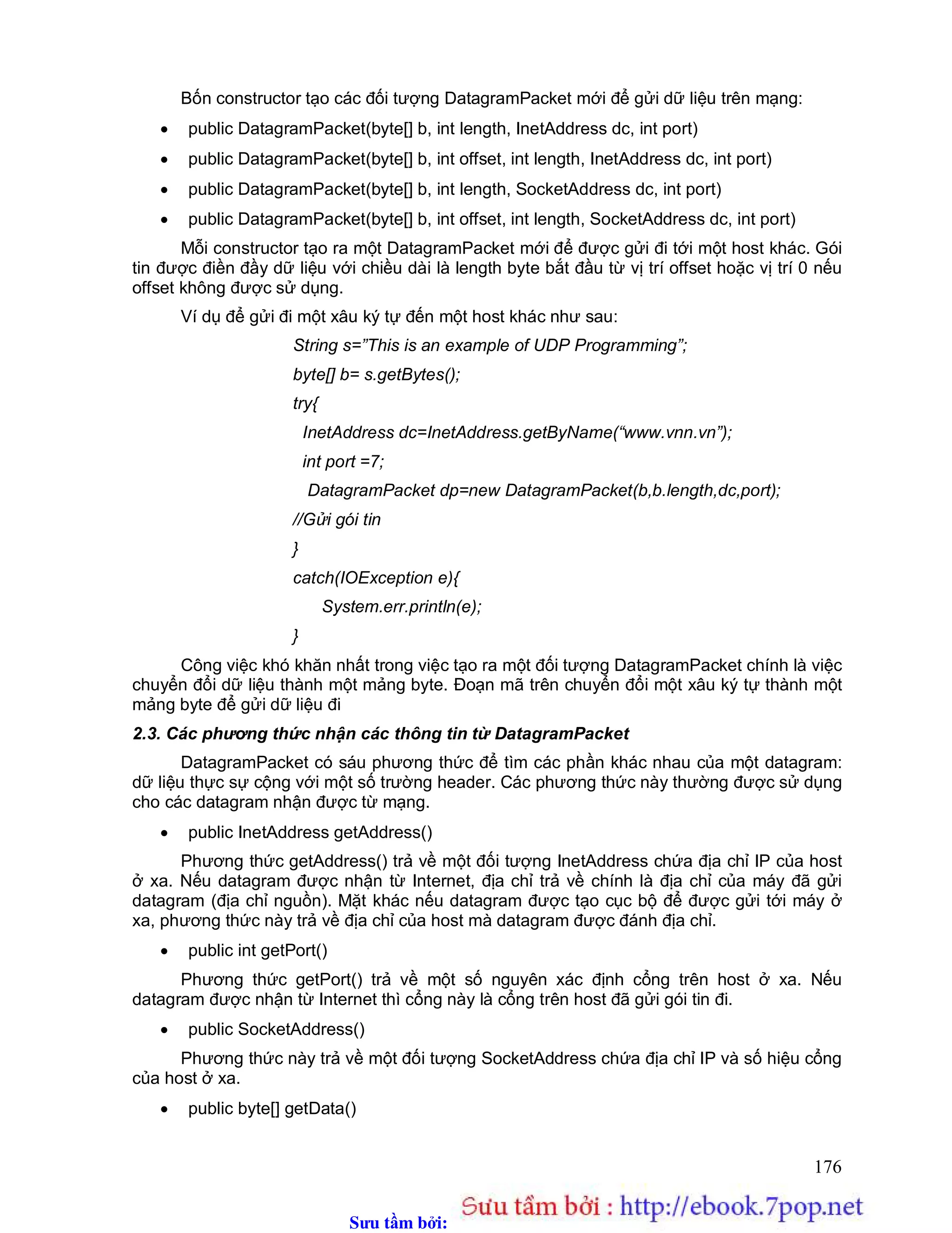 Sưu t m b i: www.daihoc.com.vn
176
Bốn constructor tạo các đối tượng DatagramPacket mới để gửi dữ liệu trên mạng:
 public DatagramPacket(byte[] b, int length, InetAddress dc, int port)
 public DatagramPacket(byte[] b, int offset, int length, InetAddress dc, int port)
 public DatagramPacket(byte[] b, int length, SocketAddress dc, int port)
 public DatagramPacket(byte[] b, int offset, int length, SocketAddress dc, int port)
Mỗi constructor tạo ra một DatagramPacket mới để được gửi đi tới một host khác. Gói
tin được điền đầy dữ liệu với chiều dài là length byte bắt đầu từ vị trí offset hoặc vị trí 0 nếu
offset không được sử dụng.
Ví dụ để gửi đi một xâu ký tự đến một host khác như sau:
String s=”This is an example of UDP Programming”;
byte[] b= s.getBytes();
try{
InetAddress dc=InetAddress.getByName(“www.vnn.vn”);
int port =7;
DatagramPacket dp=new DatagramPacket(b,b.length,dc,port);
//Gửi gói tin
}
catch(IOException e){
System.err.println(e);
}
Công việc khó khăn nhất trong việc tạo ra một đối tượng DatagramPacket chính là việc
chuyển đổi dữ liệu thành một mảng byte. Đoạn mã trên chuyển đổi một xâu ký tự thành một
mảng byte để gửi dữ liệu đi
2.3. Các phương thức nhận các thông tin từ DatagramPacket
DatagramPacket có sáu phương thức để tìm các phần khác nhau của một datagram:
dữ liệu thực sự cộng với một số trường header. Các phương thức này thường được sử dụng
cho các datagram nhận được từ mạng.
 public InetAddress getAddress()
Phương thức getAddress() trả về một đối tượng InetAddress chứa địa chỉ IP của host
ở xa. Nếu datagram được nhận từ Internet, địa chỉ trả về chính là địa chỉ của máy đã gửi
datagram (địa chỉ nguồn). Mặt khác nếu datagram được tạo cục bộ để được gửi tới máy ở
xa, phương thức này trả về địa chỉ của host mà datagram được đánh địa chỉ.
 public int getPort()
Phương thức getPort() trả về một số nguyên xác định cổng trên host ở xa. Nếu
datagram được nhận từ Internet thì cổng này là cổng trên host đã gửi gói tin đi.
 public SocketAddress()
Phương thức này trả về một đối tượng SocketAddress chứa địa chỉ IP và số hiệu cổng
của host ở xa.
 public byte[] getData()
 
