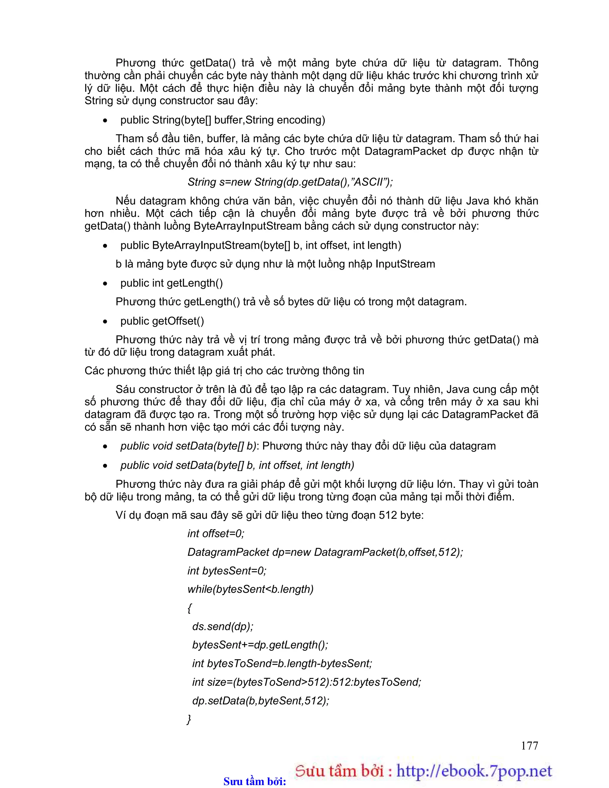 Sưu t m b i: www.daihoc.com.vn
177
Phương thức getData() trả về một mảng byte chứa dữ liệu từ datagram. Thông
thường cần phải chuyển các byte này thành một dạng dữ liệu khác trước khi chương trình xử
lý dữ liệu. Một cách để thực hiện điều này là chuyển đổi mảng byte thành một đối tượng
String sử dụng constructor sau đây:
 public String(byte[] buffer,String encoding)
Tham số đầu tiên, buffer, là mảng các byte chứa dữ liệu từ datagram. Tham số thứ hai
cho biết cách thức mã hóa xâu ký tự. Cho trước một DatagramPacket dp được nhận từ
mạng, ta có thể chuyển đổi nó thành xâu ký tự như sau:
String s=new String(dp.getData(),”ASCII”);
Nếu datagram không chứa văn bản, việc chuyển đổi nó thành dữ liệu Java khó khăn
hơn nhiều. Một cách tiếp cận là chuyển đổi mảng byte được trả về bởi phương thức
getData() thành luồng ByteArrayInputStream bằng cách sử dụng constructor này:
 public ByteArrayInputStream(byte[] b, int offset, int length)
b là mảng byte được sử dụng như là một luồng nhập InputStream
 public int getLength()
Phương thức getLength() trả về số bytes dữ liệu có trong một datagram.
 public getOffset()
Phương thức này trả về vị trí trong mảng được trả về bởi phương thức getData() mà
từ đó dữ liệu trong datagram xuất phát.
Các phương thức thiết lập giá trị cho các trường thông tin
Sáu constructor ở trên là đủ để tạo lập ra các datagram. Tuy nhiên, Java cung cấp một
số phương thức để thay đổi dữ liệu, địa chỉ của máy ở xa, và cổng trên máy ở xa sau khi
datagram đã được tạo ra. Trong một số trường hợp việc sử dụng lại các DatagramPacket đã
có sẵn sẽ nhanh hơn việc tạo mới các đối tượng này.
 public void setData(byte[] b): Phương thức này thay đổi dữ liệu của datagram
 public void setData(byte[] b, int offset, int length)
Phương thức này đưa ra giải pháp để gửi một khối lượng dữ liệu lớn. Thay vì gửi toàn
bộ dữ liệu trong mảng, ta có thể gửi dữ liệu trong từng đoạn của mảng tại mỗi thời điểm.
Ví dụ đoạn mã sau đây sẽ gửi dữ liệu theo từng đoạn 512 byte:
int offset=0;
DatagramPacket dp=new DatagramPacket(b,offset,512);
int bytesSent=0;
while(bytesSent<b.length)
{
ds.send(dp);
bytesSent+=dp.getLength();
int bytesToSend=b.length-bytesSent;
int size=(bytesToSend>512):512:bytesToSend;
dp.setData(b,byteSent,512);
}
 