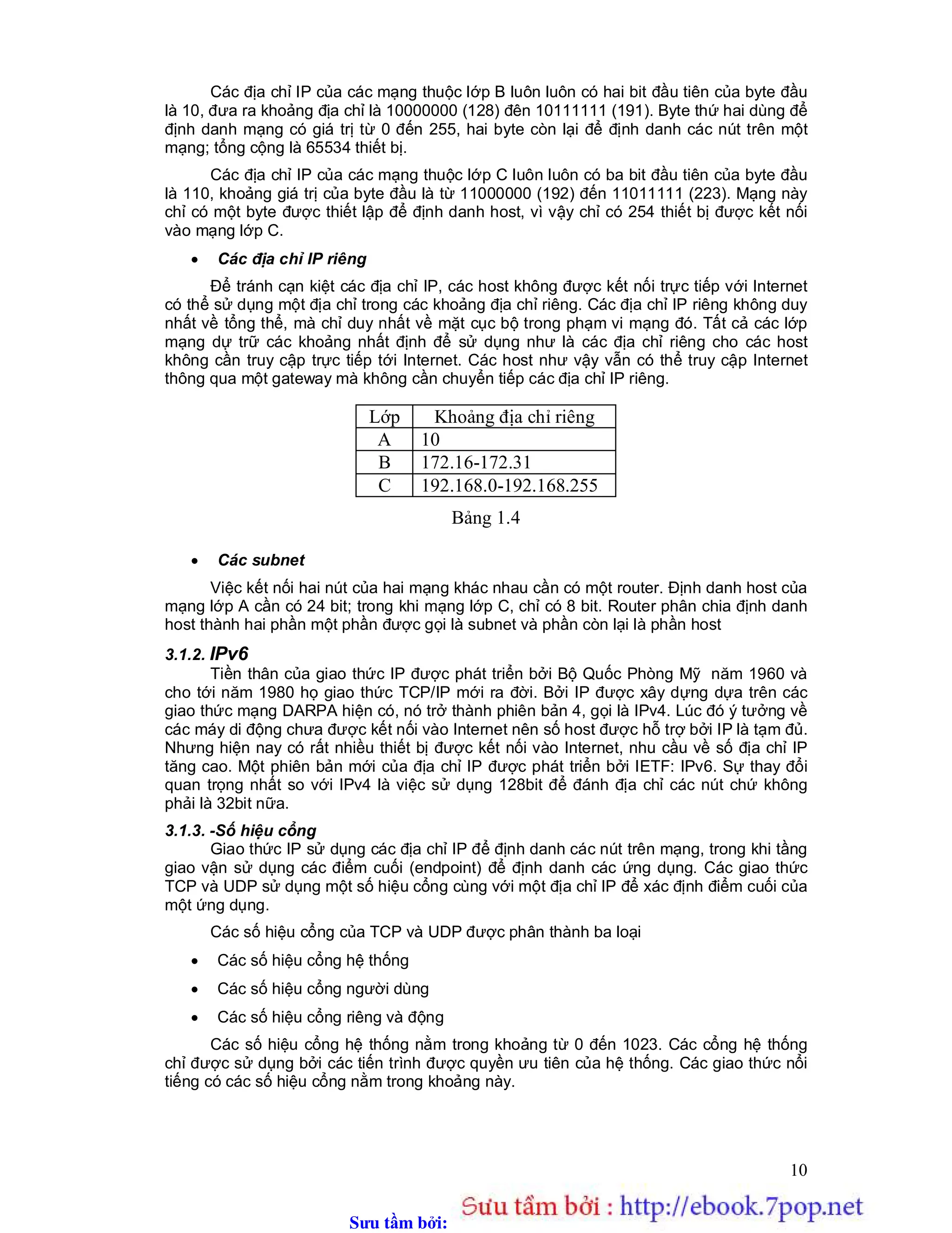 Sưu t m b i: www.daihoc.com.vn
10
Các địa chỉ IP của các mạng thuộc lớp B luôn luôn có hai bit đầu tiên của byte đầu
là 10, đưa ra khoảng địa chỉ là 10000000 (128) đên 10111111 (191). Byte thứ hai dùng để
định danh mạng có giá trị từ 0 đến 255, hai byte còn lại để định danh các nút trên một
mạng; tổng cộng là 65534 thiết bị.
Các địa chỉ IP của các mạng thuộc lớp C luôn luôn có ba bit đầu tiên của byte đầu
là 110, khoảng giá trị của byte đầu là từ 11000000 (192) đến 11011111 (223). Mạng này
chỉ có một byte được thiết lập để định danh host, vì vậy chỉ có 254 thiết bị được kết nối
vào mạng lớp C.
 Các địa chỉ IP riêng
Để tránh cạn kiệt các địa chỉ IP, các host không được kết nối trực tiếp với Internet
có thể sử dụng một địa chỉ trong các khoảng địa chỉ riêng. Các địa chỉ IP riêng không duy
nhất về tổng thể, mà chỉ duy nhất về mặt cục bộ trong phạm vi mạng đó. Tất cả các lớp
mạng dự trữ các khoảng nhất định để sử dụng như là các địa chỉ riêng cho các host
không cần truy cập trực tiếp tới Internet. Các host như vậy vẫn có thể truy cập Internet
thông qua một gateway mà không cần chuyển tiếp các địa chỉ IP riêng.
Bảng 1.4
 Các subnet
Việc kết nối hai nút của hai mạng khác nhau cần có một router. Định danh host của
mạng lớp A cần có 24 bit; trong khi mạng lớp C, chỉ có 8 bit. Router phân chia định danh
host thành hai phần một phần được gọi là subnet và phần còn lại là phần host
3.1.2. IPv6
Tiền thân của giao thức IP được phát triển bởi Bộ Quốc Phòng Mỹ năm 1960 và
cho tới năm 1980 họ giao thức TCP/IP mới ra đời. Bởi IP được xây dựng dựa trên các
giao thức mạng DARPA hiện có, nó trở thành phiên bản 4, gọi là IPv4. Lúc đó ý tưởng về
các máy di động chưa được kết nối vào Internet nên số host được hỗ trợ bởi IP là tạm đủ.
Nhưng hiện nay có rất nhiều thiết bị được kết nối vào Internet, nhu cầu về số địa chỉ IP
tăng cao. Một phiên bản mới của địa chỉ IP được phát triển bởi IETF: IPv6. Sự thay đổi
quan trọng nhất so với IPv4 là việc sử dụng 128bit để đánh địa chỉ các nút chứ không
phải là 32bit nữa.
3.1.3. -Số hiệu cổng
Giao thức IP sử dụng các địa chỉ IP để định danh các nút trên mạng, trong khi tầng
giao vận sử dụng các điểm cuối (endpoint) để định danh các ứng dụng. Các giao thức
TCP và UDP sử dụng một số hiệu cổng cùng với một địa chỉ IP để xác định điểm cuối của
một ứng dụng.
Các số hiệu cổng của TCP và UDP được phân thành ba loại
 Các số hiệu cổng hệ thống
 Các số hiệu cổng người dùng
 Các số hiệu cổng riêng và động
Các số hiệu cổng hệ thống nằm trong khoảng từ 0 đến 1023. Các cổng hệ thống
chỉ được sử dụng bởi các tiến trình được quyền ưu tiên của hệ thống. Các giao thức nổi
tiếng có các số hiệu cổng nằm trong khoảng này.
Lớp Khoảng địa chỉ riêng
A 10
B 172.16-172.31
C 192.168.0-192.168.255
 