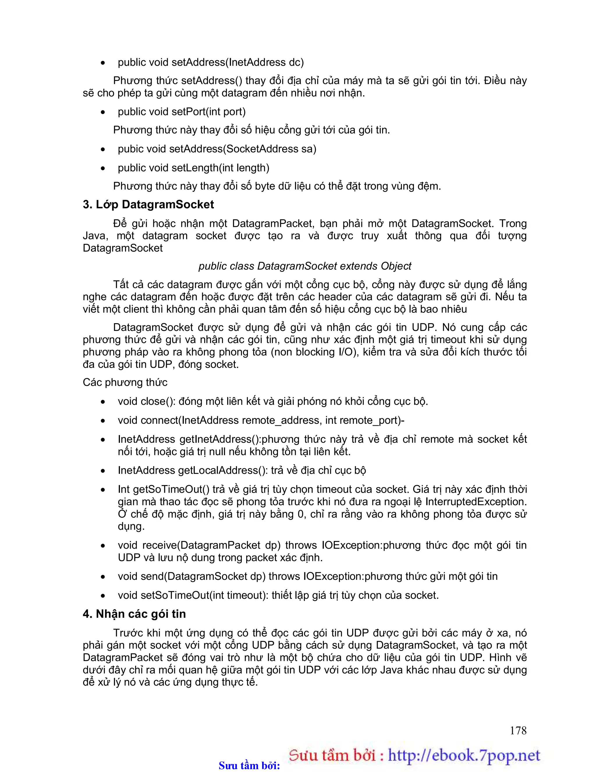 Sưu t m b i: www.daihoc.com.vn
178
 public void setAddress(InetAddress dc)
Phương thức setAddress() thay đổi địa chỉ của máy mà ta sẽ gửi gói tin tới. Điều này
sẽ cho phép ta gửi cùng một datagram đến nhiều nơi nhận.
 public void setPort(int port)
Phương thức này thay đổi số hiệu cổng gửi tới của gói tin.
 pubic void setAddress(SocketAddress sa)
 public void setLength(int length)
Phương thức này thay đổi số byte dữ liệu có thể đặt trong vùng đệm.
3. Lớp DatagramSocket
Để gửi hoặc nhận một DatagramPacket, bạn phải mở một DatagramSocket. Trong
Java, một datagram socket được tạo ra và được truy xuất thông qua đối tượng
DatagramSocket
public class DatagramSocket extends Object
Tất cả các datagram được gắn với một cổng cục bộ, cổng này được sử dụng để lắng
nghe các datagram đến hoặc được đặt trên các header của các datagram sẽ gửi đi. Nếu ta
viết một client thì không cần phải quan tâm đến số hiệu cổng cục bộ là bao nhiêu
DatagramSocket được sử dụng để gửi và nhận các gói tin UDP. Nó cung cấp các
phương thức để gửi và nhận các gói tin, cũng như xác định một giá trị timeout khi sử dụng
phương pháp vào ra không phong tỏa (non blocking I/O), kiểm tra và sửa đổi kích thước tối
đa của gói tin UDP, đóng socket.
Các phương thức
 void close(): đóng một liên kết và giải phóng nó khỏi cổng cục bộ.
 void connect(InetAddress remote_address, int remote_port)-
 InetAddress getInetAddress():phương thức này trả về địa chỉ remote mà socket kết
nối tới, hoặc giá trị null nếu không tồn tại liên kết.
 InetAddress getLocalAddress(): trả về địa chỉ cục bộ
 Int getSoTimeOut() trả về giá trị tùy chọn timeout của socket. Giá trị này xác định thời
gian mà thao tác đọc sẽ phong tỏa trước khi nó đưa ra ngoại lệ InterruptedException.
Ở chế độ mặc định, giá trị này bằng 0, chỉ ra rằng vào ra không phong tỏa được sử
dụng.
 void receive(DatagramPacket dp) throws IOException:phương thức đọc một gói tin
UDP và lưu nộ dung trong packet xác định.
 void send(DatagramSocket dp) throws IOException:phương thức gửi một gói tin
 void setSoTimeOut(int timeout): thiết lập giá trị tùy chọn của socket.
4. Nhận các gói tin
Trước khi một ứng dụng có thể đọc các gói tin UDP được gửi bởi các máy ở xa, nó
phải gán một socket với một cổng UDP bằng cách sử dụng DatagramSocket, và tạo ra một
DatagramPacket sẽ đóng vai trò như là một bộ chứa cho dữ liệu của gói tin UDP. Hình vẽ
dưới đây chỉ ra mối quan hệ giữa một gói tin UDP với các lớp Java khác nhau được sử dụng
để xử lý nó và các ứng dụng thực tế.
 