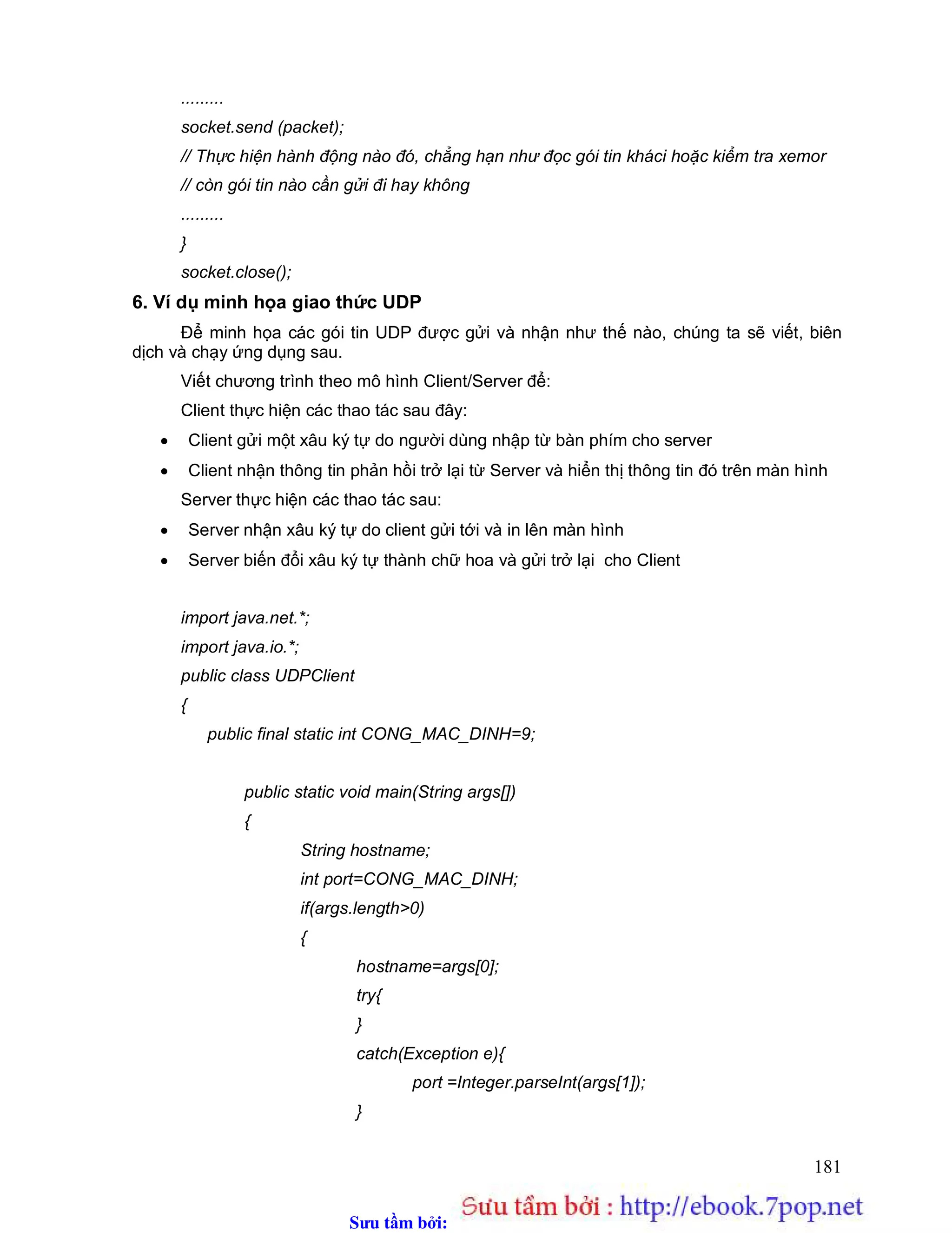 Sưu t m b i: www.daihoc.com.vn
181
.........
socket.send (packet);
// Thực hiện hành động nào đó, chẳng hạn như đọc gói tin kháci hoặc kiểm tra xemor
// còn gói tin nào cần gửi đi hay không
.........
}
socket.close();
6. Ví dụ minh họa giao thức UDP
Để minh họa các gói tin UDP được gửi và nhận như thế nào, chúng ta sẽ viết, biên
dịch và chạy ứng dụng sau.
Viết chương trình theo mô hình Client/Server để:
Client thực hiện các thao tác sau đây:
 Client gửi một xâu ký tự do người dùng nhập từ bàn phím cho server
 Client nhận thông tin phản hồi trở lại từ Server và hiển thị thông tin đó trên màn hình
Server thực hiện các thao tác sau:
 Server nhận xâu ký tự do client gửi tới và in lên màn hình
 Server biến đổi xâu ký tự thành chữ hoa và gửi trở lại cho Client
import java.net.*;
import java.io.*;
public class UDPClient
{
public final static int CONG_MAC_DINH=9;
public static void main(String args[])
{
String hostname;
int port=CONG_MAC_DINH;
if(args.length>0)
{
hostname=args[0];
try{
}
catch(Exception e){
port =Integer.parseInt(args[1]);
}
 