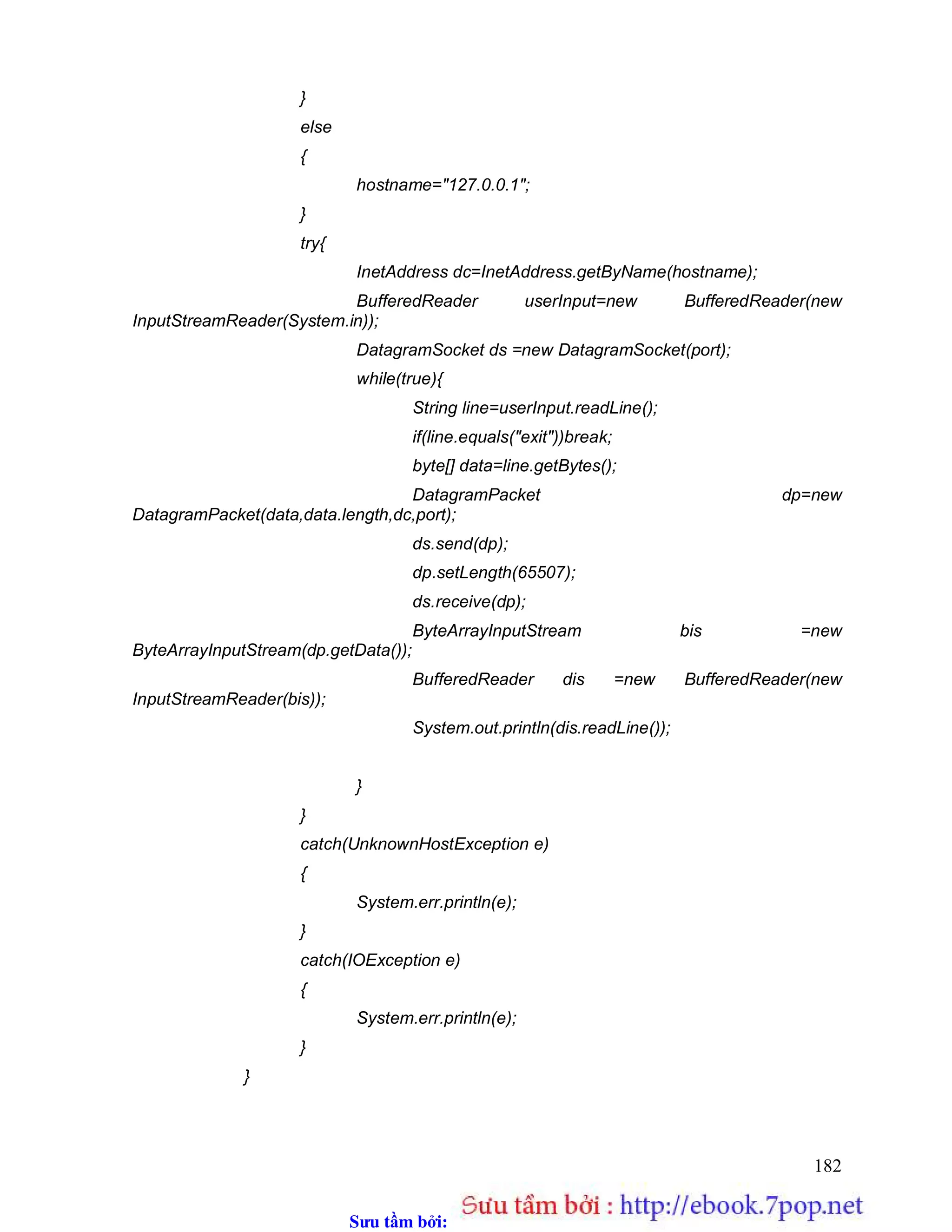 Sưu t m b i: www.daihoc.com.vn
182
}
else
{
hostname="127.0.0.1";
}
try{
InetAddress dc=InetAddress.getByName(hostname);
BufferedReader userInput=new BufferedReader(new
InputStreamReader(System.in));
DatagramSocket ds =new DatagramSocket(port);
while(true){
String line=userInput.readLine();
if(line.equals("exit"))break;
byte[] data=line.getBytes();
DatagramPacket dp=new
DatagramPacket(data,data.length,dc,port);
ds.send(dp);
dp.setLength(65507);
ds.receive(dp);
ByteArrayInputStream bis =new
ByteArrayInputStream(dp.getData());
BufferedReader dis =new BufferedReader(new
InputStreamReader(bis));
System.out.println(dis.readLine());
}
}
catch(UnknownHostException e)
{
System.err.println(e);
}
catch(IOException e)
{
System.err.println(e);
}
}
 