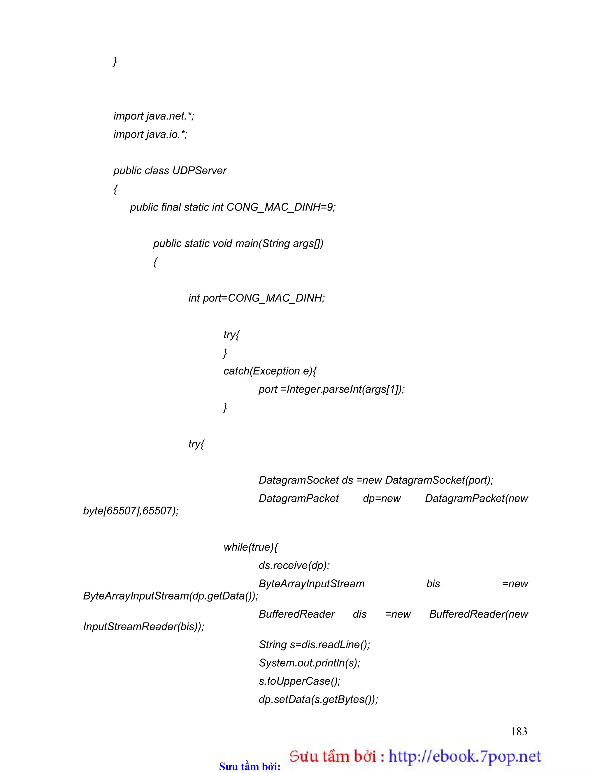 Sưu t m b i: www.daihoc.com.vn
183
}
import java.net.*;
import java.io.*;
public class UDPServer
{
public final static int CONG_MAC_DINH=9;
public static void main(String args[])
{
int port=CONG_MAC_DINH;
try{
}
catch(Exception e){
port =Integer.parseInt(args[1]);
}
try{
DatagramSocket ds =new DatagramSocket(port);
DatagramPacket dp=new DatagramPacket(new
byte[65507],65507);
while(true){
ds.receive(dp);
ByteArrayInputStream bis =new
ByteArrayInputStream(dp.getData());
BufferedReader dis =new BufferedReader(new
InputStreamReader(bis));
String s=dis.readLine();
System.out.println(s);
s.toUpperCase();
dp.setData(s.getBytes());
 