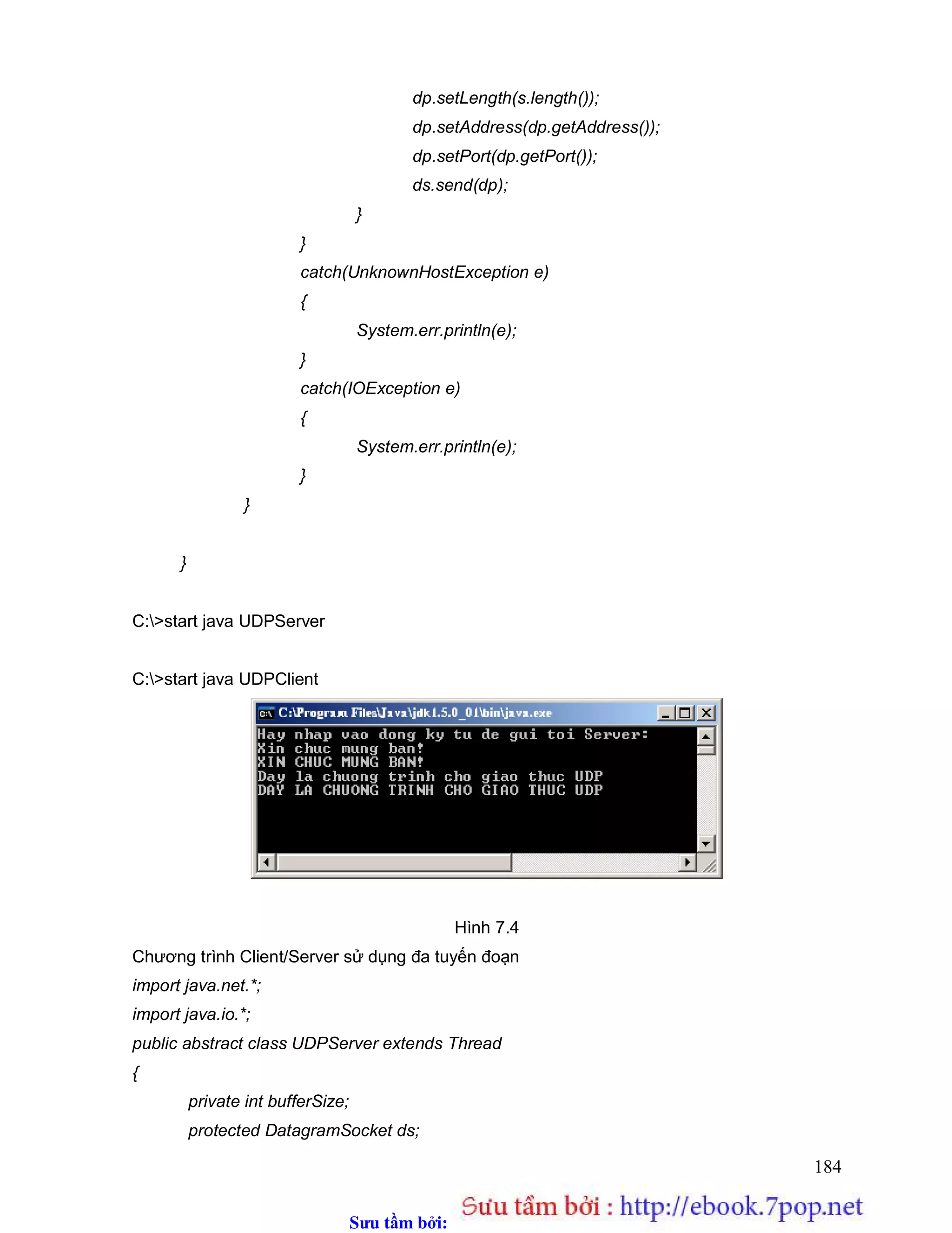 Sưu t m b i: www.daihoc.com.vn
184
dp.setLength(s.length());
dp.setAddress(dp.getAddress());
dp.setPort(dp.getPort());
ds.send(dp);
}
}
catch(UnknownHostException e)
{
System.err.println(e);
}
catch(IOException e)
{
System.err.println(e);
}
}
}
C:>start java UDPServer
C:>start java UDPClient
Hình 7.4
Chương trình Client/Server sử dụng đa tuyến đoạn
import java.net.*;
import java.io.*;
public abstract class UDPServer extends Thread
{
private int bufferSize;
protected DatagramSocket ds;
 