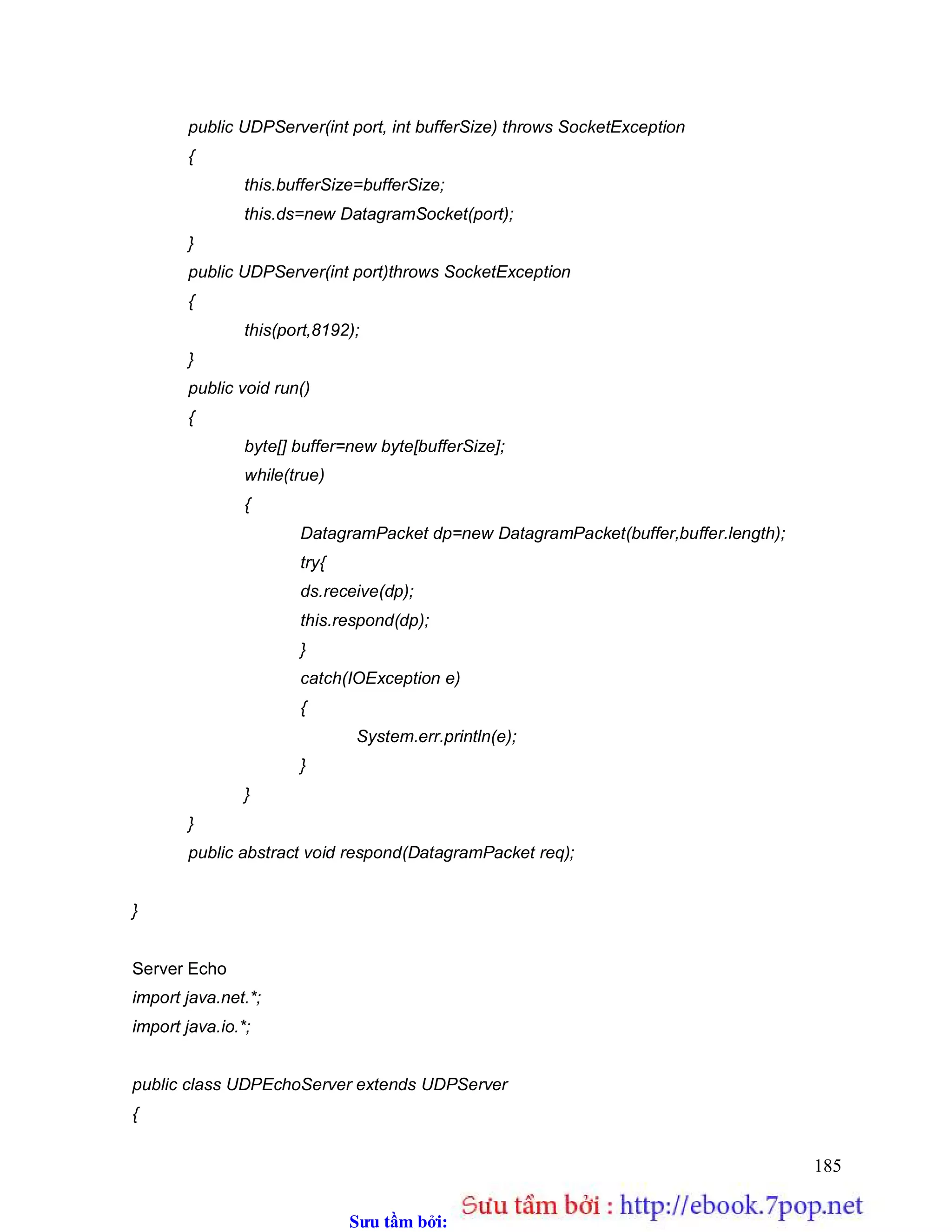 Sưu t m b i: www.daihoc.com.vn
185
public UDPServer(int port, int bufferSize) throws SocketException
{
this.bufferSize=bufferSize;
this.ds=new DatagramSocket(port);
}
public UDPServer(int port)throws SocketException
{
this(port,8192);
}
public void run()
{
byte[] buffer=new byte[bufferSize];
while(true)
{
DatagramPacket dp=new DatagramPacket(buffer,buffer.length);
try{
ds.receive(dp);
this.respond(dp);
}
catch(IOException e)
{
System.err.println(e);
}
}
}
public abstract void respond(DatagramPacket req);
}
Server Echo
import java.net.*;
import java.io.*;
public class UDPEchoServer extends UDPServer
{
 