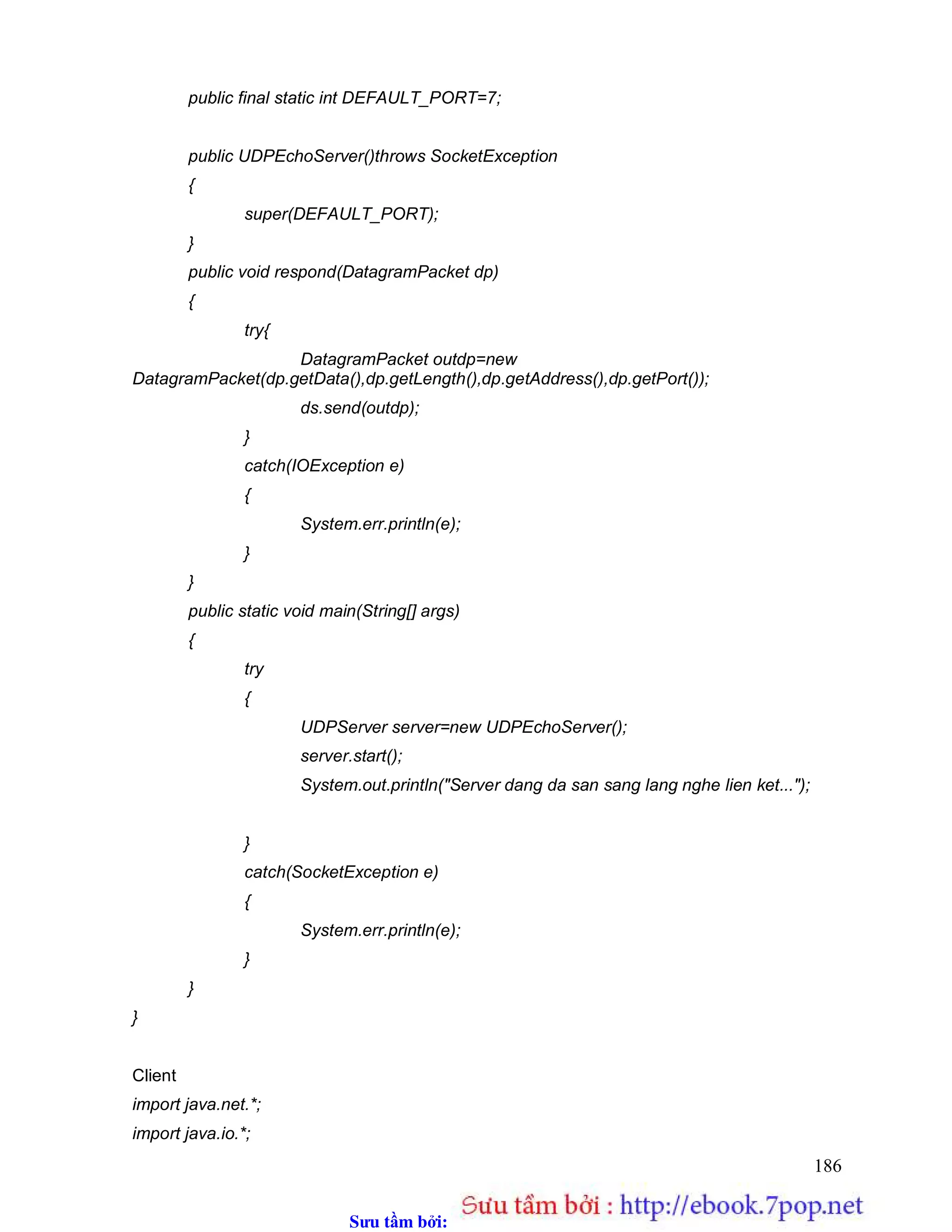Sưu t m b i: www.daihoc.com.vn
186
public final static int DEFAULT_PORT=7;
public UDPEchoServer()throws SocketException
{
super(DEFAULT_PORT);
}
public void respond(DatagramPacket dp)
{
try{
DatagramPacket outdp=new
DatagramPacket(dp.getData(),dp.getLength(),dp.getAddress(),dp.getPort());
ds.send(outdp);
}
catch(IOException e)
{
System.err.println(e);
}
}
public static void main(String[] args)
{
try
{
UDPServer server=new UDPEchoServer();
server.start();
System.out.println("Server dang da san sang lang nghe lien ket...");
}
catch(SocketException e)
{
System.err.println(e);
}
}
}
Client
import java.net.*;
import java.io.*;
 