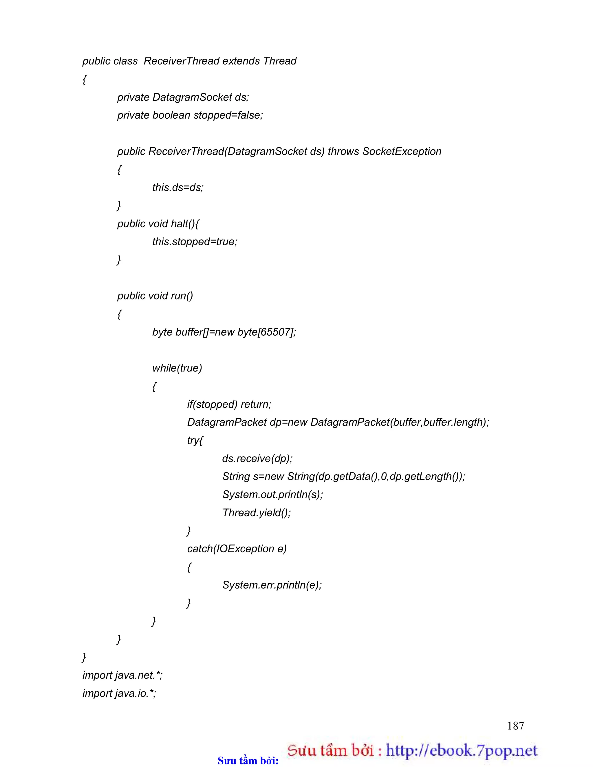 Sưu t m b i: www.daihoc.com.vn
187
public class ReceiverThread extends Thread
{
private DatagramSocket ds;
private boolean stopped=false;
public ReceiverThread(DatagramSocket ds) throws SocketException
{
this.ds=ds;
}
public void halt(){
this.stopped=true;
}
public void run()
{
byte buffer[]=new byte[65507];
while(true)
{
if(stopped) return;
DatagramPacket dp=new DatagramPacket(buffer,buffer.length);
try{
ds.receive(dp);
String s=new String(dp.getData(),0,dp.getLength());
System.out.println(s);
Thread.yield();
}
catch(IOException e)
{
System.err.println(e);
}
}
}
}
import java.net.*;
import java.io.*;
 