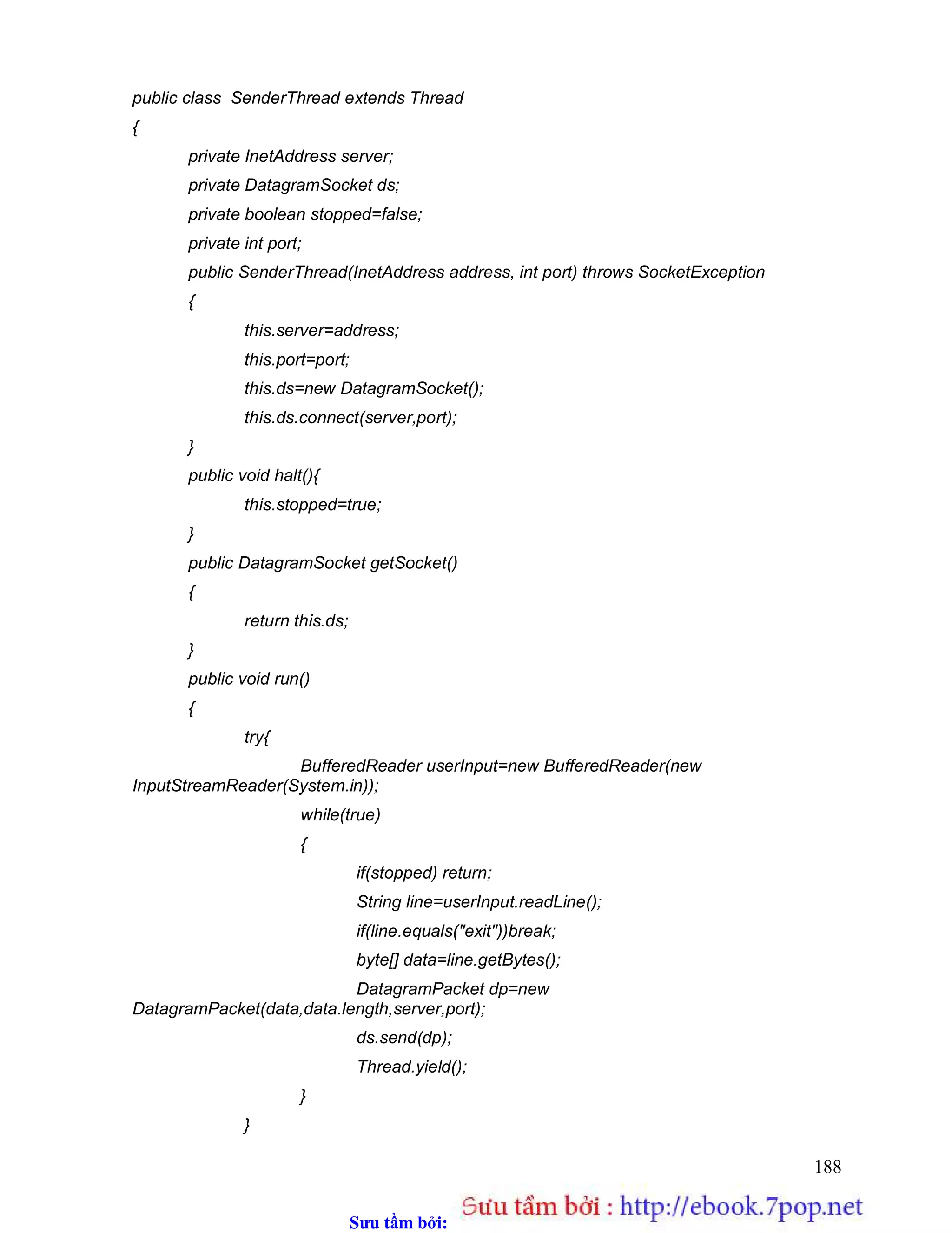 Sưu t m b i: www.daihoc.com.vn
188
public class SenderThread extends Thread
{
private InetAddress server;
private DatagramSocket ds;
private boolean stopped=false;
private int port;
public SenderThread(InetAddress address, int port) throws SocketException
{
this.server=address;
this.port=port;
this.ds=new DatagramSocket();
this.ds.connect(server,port);
}
public void halt(){
this.stopped=true;
}
public DatagramSocket getSocket()
{
return this.ds;
}
public void run()
{
try{
BufferedReader userInput=new BufferedReader(new
InputStreamReader(System.in));
while(true)
{
if(stopped) return;
String line=userInput.readLine();
if(line.equals("exit"))break;
byte[] data=line.getBytes();
DatagramPacket dp=new
DatagramPacket(data,data.length,server,port);
ds.send(dp);
Thread.yield();
}
}
 