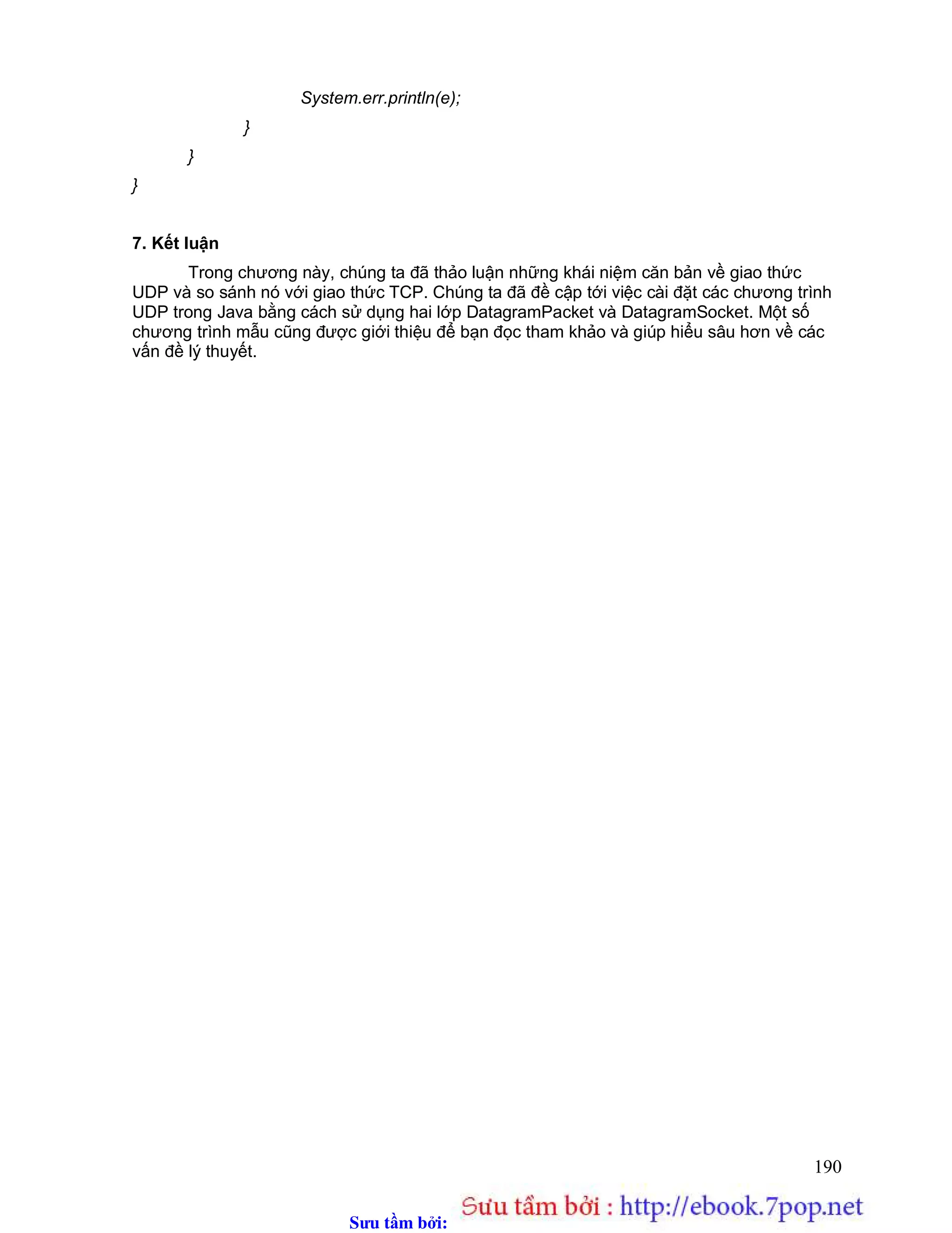 Sưu t m b i: www.daihoc.com.vn
190
System.err.println(e);
}
}
}
7. Kết luận
Trong chương này, chúng ta đã thảo luận những khái niệm căn bản về giao thức
UDP và so sánh nó với giao thức TCP. Chúng ta đã đề cập tới việc cài đặt các chương trình
UDP trong Java bằng cách sử dụng hai lớp DatagramPacket và DatagramSocket. Một số
chương trình mẫu cũng được giới thiệu để bạn đọc tham khảo và giúp hiểu sâu hơn về các
vấn đề lý thuyết.
 