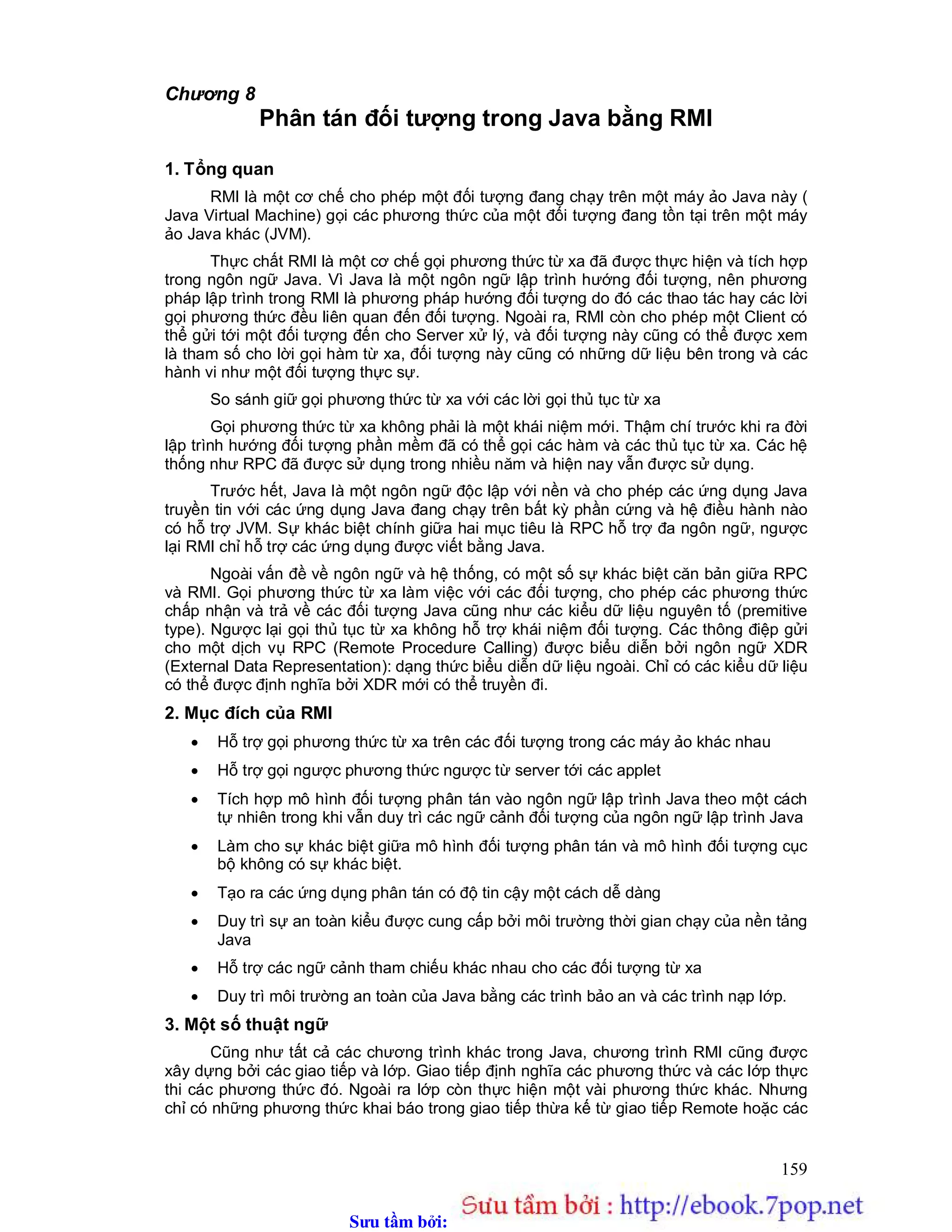 Sưu t m b i: www.daihoc.com.vn
159
Chương 8
Phân tán đối tượng trong Java bằng RMI
1. Tổng quan
RMI là một cơ chế cho phép một đối tượng đang chạy trên một máy ảo Java này (
Java Virtual Machine) gọi các phương thức của một đối tượng đang tồn tại trên một máy
ảo Java khác (JVM).
Thực chất RMI là một cơ chế gọi phương thức từ xa đã được thực hiện và tích hợp
trong ngôn ngữ Java. Vì Java là một ngôn ngữ lập trình hướng đối tượng, nên phương
pháp lập trình trong RMI là phương pháp hướng đối tượng do đó các thao tác hay các lời
gọi phương thức đều liên quan đến đối tượng. Ngoài ra, RMI còn cho phép một Client có
thể gửi tới một đối tượng đến cho Server xử lý, và đối tượng này cũng có thể được xem
là tham số cho lời gọi hàm từ xa, đối tượng này cũng có những dữ liệu bên trong và các
hành vi như một đối tượng thực sự.
So sánh giữ gọi phương thức từ xa với các lời gọi thủ tục từ xa
Gọi phương thức từ xa không phải là một khái niệm mới. Thậm chí trước khi ra đời
lập trình hướng đối tượng phần mềm đã có thể gọi các hàm và các thủ tục từ xa. Các hệ
thống như RPC đã được sử dụng trong nhiều năm và hiện nay vẫn được sử dụng.
Trước hết, Java là một ngôn ngữ độc lập với nền và cho phép các ứng dụng Java
truyền tin với các ứng dụng Java đang chạy trên bất kỳ phần cứng và hệ điều hành nào
có hỗ trợ JVM. Sự khác biệt chính giữa hai mục tiêu là RPC hỗ trợ đa ngôn ngữ, ngược
lại RMI chỉ hỗ trợ các ứng dụng được viết bằng Java.
Ngoài vấn đề về ngôn ngữ và hệ thống, có một số sự khác biệt căn bản giữa RPC
và RMI. Gọi phương thức từ xa làm việc với các đối tượng, cho phép các phương thức
chấp nhận và trả về các đối tượng Java cũng như các kiểu dữ liệu nguyên tố (premitive
type). Ngược lại gọi thủ tục từ xa không hỗ trợ khái niệm đối tượng. Các thông điệp gửi
cho một dịch vụ RPC (Remote Procedure Calling) được biểu diễn bởi ngôn ngữ XDR
(External Data Representation): dạng thức biểu diễn dữ liệu ngoài. Chỉ có các kiểu dữ liệu
có thể được định nghĩa bởi XDR mới có thể truyền đi.
2. Mục đích của RMI
 Hỗ trợ gọi phương thức từ xa trên các đối tượng trong các máy ảo khác nhau
 Hỗ trợ gọi ngược phương thức ngược từ server tới các applet
 Tích hợp mô hình đối tượng phân tán vào ngôn ngữ lập trình Java theo một cách
tự nhiên trong khi vẫn duy trì các ngữ cảnh đối tượng của ngôn ngữ lập trình Java
 Làm cho sự khác biệt giữa mô hình đối tượng phân tán và mô hình đối tượng cục
bộ không có sự khác biệt.
 Tạo ra các ứng dụng phân tán có độ tin cậy một cách dễ dàng
 Duy trì sự an toàn kiểu được cung cấp bởi môi trường thời gian chạy của nền tảng
Java
 Hỗ trợ các ngữ cảnh tham chiếu khác nhau cho các đối tượng từ xa
 Duy trì môi trường an toàn của Java bằng các trình bảo an và các trình nạp lớp.
3. Một số thuật ngữ
Cũng như tất cả các chương trình khác trong Java, chương trình RMI cũng được
xây dựng bởi các giao tiếp và lớp. Giao tiếp định nghĩa các phương thức và các lớp thực
thi các phương thức đó. Ngoài ra lớp còn thực hiện một vài phương thức khác. Nhưng
chỉ có những phương thức khai báo trong giao tiếp thừa kế từ giao tiếp Remote hoặc các
 
