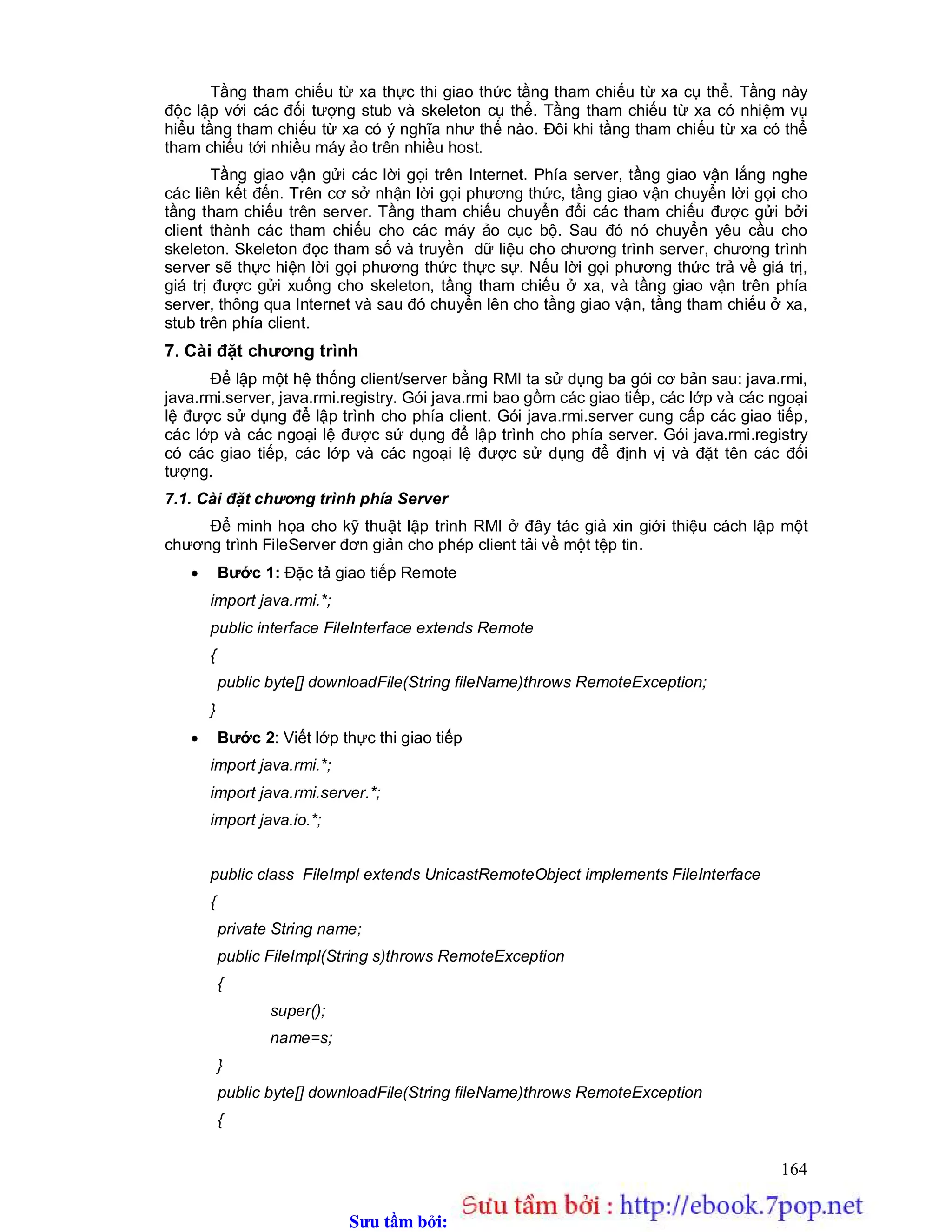 Sưu t m b i: www.daihoc.com.vn
164
Tầng tham chiếu từ xa thực thi giao thức tầng tham chiếu từ xa cụ thể. Tầng này
độc lập với các đối tượng stub và skeleton cụ thể. Tầng tham chiếu từ xa có nhiệm vụ
hiểu tầng tham chiếu từ xa có ý nghĩa như thế nào. Đôi khi tầng tham chiếu từ xa có thể
tham chiếu tới nhiều máy ảo trên nhiều host.
Tầng giao vận gửi các lời gọi trên Internet. Phía server, tầng giao vận lắng nghe
các liên kết đến. Trên cơ sở nhận lời gọi phương thức, tầng giao vận chuyển lời gọi cho
tầng tham chiếu trên server. Tầng tham chiếu chuyển đổi các tham chiếu được gửi bởi
client thành các tham chiếu cho các máy ảo cục bộ. Sau đó nó chuyển yêu cầu cho
skeleton. Skeleton đọc tham số và truyền dữ liệu cho chương trình server, chương trình
server sẽ thực hiện lời gọi phương thức thực sự. Nếu lời gọi phương thức trả về giá trị,
giá trị được gửi xuống cho skeleton, tầng tham chiếu ở xa, và tầng giao vận trên phía
server, thông qua Internet và sau đó chuyển lên cho tầng giao vận, tầng tham chiếu ở xa,
stub trên phía client.
7. Cài đặt chương trình
Để lập một hệ thống client/server bằng RMI ta sử dụng ba gói cơ bản sau: java.rmi,
java.rmi.server, java.rmi.registry. Gói java.rmi bao gồm các giao tiếp, các lớp và các ngoại
lệ được sử dụng để lập trình cho phía client. Gói java.rmi.server cung cấp các giao tiếp,
các lớp và các ngoại lệ được sử dụng để lập trình cho phía server. Gói java.rmi.registry
có các giao tiếp, các lớp và các ngoại lệ được sử dụng để định vị và đặt tên các đối
tượng.
7.1. Cài đặt chương trình phía Server
Để minh họa cho kỹ thuật lập trình RMI ở đây tác giả xin giới thiệu cách lập một
chương trình FileServer đơn giản cho phép client tải về một tệp tin.
 Bước 1: Đặc tả giao tiếp Remote
import java.rmi.*;
public interface FileInterface extends Remote
{
public byte[] downloadFile(String fileName)throws RemoteException;
}
 Bước 2: Viết lớp thực thi giao tiếp
import java.rmi.*;
import java.rmi.server.*;
import java.io.*;
public class FileImpl extends UnicastRemoteObject implements FileInterface
{
private String name;
public FileImpl(String s)throws RemoteException
{
super();
name=s;
}
public byte[] downloadFile(String fileName)throws RemoteException
{
 