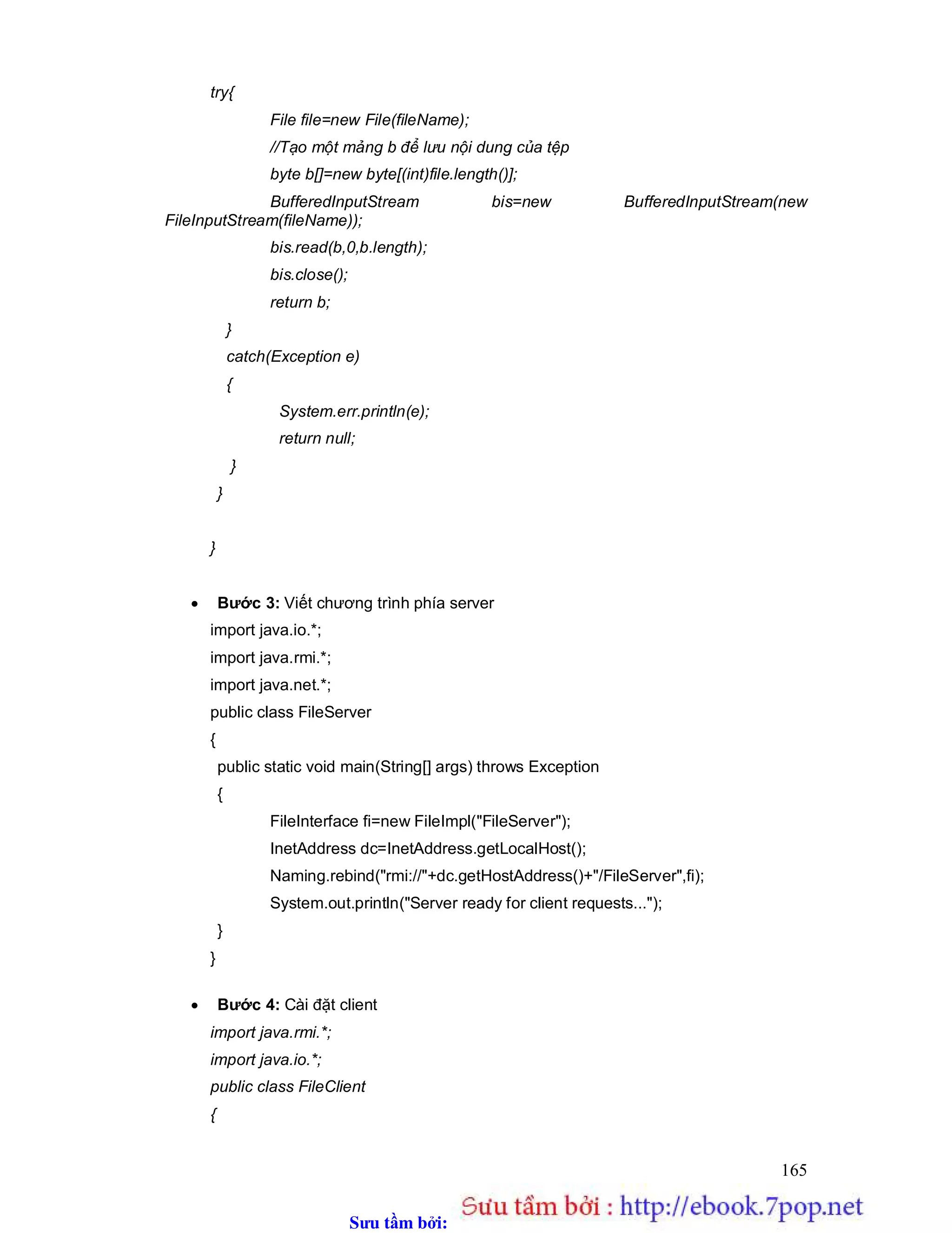 Sưu t m b i: www.daihoc.com.vn
165
try{
File file=new File(fileName);
//Tạo một mảng b để lưu nội dung của tệp
byte b[]=new byte[(int)file.length()];
BufferedInputStream bis=new BufferedInputStream(new
FileInputStream(fileName));
bis.read(b,0,b.length);
bis.close();
return b;
}
catch(Exception e)
{
System.err.println(e);
return null;
}
}
}
 Bước 3: Viết chương trình phía server
import java.io.*;
import java.rmi.*;
import java.net.*;
public class FileServer
{
public static void main(String[] args) throws Exception
{
FileInterface fi=new FileImpl("FileServer");
InetAddress dc=InetAddress.getLocalHost();
Naming.rebind("rmi://"+dc.getHostAddress()+"/FileServer",fi);
System.out.println("Server ready for client requests...");
}
}
 Bước 4: Cài đặt client
import java.rmi.*;
import java.io.*;
public class FileClient
{
 