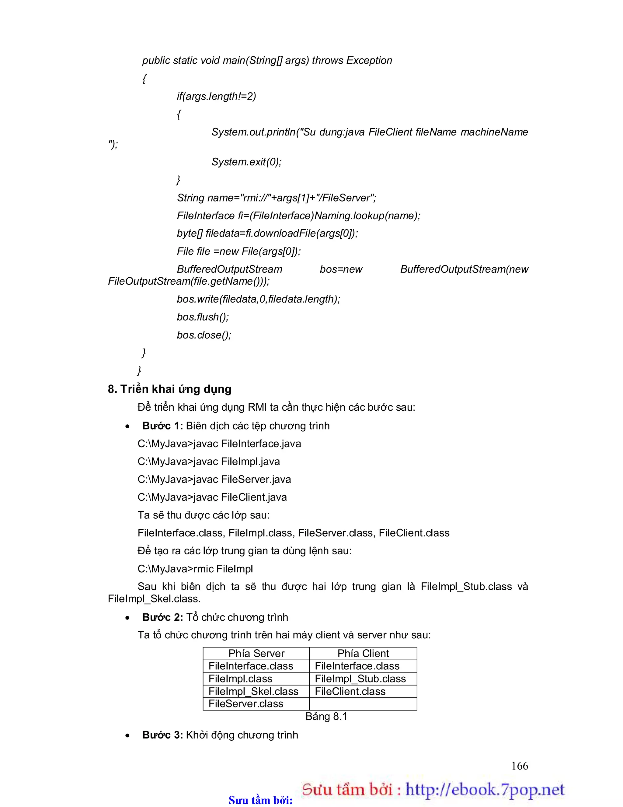 Sưu t m b i: www.daihoc.com.vn
166
public static void main(String[] args) throws Exception
{
if(args.length!=2)
{
System.out.println("Su dung:java FileClient fileName machineName
");
System.exit(0);
}
String name="rmi://"+args[1]+"/FileServer";
FileInterface fi=(FileInterface)Naming.lookup(name);
byte[] filedata=fi.downloadFile(args[0]);
File file =new File(args[0]);
BufferedOutputStream bos=new BufferedOutputStream(new
FileOutputStream(file.getName()));
bos.write(filedata,0,filedata.length);
bos.flush();
bos.close();
}
}
8. Triển khai ứng dụng
Để triển khai ứng dụng RMI ta cần thực hiện các bước sau:
 Bước 1: Biên dịch các tệp chương trình
C:MyJava>javac FileInterface.java
C:MyJava>javac FileImpl.java
C:MyJava>javac FileServer.java
C:MyJava>javac FileClient.java
Ta sẽ thu được các lớp sau:
FileInterface.class, FileImpl.class, FileServer.class, FileClient.class
Để tạo ra các lớp trung gian ta dùng lệnh sau:
C:MyJava>rmic FileImpl
Sau khi biên dịch ta sẽ thu được hai lớp trung gian là FileImpl_Stub.class và
FileImpl_Skel.class.
 Bước 2: Tổ chức chương trình
Ta tổ chức chương trình trên hai máy client và server như sau:
Phía Server Phía Client
FileInterface.class FileInterface.class
FileImpl.class FileImpl_Stub.class
FileImpl_Skel.class FileClient.class
FileServer.class
Bảng 8.1
 Bước 3: Khởi động chương trình
 