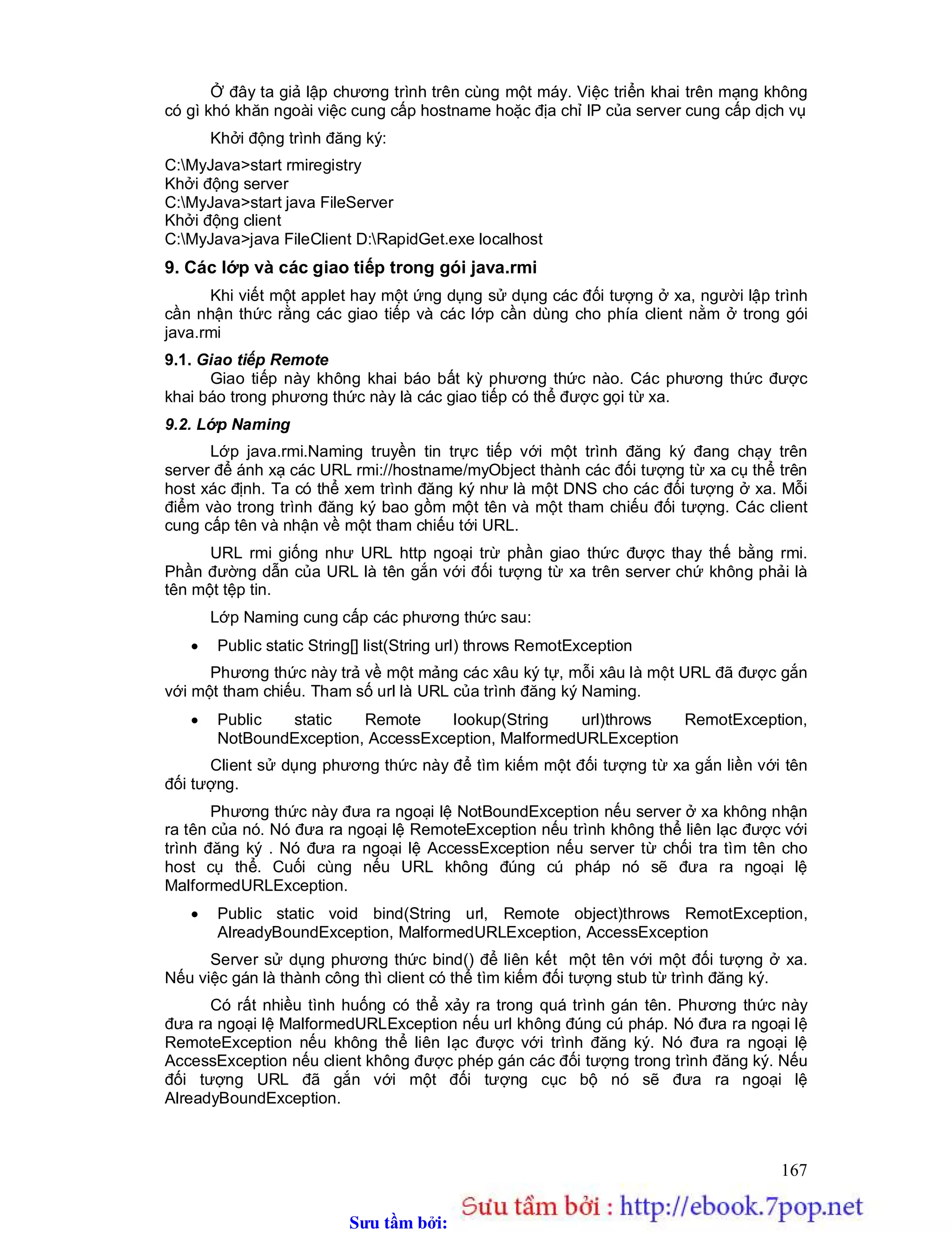 Sưu t m b i: www.daihoc.com.vn
167
Ở đây ta giả lập chương trình trên cùng một máy. Việc triển khai trên mạng không
có gì khó khăn ngoài việc cung cấp hostname hoặc địa chỉ IP của server cung cấp dịch vụ
Khởi động trình đăng ký:
C:MyJava>start rmiregistry
Khởi động server
C:MyJava>start java FileServer
Khởi động client
C:MyJava>java FileClient D:RapidGet.exe localhost
9. Các lớp và các giao tiếp trong gói java.rmi
Khi viết một applet hay một ứng dụng sử dụng các đối tượng ở xa, người lập trình
cần nhận thức rằng các giao tiếp và các lớp cần dùng cho phía client nằm ở trong gói
java.rmi
9.1. Giao tiếp Remote
Giao tiếp này không khai báo bất kỳ phương thức nào. Các phương thức được
khai báo trong phương thức này là các giao tiếp có thể được gọi từ xa.
9.2. Lớp Naming
Lớp java.rmi.Naming truyền tin trực tiếp với một trình đăng ký đang chạy trên
server để ánh xạ các URL rmi://hostname/myObject thành các đối tượng từ xa cụ thể trên
host xác định. Ta có thể xem trình đăng ký như là một DNS cho các đối tượng ở xa. Mỗi
điểm vào trong trình đăng ký bao gồm một tên và một tham chiếu đối tượng. Các client
cung cấp tên và nhận về một tham chiếu tới URL.
URL rmi giống như URL http ngoại trừ phần giao thức được thay thế bằng rmi.
Phần đường dẫn của URL là tên gắn với đối tượng từ xa trên server chứ không phải là
tên một tệp tin.
Lớp Naming cung cấp các phương thức sau:
 Public static String[] list(String url) throws RemotException
Phương thức này trả về một mảng các xâu ký tự, mỗi xâu là một URL đã được gắn
với một tham chiếu. Tham số url là URL của trình đăng ký Naming.
 Public static Remote lookup(String url)throws RemotException,
NotBoundException, AccessException, MalformedURLException
Client sử dụng phương thức này để tìm kiếm một đối tượng từ xa gắn liền với tên
đối tượng.
Phương thức này đưa ra ngoại lệ NotBoundException nếu server ở xa không nhận
ra tên của nó. Nó đưa ra ngoại lệ RemoteException nếu trình không thể liên lạc được với
trình đăng ký . Nó đưa ra ngoại lệ AccessException nếu server từ chối tra tìm tên cho
host cụ thể. Cuối cùng nếu URL không đúng cú pháp nó sẽ đưa ra ngoại lệ
MalformedURLException.
 Public static void bind(String url, Remote object)throws RemotException,
AlreadyBoundException, MalformedURLException, AccessException
Server sử dụng phương thức bind() để liên kết một tên với một đối tượng ở xa.
Nếu việc gán là thành công thì client có thể tìm kiếm đối tượng stub từ trình đăng ký.
Có rất nhiều tình huống có thể xảy ra trong quá trình gán tên. Phương thức này
đưa ra ngoại lệ MalformedURLException nếu url không đúng cú pháp. Nó đưa ra ngoại lệ
RemoteException nếu không thể liên lạc được với trình đăng ký. Nó đưa ra ngoại lệ
AccessException nếu client không được phép gán các đối tượng trong trình đăng ký. Nếu
đối tượng URL đã gắn với một đối tượng cục bộ nó sẽ đưa ra ngoại lệ
AlreadyBoundException.
 
