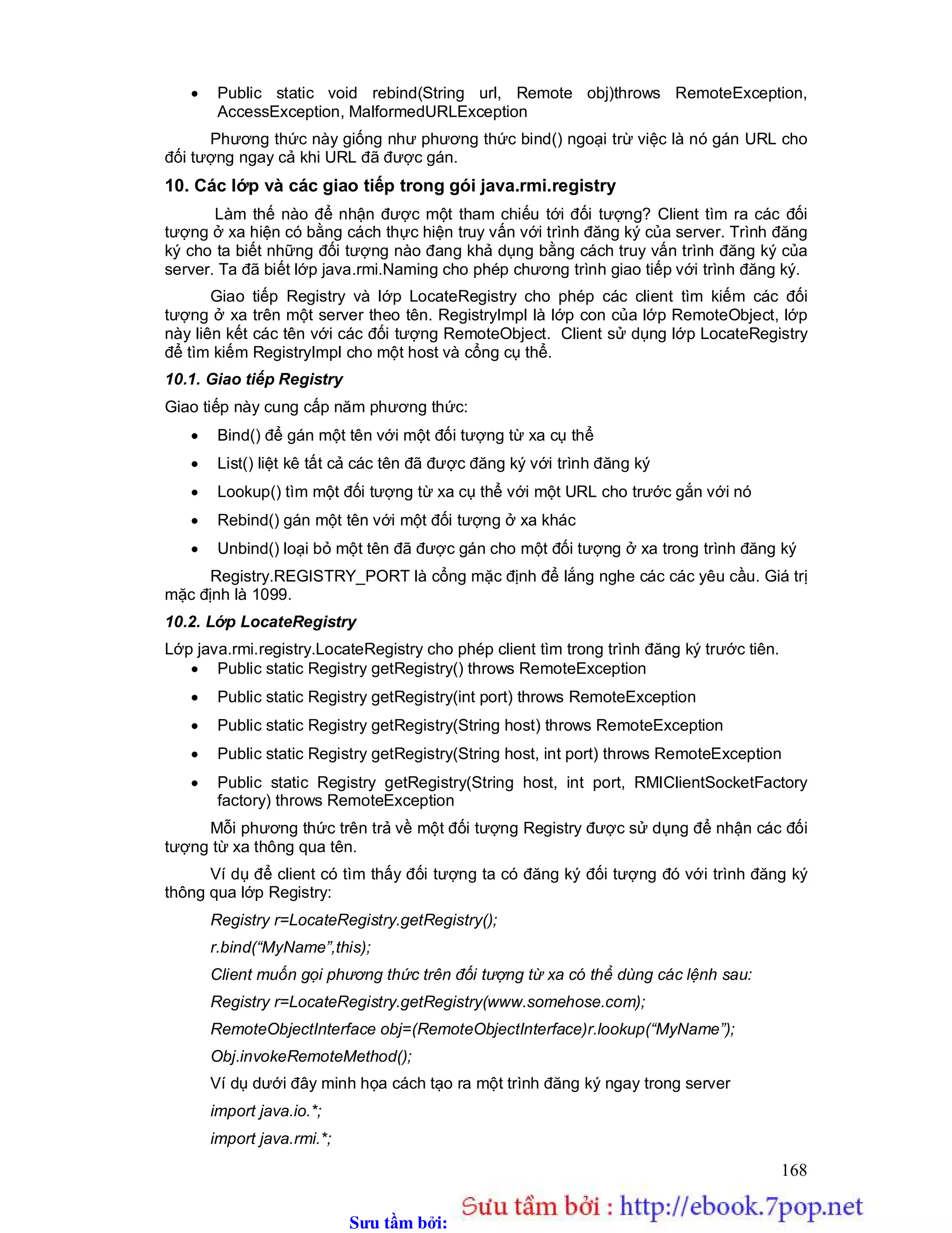 Sưu t m b i: www.daihoc.com.vn
168
 Public static void rebind(String url, Remote obj)throws RemoteException,
AccessException, MalformedURLException
Phương thức này giống như phương thức bind() ngoại trừ việc là nó gán URL cho
đối tượng ngay cả khi URL đã được gán.
10. Các lớp và các giao tiếp trong gói java.rmi.registry
Làm thế nào để nhận được một tham chiếu tới đối tượng? Client tìm ra các đối
tượng ở xa hiện có bằng cách thực hiện truy vấn với trình đăng ký của server. Trình đăng
ký cho ta biết những đối tượng nào đang khả dụng bằng cách truy vấn trình đăng ký của
server. Ta đã biết lớp java.rmi.Naming cho phép chương trình giao tiếp với trình đăng ký.
Giao tiếp Registry và lớp LocateRegistry cho phép các client tìm kiếm các đối
tượng ở xa trên một server theo tên. RegistryImpl là lớp con của lớp RemoteObject, lớp
này liên kết các tên với các đối tượng RemoteObject. Client sử dụng lớp LocateRegistry
để tìm kiếm RegistryImpl cho một host và cổng cụ thể.
10.1. Giao tiếp Registry
Giao tiếp này cung cấp năm phương thức:
 Bind() để gán một tên với một đối tượng từ xa cụ thể
 List() liệt kê tất cả các tên đã được đăng ký với trình đăng ký
 Lookup() tìm một đối tượng từ xa cụ thể với một URL cho trước gắn với nó
 Rebind() gán một tên với một đối tượng ở xa khác
 Unbind() loại bỏ một tên đã được gán cho một đối tượng ở xa trong trình đăng ký
Registry.REGISTRY_PORT là cổng mặc định để lắng nghe các các yêu cầu. Giá trị
mặc định là 1099.
10.2. Lớp LocateRegistry
Lớp java.rmi.registry.LocateRegistry cho phép client tìm trong trình đăng ký trước tiên.
 Public static Registry getRegistry() throws RemoteException
 Public static Registry getRegistry(int port) throws RemoteException
 Public static Registry getRegistry(String host) throws RemoteException
 Public static Registry getRegistry(String host, int port) throws RemoteException
 Public static Registry getRegistry(String host, int port, RMIClientSocketFactory
factory) throws RemoteException
Mỗi phương thức trên trả về một đối tượng Registry được sử dụng để nhận các đối
tượng từ xa thông qua tên.
Ví dụ để client có tìm thấy đối tượng ta có đăng ký đối tượng đó với trình đăng ký
thông qua lớp Registry:
Registry r=LocateRegistry.getRegistry();
r.bind(“MyName”,this);
Client muốn gọi phương thức trên đối tượng từ xa có thể dùng các lệnh sau:
Registry r=LocateRegistry.getRegistry(www.somehose.com);
RemoteObjectInterface obj=(RemoteObjectInterface)r.lookup(“MyName”);
Obj.invokeRemoteMethod();
Ví dụ dưới đây minh họa cách tạo ra một trình đăng ký ngay trong server
import java.io.*;
import java.rmi.*;
 