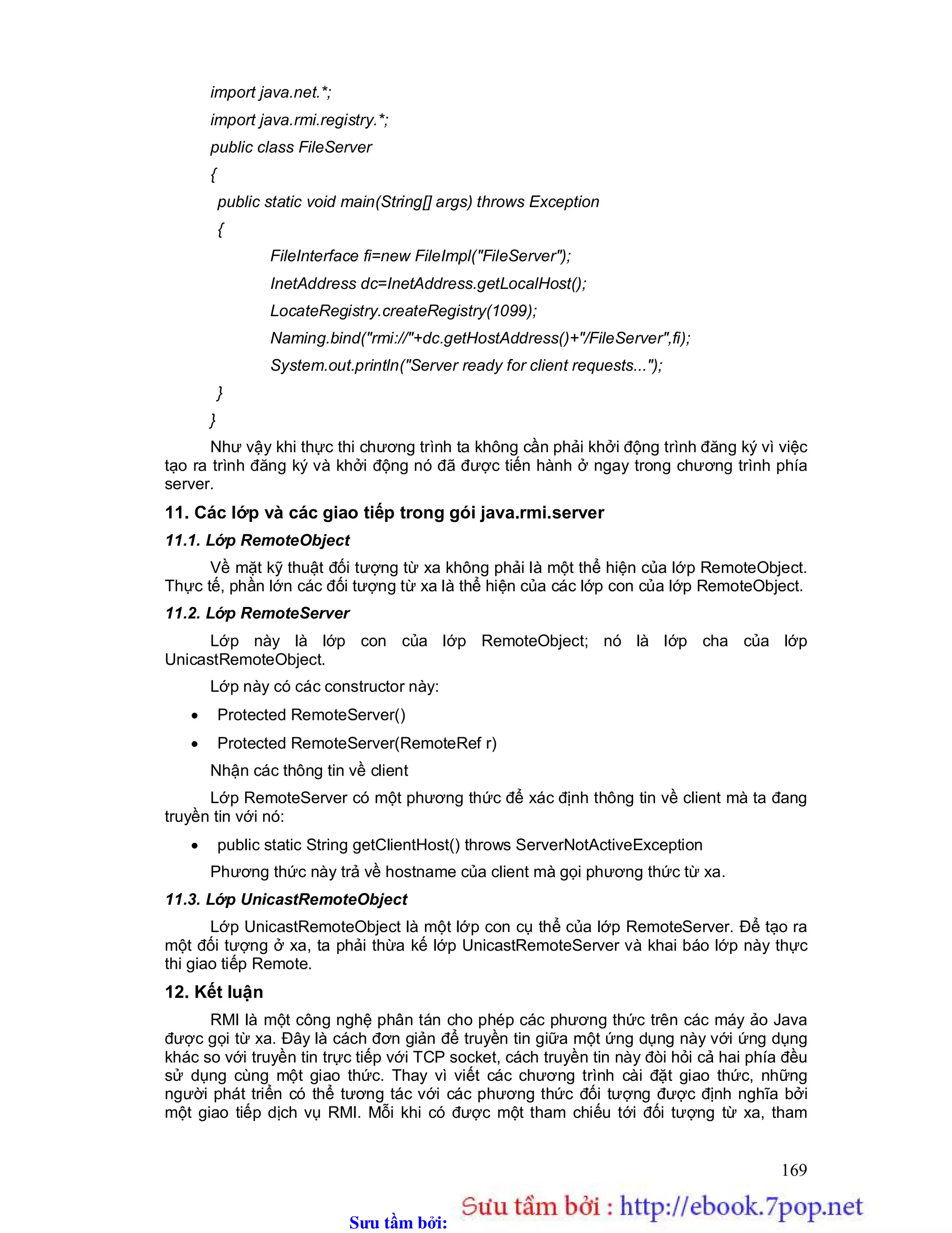 Sưu t m b i: www.daihoc.com.vn
169
import java.net.*;
import java.rmi.registry.*;
public class FileServer
{
public static void main(String[] args) throws Exception
{
FileInterface fi=new FileImpl("FileServer");
InetAddress dc=InetAddress.getLocalHost();
LocateRegistry.createRegistry(1099);
Naming.bind("rmi://"+dc.getHostAddress()+"/FileServer",fi);
System.out.println("Server ready for client requests...");
}
}
Như vậy khi thực thi chương trình ta không cần phải khởi động trình đăng ký vì việc
tạo ra trình đăng ký và khởi động nó đã được tiến hành ở ngay trong chương trình phía
server.
11. Các lớp và các giao tiếp trong gói java.rmi.server
11.1. Lớp RemoteObject
Về mặt kỹ thuật đối tượng từ xa không phải là một thể hiện của lớp RemoteObject.
Thực tế, phần lớn các đối tượng từ xa là thể hiện của các lớp con của lớp RemoteObject.
11.2. Lớp RemoteServer
Lớp này là lớp con của lớp RemoteObject; nó là lớp cha của lớp
UnicastRemoteObject.
Lớp này có các constructor này:
 Protected RemoteServer()
 Protected RemoteServer(RemoteRef r)
Nhận các thông tin về client
Lớp RemoteServer có một phương thức để xác định thông tin về client mà ta đang
truyền tin với nó:
 public static String getClientHost() throws ServerNotActiveException
Phương thức này trả về hostname của client mà gọi phương thức từ xa.
11.3. Lớp UnicastRemoteObject
Lớp UnicastRemoteObject là một lớp con cụ thể của lớp RemoteServer. Để tạo ra
một đối tượng ở xa, ta phải thừa kế lớp UnicastRemoteServer và khai báo lớp này thực
thi giao tiếp Remote.
12. Kết luận
RMI là một công nghệ phân tán cho phép các phương thức trên các máy ảo Java
được gọi từ xa. Đây là cách đơn giản để truyền tin giữa một ứng dụng này với ứng dụng
khác so với truyền tin trực tiếp với TCP socket, cách truyền tin này đòi hỏi cả hai phía đều
sử dụng cùng một giao thức. Thay vì viết các chương trình cài đặt giao thức, những
người phát triển có thể tương tác với các phương thức đối tượng được định nghĩa bởi
một giao tiếp dịch vụ RMI. Mỗi khi có được một tham chiếu tới đối tượng từ xa, tham
 