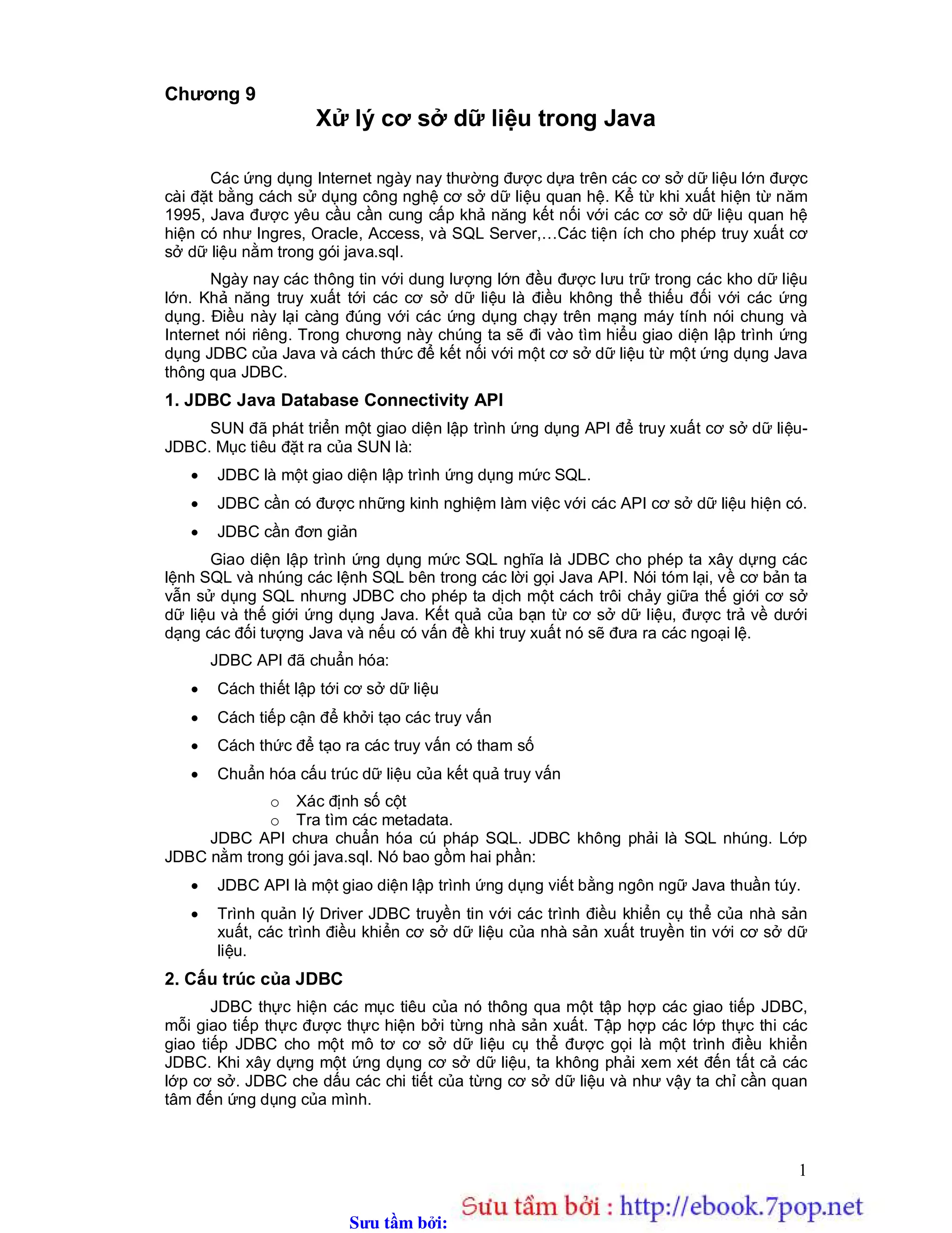 Sưu t m b i: www.daihoc.com.vn
1
Chương 9
Xử lý cơ sở dữ liệu trong Java
Các ứng dụng Internet ngày nay thường được dựa trên các cơ sở dữ liệu lớn được
cài đặt bằng cách sử dụng công nghệ cơ sở dữ liệu quan hệ. Kể từ khi xuất hiện từ năm
1995, Java được yêu cầu cần cung cấp khả năng kết nối với các cơ sở dữ liệu quan hệ
hiện có như Ingres, Oracle, Access, và SQL Server,…Các tiện ích cho phép truy xuất cơ
sở dữ liệu nằm trong gói java.sql.
Ngày nay các thông tin với dung lượng lớn đều được lưu trữ trong các kho dữ liệu
lớn. Khả năng truy xuất tới các cơ sở dữ liệu là điều không thể thiếu đối với các ứng
dụng. Điều này lại càng đúng với các ứng dụng chạy trên mạng máy tính nói chung và
Internet nói riêng. Trong chương này chúng ta sẽ đi vào tìm hiểu giao diện lập trình ứng
dụng JDBC của Java và cách thức để kết nối với một cơ sở dữ liệu từ một ứng dụng Java
thông qua JDBC.
1. JDBC Java Database Connectivity API
SUN đã phát triển một giao diện lập trình ứng dụng API để truy xuất cơ sở dữ liệu-
JDBC. Mục tiêu đặt ra của SUN là:
 JDBC là một giao diện lập trình ứng dụng mức SQL.
 JDBC cần có được những kinh nghiệm làm việc với các API cơ sở dữ liệu hiện có.
 JDBC cần đơn giản
Giao diện lập trình ứng dụng mức SQL nghĩa là JDBC cho phép ta xây dựng các
lệnh SQL và nhúng các lệnh SQL bên trong các lời gọi Java API. Nói tóm lại, về cơ bản ta
vẫn sử dụng SQL nhưng JDBC cho phép ta dịch một cách trôi chảy giữa thế giới cơ sở
dữ liệu và thế giới ứng dụng Java. Kết quả của bạn từ cơ sở dữ liệu, được trả về dưới
dạng các đối tượng Java và nếu có vấn đề khi truy xuất nó sẽ đưa ra các ngoại lệ.
JDBC API đã chuẩn hóa:
 Cách thiết lập tới cơ sở dữ liệu
 Cách tiếp cận để khởi tạo các truy vấn
 Cách thức để tạo ra các truy vấn có tham số
 Chuẩn hóa cấu trúc dữ liệu của kết quả truy vấn
o Xác định số cột
o Tra tìm các metadata.
JDBC API chưa chuẩn hóa cú pháp SQL. JDBC không phải là SQL nhúng. Lớp
JDBC nằm trong gói java.sql. Nó bao gồm hai phần:
 JDBC API là một giao diện lập trình ứng dụng viết bằng ngôn ngữ Java thuần túy.
 Trình quản lý Driver JDBC truyền tin với các trình điều khiển cụ thể của nhà sản
xuất, các trình điều khiển cơ sở dữ liệu của nhà sản xuất truyền tin với cơ sở dữ
liệu.
2. Cấu trúc của JDBC
JDBC thực hiện các mục tiêu của nó thông qua một tập hợp các giao tiếp JDBC,
mỗi giao tiếp thực được thực hiện bởi từng nhà sản xuất. Tập hợp các lớp thực thi các
giao tiếp JDBC cho một mô tơ cơ sở dữ liệu cụ thể được gọi là một trình điều khiển
JDBC. Khi xây dựng một ứng dụng cơ sở dữ liệu, ta không phải xem xét đến tất cả các
lớp cơ sở. JDBC che dấu các chi tiết của từng cơ sở dữ liệu và như vậy ta chỉ cần quan
tâm đến ứng dụng của mình.
 