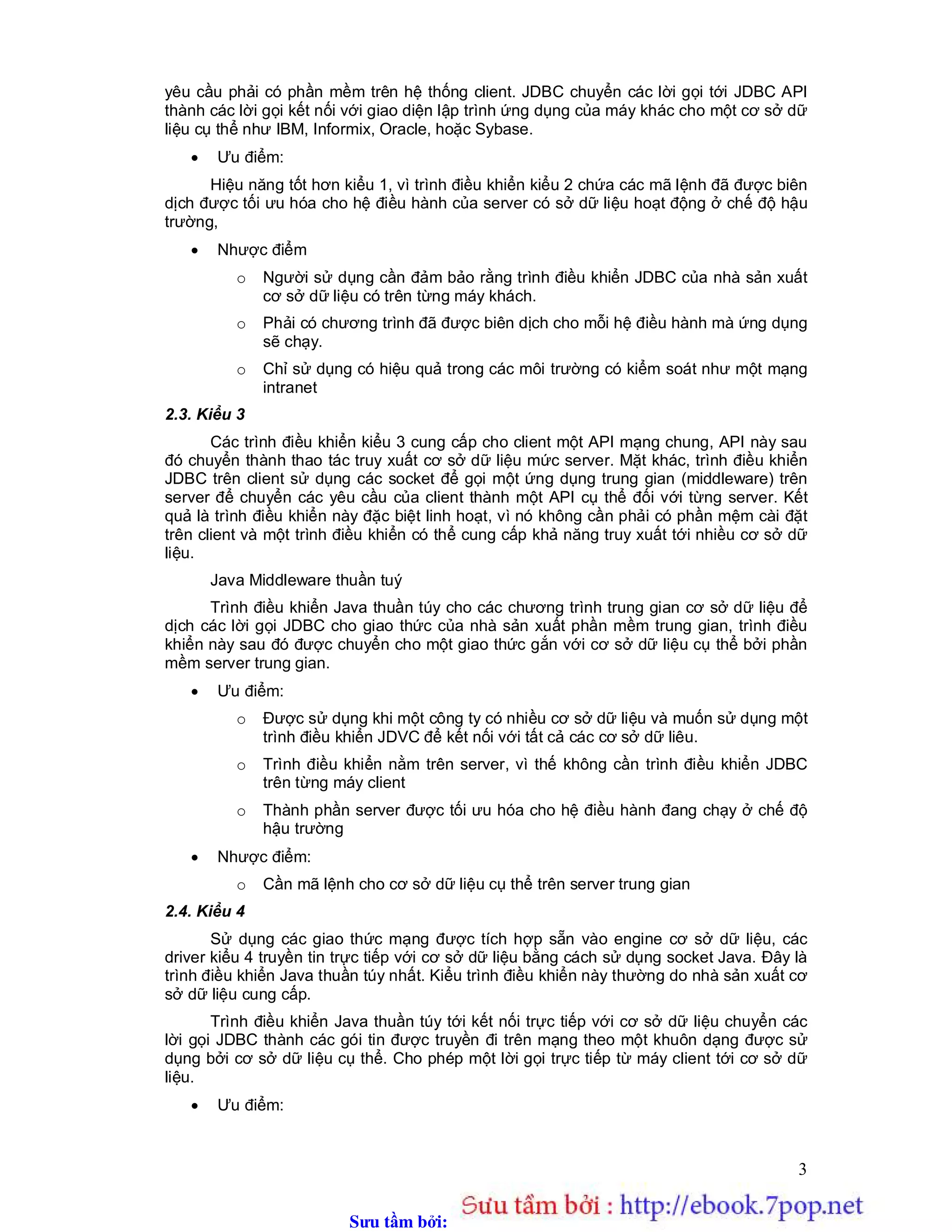 Sưu t m b i: www.daihoc.com.vn
3
yêu cầu phải có phần mềm trên hệ thống client. JDBC chuyển các lời gọi tới JDBC API
thành các lời gọi kết nối với giao diện lập trình ứng dụng của máy khác cho một cơ sở dữ
liệu cụ thể như IBM, Informix, Oracle, hoặc Sybase.
 Ưu điểm:
Hiệu năng tốt hơn kiểu 1, vì trình điều khiển kiểu 2 chứa các mã lệnh đã được biên
dịch được tối ưu hóa cho hệ điều hành của server có sở dữ liệu hoạt động ở chế độ hậu
trường,
 Nhược điểm
o Người sử dụng cần đảm bảo rằng trình điều khiển JDBC của nhà sản xuất
cơ sở dữ liệu có trên từng máy khách.
o Phải có chương trình đã được biên dịch cho mỗi hệ điều hành mà ứng dụng
sẽ chạy.
o Chỉ sử dụng có hiệu quả trong các môi trường có kiểm soát như một mạng
intranet
2.3. Kiểu 3
Các trình điều khiển kiểu 3 cung cấp cho client một API mạng chung, API này sau
đó chuyển thành thao tác truy xuất cơ sở dữ liệu mức server. Mặt khác, trình điều khiển
JDBC trên client sử dụng các socket để gọi một ứng dụng trung gian (middleware) trên
server để chuyển các yêu cầu của client thành một API cụ thể đối với từng server. Kết
quả là trình điều khiển này đặc biệt linh hoạt, vì nó không cần phải có phần mệm cài đặt
trên client và một trình điều khiển có thể cung cấp khả năng truy xuất tới nhiều cơ sở dữ
liệu.
Java Middleware thuần tuý
Trình điều khiển Java thuần túy cho các chương trình trung gian cơ sở dữ liệu để
dịch các lời gọi JDBC cho giao thức của nhà sản xuất phần mềm trung gian, trình điều
khiển này sau đó được chuyển cho một giao thức gắn với cơ sở dữ liệu cụ thể bởi phần
mềm server trung gian.
 Ưu điểm:
o Được sử dụng khi một công ty có nhiều cơ sở dữ liệu và muốn sử dụng một
trình điều khiển JDVC để kết nối với tất cả các cơ sở dữ liêu.
o Trình điều khiển nằm trên server, vì thế không cần trình điều khiển JDBC
trên từng máy client
o Thành phần server được tối ưu hóa cho hệ điều hành đang chạy ở chế độ
hậu trường
 Nhược điểm:
o Cần mã lệnh cho cơ sở dữ liệu cụ thể trên server trung gian
2.4. Kiểu 4
Sử dụng các giao thức mạng được tích hợp sẵn vào engine cơ sở dữ liệu, các
driver kiểu 4 truyền tin trực tiếp với cơ sở dữ liệu bằng cách sử dụng socket Java. Đây là
trình điều khiển Java thuần túy nhất. Kiểu trình điều khiển này thường do nhà sản xuất cơ
sở dữ liệu cung cấp.
Trình điều khiển Java thuần túy tới kết nối trực tiếp với cơ sở dữ liệu chuyển các
lời gọi JDBC thành các gói tin được truyền đi trên mạng theo một khuôn dạng được sử
dụng bởi cơ sở dữ liệu cụ thể. Cho phép một lời gọi trực tiếp từ máy client tới cơ sở dữ
liệu.
 Ưu điểm:
 