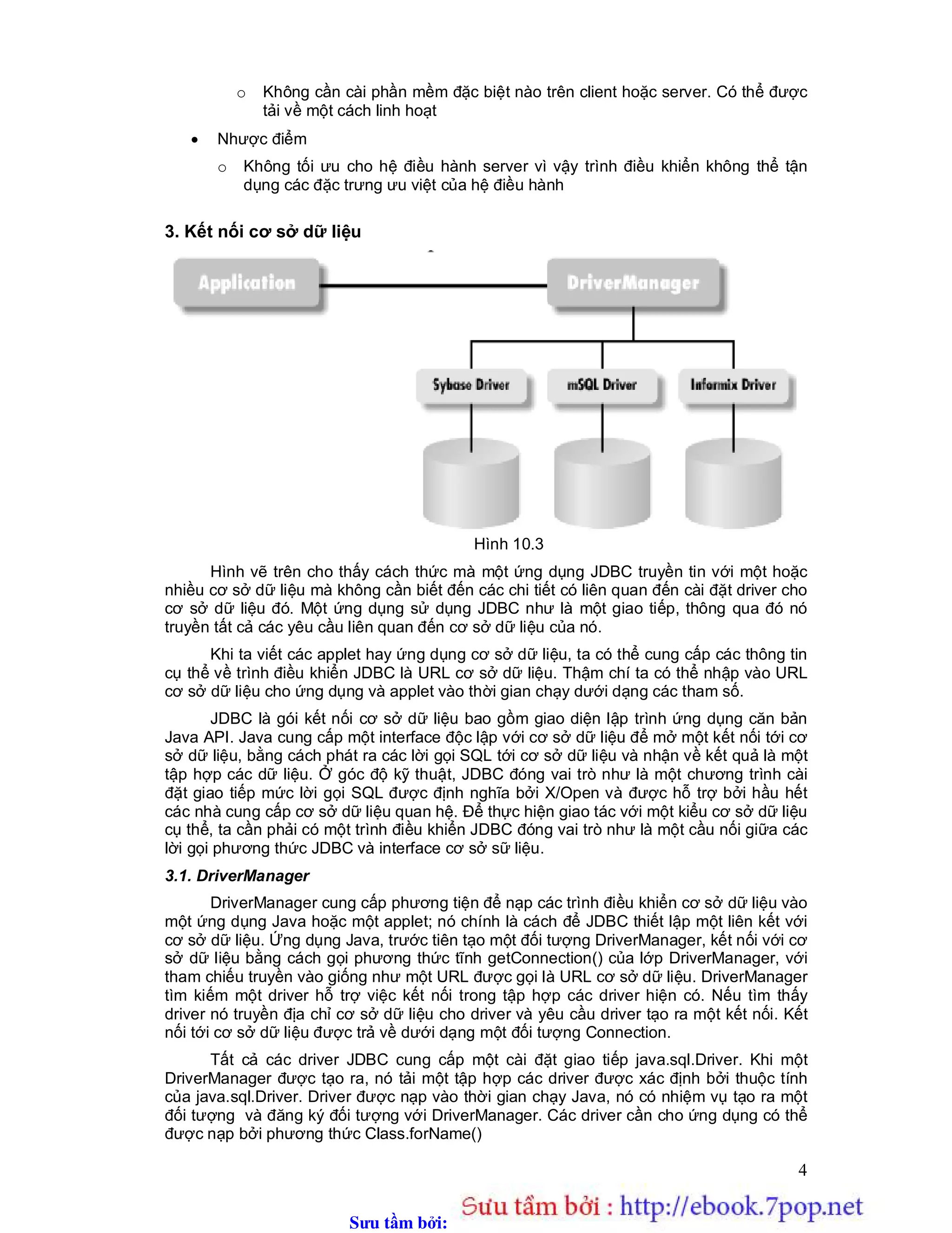 Sưu t m b i: www.daihoc.com.vn
4
o Không cần cài phần mềm đặc biệt nào trên client hoặc server. Có thể được
tải về một cách linh hoạt
 Nhược điểm
o Không tối ưu cho hệ điều hành server vì vậy trình điều khiển không thể tận
dụng các đặc trưng ưu việt của hệ điều hành
3. Kết nối cơ sở dữ liệu
Hình 10.3
Hình vẽ trên cho thấy cách thức mà một ứng dụng JDBC truyền tin với một hoặc
nhiều cơ sở dữ liệu mà không cần biết đến các chi tiết có liên quan đến cài đặt driver cho
cơ sở dữ liệu đó. Một ứng dụng sử dụng JDBC như là một giao tiếp, thông qua đó nó
truyền tất cả các yêu cầu liên quan đến cơ sở dữ liệu của nó.
Khi ta viết các applet hay ứng dụng cơ sở dữ liệu, ta có thể cung cấp các thông tin
cụ thể về trình điều khiển JDBC là URL cơ sở dữ liệu. Thậm chí ta có thể nhập vào URL
cơ sở dữ liệu cho ứng dụng và applet vào thời gian chạy dưới dạng các tham số.
JDBC là gói kết nối cơ sở dữ liệu bao gồm giao diện lập trình ứng dụng căn bản
Java API. Java cung cấp một interface độc lập với cơ sở dữ liệu để mở một kết nối tới cơ
sở dữ liệu, bằng cách phát ra các lời gọi SQL tới cơ sở dữ liệu và nhận về kết quả là một
tập hợp các dữ liệu. Ở góc độ kỹ thuật, JDBC đóng vai trò như là một chương trình cài
đặt giao tiếp mức lời gọi SQL được định nghĩa bởi X/Open và được hỗ trợ bởi hầu hết
các nhà cung cấp cơ sở dữ liệu quan hệ. Để thực hiện giao tác với một kiểu cơ sở dữ liệu
cụ thể, ta cần phải có một trình điều khiển JDBC đóng vai trò như là một cầu nối giữa các
lời gọi phương thức JDBC và interface cơ sở sữ liệu.
3.1. DriverManager
DriverManager cung cấp phương tiện để nạp các trình điều khiển cơ sở dữ liệu vào
một ứng dụng Java hoặc một applet; nó chính là cách để JDBC thiết lập một liên kết với
cơ sở dữ liệu. Ứng dụng Java, trước tiên tạo một đối tượng DriverManager, kết nối với cơ
sở dữ liệu bằng cách gọi phương thức tĩnh getConnection() của lớp DriverManager, với
tham chiếu truyền vào giống như một URL được gọi là URL cơ sở dữ liệu. DriverManager
tìm kiếm một driver hỗ trợ việc kết nối trong tập hợp các driver hiện có. Nếu tìm thấy
driver nó truyền địa chỉ cơ sở dữ liệu cho driver và yêu cầu driver tạo ra một kết nối. Kết
nối tới cơ sở dữ liệu được trả về dưới dạng một đối tượng Connection.
Tất cả các driver JDBC cung cấp một cài đặt giao tiếp java.sql.Driver. Khi một
DriverManager được tạo ra, nó tải một tập hợp các driver được xác định bởi thuộc tính
của java.sql.Driver. Driver được nạp vào thời gian chạy Java, nó có nhiệm vụ tạo ra một
đối tượng và đăng ký đối tượng với DriverManager. Các driver cần cho ứng dụng có thể
được nạp bởi phương thức Class.forName()
 