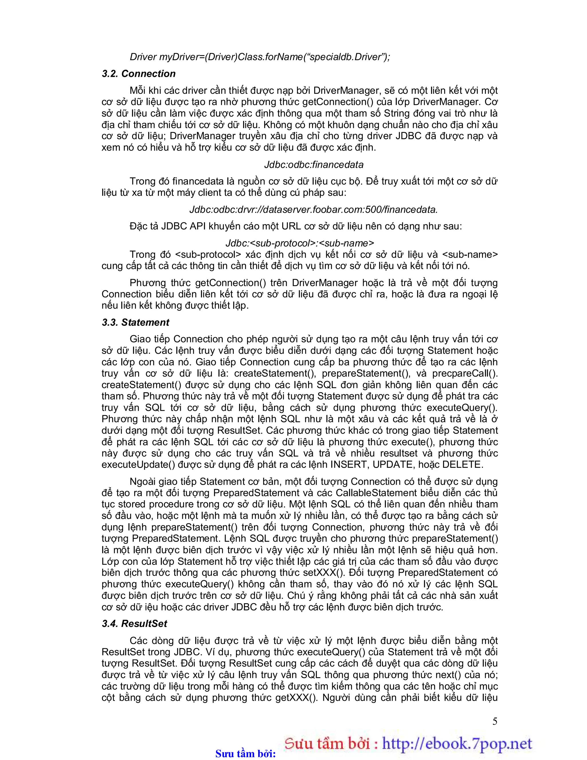 Sưu t m b i: www.daihoc.com.vn
5
Driver myDriver=(Driver)Class.forName(“specialdb.Driver”);
3.2. Connection
Mỗi khi các driver cần thiết được nạp bởi DriverManager, sẽ có một liên kết với một
cơ sở dữ liệu được tạo ra nhờ phương thức getConnection() của lớp DriverManager. Cơ
sở dữ liệu cần làm việc được xác định thông qua một tham số String đóng vai trò như là
địa chỉ tham chiếu tới cơ sở dữ liệu. Không có một khuôn dạng chuẩn nào cho địa chỉ xâu
cơ sở dữ liệu; DriverManager truyền xâu địa chỉ cho từng driver JDBC đã được nạp và
xem nó có hiểu và hỗ trợ kiểu cơ sở dữ liệu đã được xác định.
Jdbc:odbc:financedata
Trong đó financedata là nguồn cơ sở dữ liệu cục bộ. Để truy xuất tới một cơ sở dữ
liệu từ xa từ một máy client ta có thể dùng cú pháp sau:
Jdbc:odbc:drvr://dataserver.foobar.com:500/financedata.
Đặc tả JDBC API khuyến cáo một URL cơ sở dữ liệu nên có dạng như sau:
Jdbc:<sub-protocol>:<sub-name>
Trong đó <sub-protocol> xác định dịch vụ kết nối cơ sở dữ liệu và <sub-name>
cung cấp tất cả các thông tin cần thiết để dịch vụ tìm cơ sở dữ liệu và kết nối tới nó.
Phương thức getConnection() trên DriverManager hoặc là trả về một đối tượng
Connection biểu diễn liên kết tới cơ sở dữ liệu đã được chỉ ra, hoặc là đưa ra ngoại lệ
nếu liên kết không được thiết lập.
3.3. Statement
Giao tiếp Connection cho phép người sử dụng tạo ra một câu lệnh truy vấn tới cơ
sở dữ liệu. Các lệnh truy vấn được biểu diễn dưới dạng các đối tượng Statement hoặc
các lớp con của nó. Giao tiếp Connection cung cấp ba phương thức để tạo ra các lệnh
truy vấn cơ sở dữ liệu là: createStatement(), prepareStatement(), và precpareCall().
createStatement() được sử dụng cho các lệnh SQL đơn giản không liên quan đến các
tham số. Phương thức này trả về một đối tượng Statement được sử dụng để phát tra các
truy vấn SQL tới cơ sở dữ liệu, bằng cách sử dụng phương thức executeQuery().
Phương thức này chấp nhận một lệnh SQL như là một xâu và các kết quả trả về là ở
dưới dạng một đối tượng ResultSet. Các phương thức khác có trong giao tiếp Statement
để phát ra các lệnh SQL tới các cơ sở dữ liệu là phương thức execute(), phương thức
này được sử dụng cho các truy vấn SQL và trả về nhiều resultset và phương thức
executeUpdate() được sử dụng để phát ra các lệnh INSERT, UPDATE, hoặc DELETE.
Ngoài giao tiếp Statement cơ bản, một đối tượng Connection có thể được sử dụng
để tạo ra một đối tượng PreparedStatement và các CallableStatement biểu diễn các thủ
tục stored procedure trong cơ sở dữ liệu. Một lệnh SQL có thể liên quan đến nhiều tham
số đầu vào, hoặc một lệnh mà ta muốn xử lý nhiều lần, có thể được tạo ra bằng cách sử
dụng lệnh prepareStatement() trên đối tượng Connection, phương thức này trả về đối
tượng PreparedStatement. Lệnh SQL được truyền cho phương thức prepareStatement()
là một lệnh được biên dịch trước vì vậy việc xử lý nhiều lần một lệnh sẽ hiệu quả hơn.
Lớp con của lớp Statement hỗ trợ việc thiết lập các giá trị của các tham số đầu vào được
biên dịch trước thông qua các phương thức setXXX(). Đối tượng PreparedStatement có
phương thức executeQuery() không cần tham số, thay vào đó nó xử lý các lệnh SQL
được biên dịch trước trên cơ sở dữ liệu. Chú ý rằng không phải tất cả các nhà sản xuất
cơ sở dữ iệu hoặc các driver JDBC đều hỗ trợ các lệnh được biên dịch trước.
3.4. ResultSet
Các dòng dữ liệu được trả về từ việc xử lý một lệnh được biểu diễn bằng một
ResultSet trong JDBC. Ví dụ, phương thức executeQuery() của Statement trả về một đối
tượng ResultSet. Đối tượng ResultSet cung cấp các cách để duyệt qua các dòng dữ liệu
được trả về từ việc xử lý câu lệnh truy vấn SQL thông qua phương thức next() của nó;
các trường dữ liệu trong mỗi hàng có thể được tìm kiếm thông qua các tên hoặc chỉ mục
cột bằng cách sử dụng phương thức getXXX(). Người dùng cần phải biết kiểu dữ liệu
 