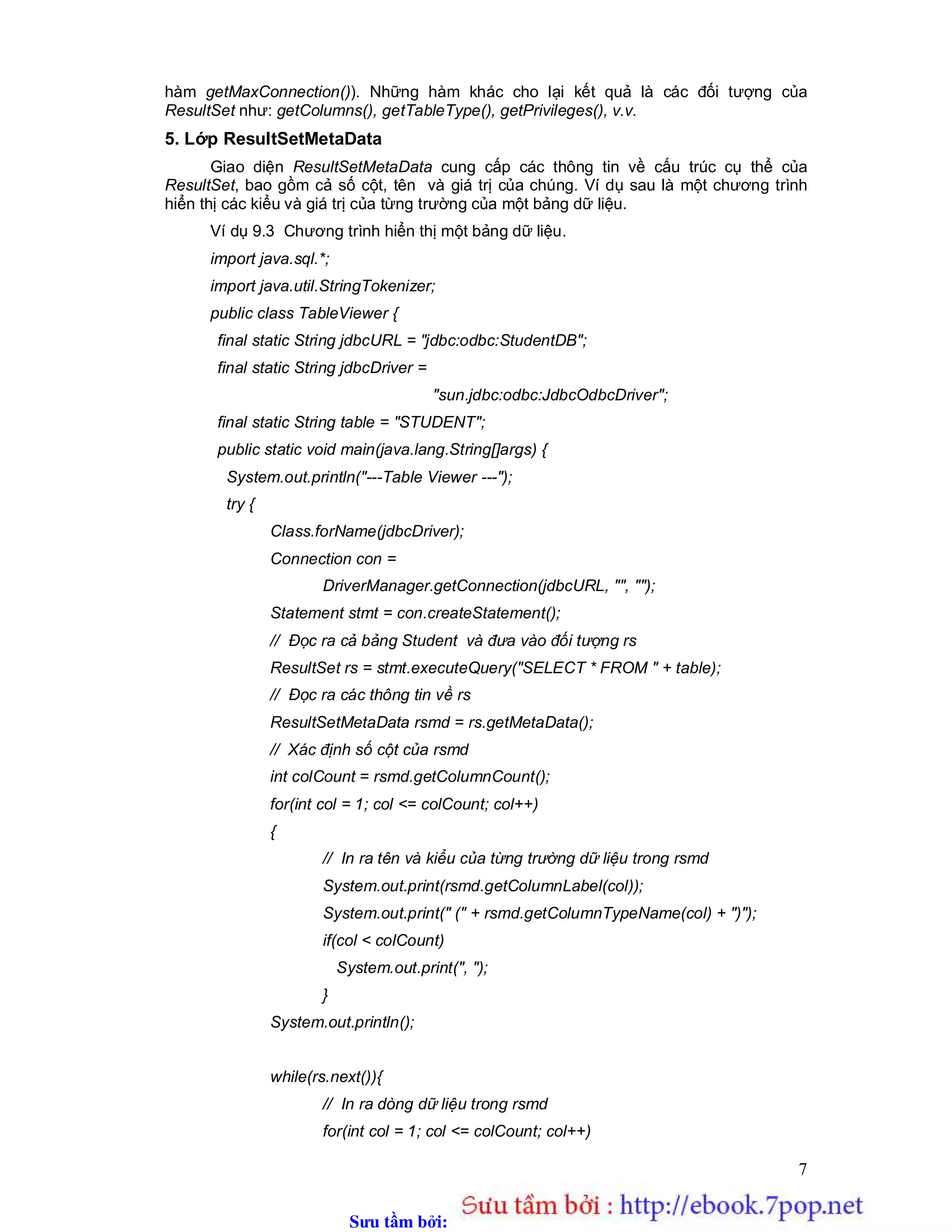 Sưu t m b i: www.daihoc.com.vn
7
hàm getMaxConnection()). Những hàm khác cho lại kết quả là các đối tượng của
ResultSet như: getColumns(), getTableType(), getPrivileges(), v.v.
5. Lớp ResultSetMetaData
Giao diện ResultSetMetaData cung cấp các thông tin về cấu trúc cụ thể của
ResultSet, bao gồm cả số cột, tên và giá trị của chúng. Ví dụ sau là một chương trình
hiển thị các kiểu và giá trị của từng trường của một bảng dữ liệu.
Ví dụ 9.3 Chương trình hiển thị một bảng dữ liệu.
import java.sql.*;
import java.util.StringTokenizer;
public class TableViewer {
final static String jdbcURL = "jdbc:odbc:StudentDB";
final static String jdbcDriver =
"sun.jdbc:odbc:JdbcOdbcDriver";
final static String table = "STUDENT";
public static void main(java.lang.String[]args) {
System.out.println("---Table Viewer ---");
try {
Class.forName(jdbcDriver);
Connection con =
DriverManager.getConnection(jdbcURL, "", "");
Statement stmt = con.createStatement();
// Đọc ra cả bảng Student và đưa vào đối tượng rs
ResultSet rs = stmt.executeQuery("SELECT * FROM " + table);
// Đọc ra các thông tin về rs
ResultSetMetaData rsmd = rs.getMetaData();
// Xác định số cột của rsmd
int colCount = rsmd.getColumnCount();
for(int col = 1; col <= colCount; col++)
{
// In ra tên và kiểu của từng trường dữ liệu trong rsmd
System.out.print(rsmd.getColumnLabel(col));
System.out.print(" (" + rsmd.getColumnTypeName(col) + ")");
if(col < colCount)
System.out.print(", ");
}
System.out.println();
while(rs.next()){
// In ra dòng dữ liệu trong rsmd
for(int col = 1; col <= colCount; col++)
 