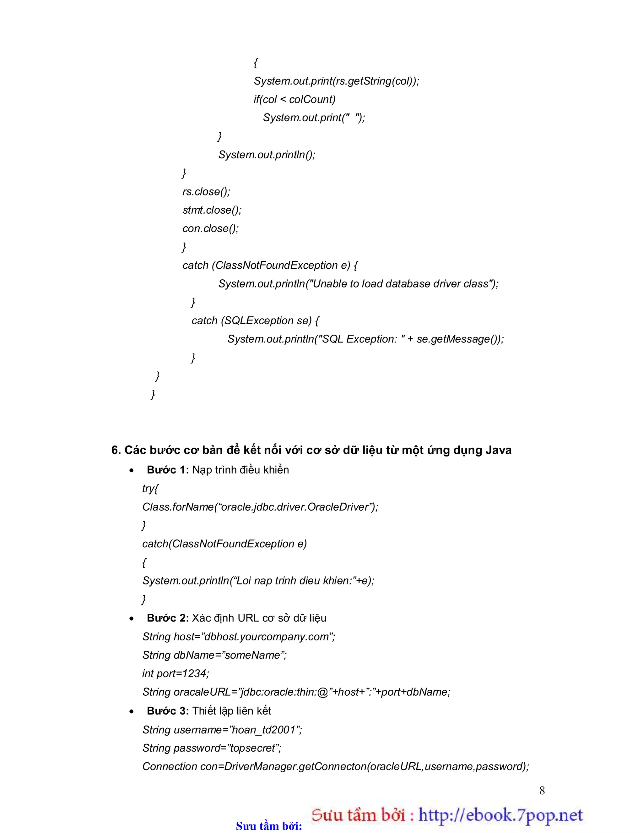 Sưu t m b i: www.daihoc.com.vn
8
{
System.out.print(rs.getString(col));
if(col < colCount)
System.out.print(" ");
}
System.out.println();
}
rs.close();
stmt.close();
con.close();
}
catch (ClassNotFoundException e) {
System.out.println("Unable to load database driver class");
}
catch (SQLException se) {
System.out.println("SQL Exception: " + se.getMessage());
}
}
}
6. Các bước cơ bản để kết nối với cơ sở dữ liệu từ một ứng dụng Java
 Bước 1: Nạp trình điều khiển
try{
Class.forName(“oracle.jdbc.driver.OracleDriver”);
}
catch(ClassNotFoundException e)
{
System.out.println(“Loi nap trinh dieu khien:”+e);
}
 Bước 2: Xác định URL cơ sở dữ liệu
String host=”dbhost.yourcompany.com”;
String dbName=”someName”;
int port=1234;
String oracaleURL=”jdbc:oracle:thin:@”+host+”:”+port+dbName;
 Bước 3: Thiết lập liên kết
String username=”hoan_td2001”;
String password=”topsecret”;
Connection con=DriverManager.getConnecton(oracleURL,username,password);
 