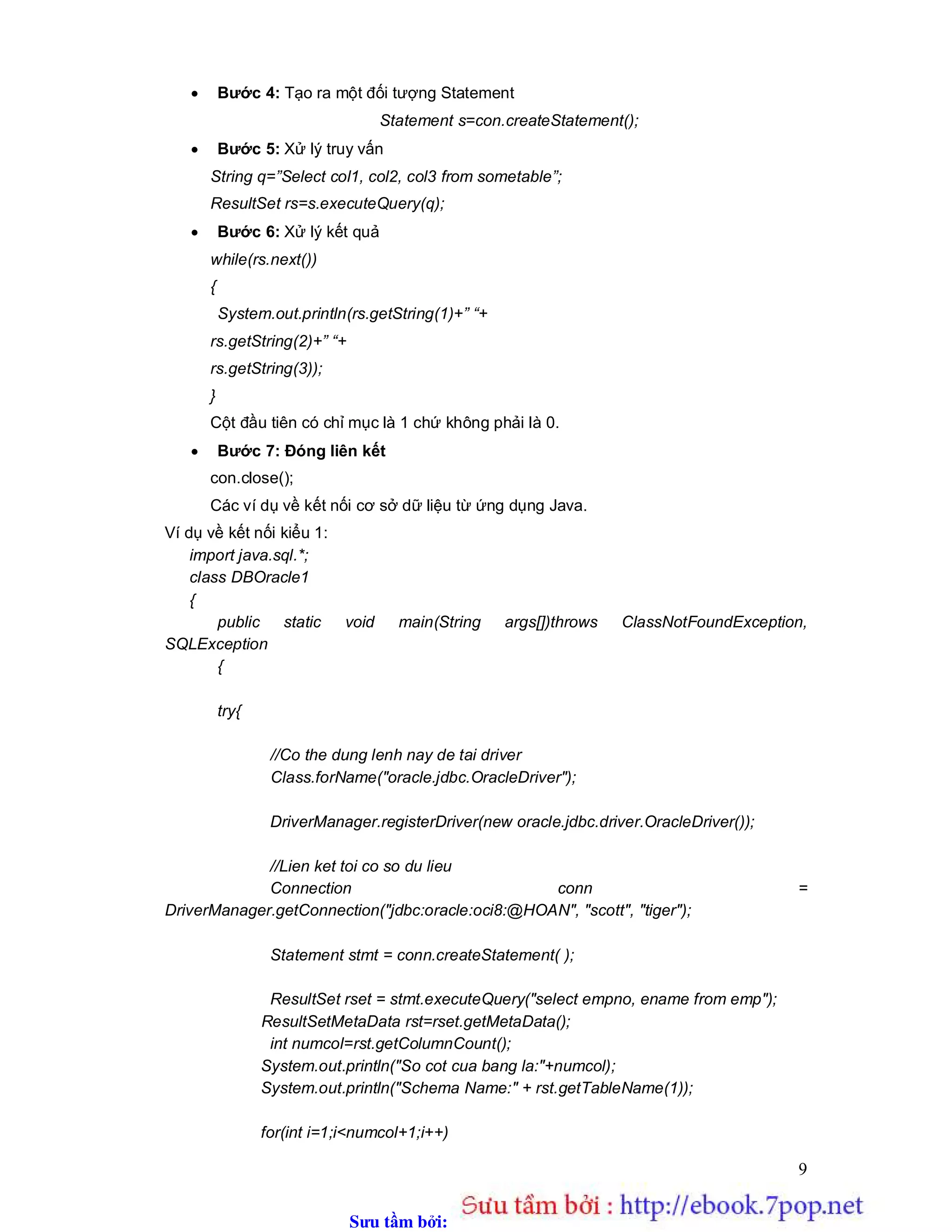 Sưu t m b i: www.daihoc.com.vn
9
 Bước 4: Tạo ra một đối tượng Statement
Statement s=con.createStatement();
 Bước 5: Xử lý truy vấn
String q=”Select col1, col2, col3 from sometable”;
ResultSet rs=s.executeQuery(q);
 Bước 6: Xử lý kết quả
while(rs.next())
{
System.out.println(rs.getString(1)+” “+
rs.getString(2)+” “+
rs.getString(3));
}
Cột đầu tiên có chỉ mục là 1 chứ không phải là 0.
 Bước 7: Đóng liên kết
con.close();
Các ví dụ về kết nối cơ sở dữ liệu từ ứng dụng Java.
Ví dụ về kết nối kiểu 1:
import java.sql.*;
class DBOracle1
{
public static void main(String args[])throws ClassNotFoundException,
SQLException
{
try{
//Co the dung lenh nay de tai driver
Class.forName("oracle.jdbc.OracleDriver");
DriverManager.registerDriver(new oracle.jdbc.driver.OracleDriver());
//Lien ket toi co so du lieu
Connection conn =
DriverManager.getConnection("jdbc:oracle:oci8:@HOAN", "scott", "tiger");
Statement stmt = conn.createStatement( );
ResultSet rset = stmt.executeQuery("select empno, ename from emp");
ResultSetMetaData rst=rset.getMetaData();
int numcol=rst.getColumnCount();
System.out.println("So cot cua bang la:"+numcol);
System.out.println("Schema Name:" + rst.getTableName(1));
for(int i=1;i<numcol+1;i++)
 