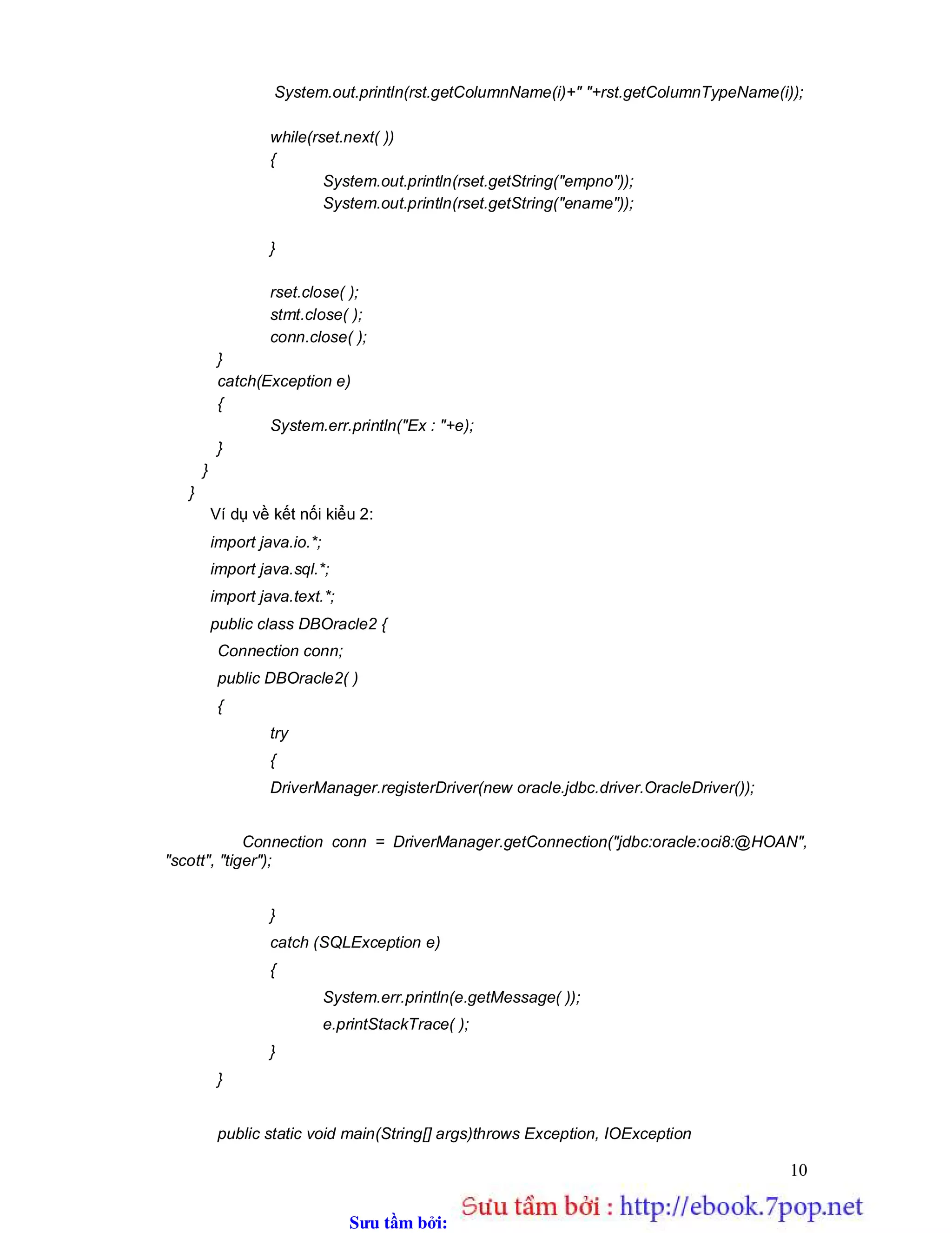 Sưu t m b i: www.daihoc.com.vn
10
System.out.println(rst.getColumnName(i)+" "+rst.getColumnTypeName(i));
while(rset.next( ))
{
System.out.println(rset.getString("empno"));
System.out.println(rset.getString("ename"));
}
rset.close( );
stmt.close( );
conn.close( );
}
catch(Exception e)
{
System.err.println("Ex : "+e);
}
}
}
Ví dụ về kết nối kiểu 2:
import java.io.*;
import java.sql.*;
import java.text.*;
public class DBOracle2 {
Connection conn;
public DBOracle2( )
{
try
{
DriverManager.registerDriver(new oracle.jdbc.driver.OracleDriver());
Connection conn = DriverManager.getConnection("jdbc:oracle:oci8:@HOAN",
"scott", "tiger");
}
catch (SQLException e)
{
System.err.println(e.getMessage( ));
e.printStackTrace( );
}
}
public static void main(String[] args)throws Exception, IOException
 