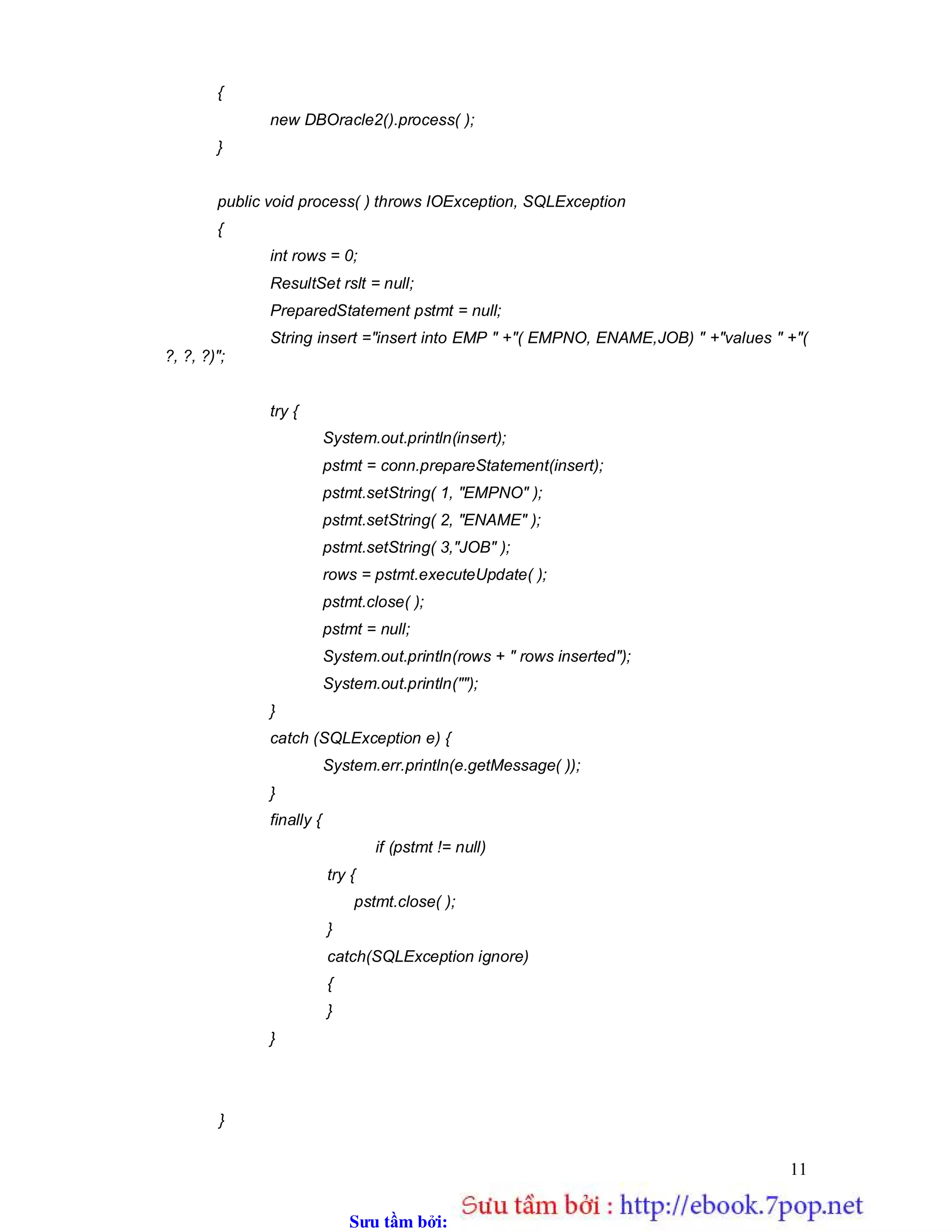 Sưu t m b i: www.daihoc.com.vn
11
{
new DBOracle2().process( );
}
public void process( ) throws IOException, SQLException
{
int rows = 0;
ResultSet rslt = null;
PreparedStatement pstmt = null;
String insert ="insert into EMP " +"( EMPNO, ENAME,JOB) " +"values " +"(
?, ?, ?)";
try {
System.out.println(insert);
pstmt = conn.prepareStatement(insert);
pstmt.setString( 1, "EMPNO" );
pstmt.setString( 2, "ENAME" );
pstmt.setString( 3,"JOB" );
rows = pstmt.executeUpdate( );
pstmt.close( );
pstmt = null;
System.out.println(rows + " rows inserted");
System.out.println("");
}
catch (SQLException e) {
System.err.println(e.getMessage( ));
}
finally {
if (pstmt != null)
try {
pstmt.close( );
}
catch(SQLException ignore)
{
}
}
}
 