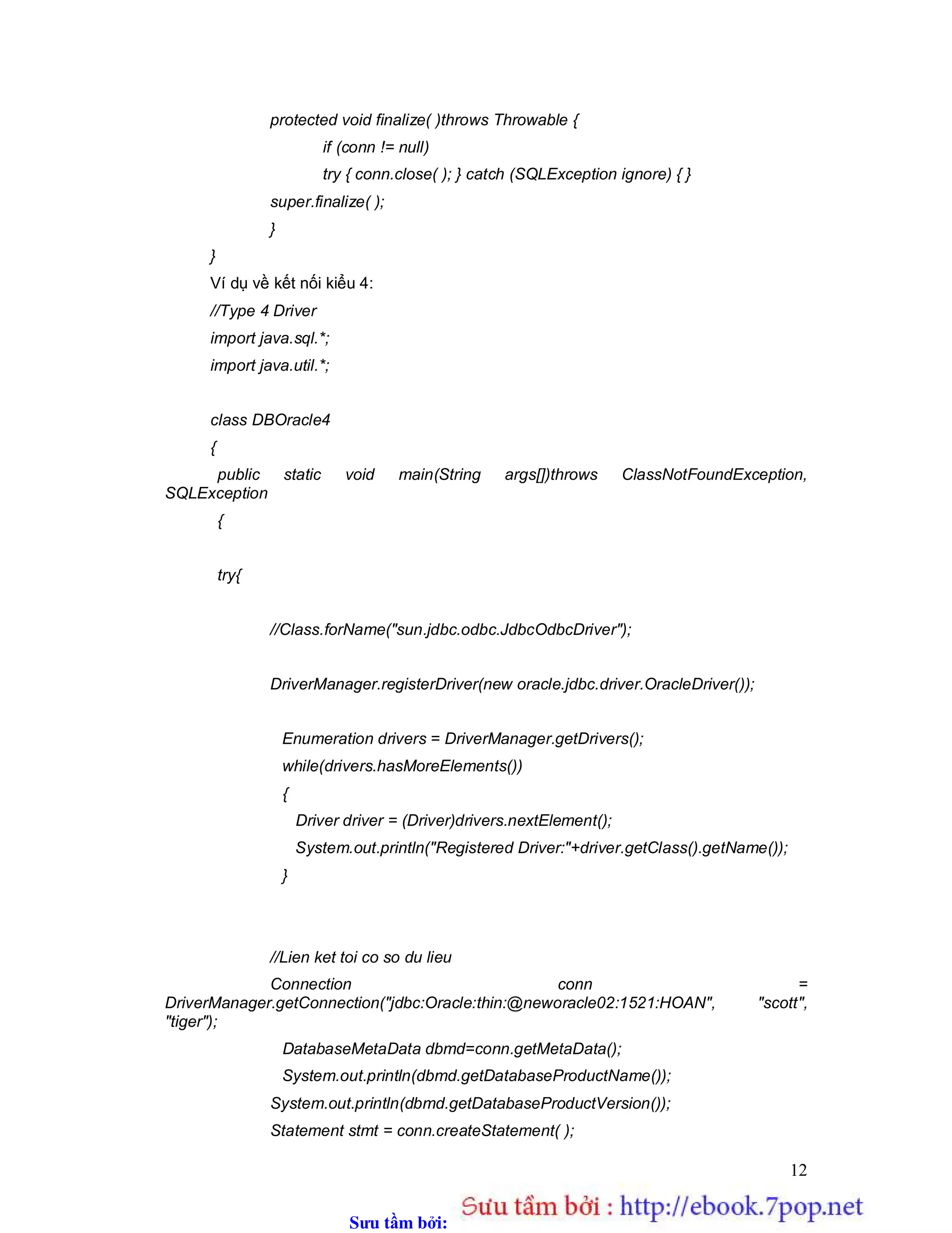 Sưu t m b i: www.daihoc.com.vn
12
protected void finalize( )throws Throwable {
if (conn != null)
try { conn.close( ); } catch (SQLException ignore) { }
super.finalize( );
}
}
Ví dụ về kết nối kiểu 4:
//Type 4 Driver
import java.sql.*;
import java.util.*;
class DBOracle4
{
public static void main(String args[])throws ClassNotFoundException,
SQLException
{
try{
//Class.forName("sun.jdbc.odbc.JdbcOdbcDriver");
DriverManager.registerDriver(new oracle.jdbc.driver.OracleDriver());
Enumeration drivers = DriverManager.getDrivers();
while(drivers.hasMoreElements())
{
Driver driver = (Driver)drivers.nextElement();
System.out.println("Registered Driver:"+driver.getClass().getName());
}
//Lien ket toi co so du lieu
Connection conn =
DriverManager.getConnection("jdbc:Oracle:thin:@neworacle02:1521:HOAN", "scott",
"tiger");
DatabaseMetaData dbmd=conn.getMetaData();
System.out.println(dbmd.getDatabaseProductName());
System.out.println(dbmd.getDatabaseProductVersion());
Statement stmt = conn.createStatement( );
 