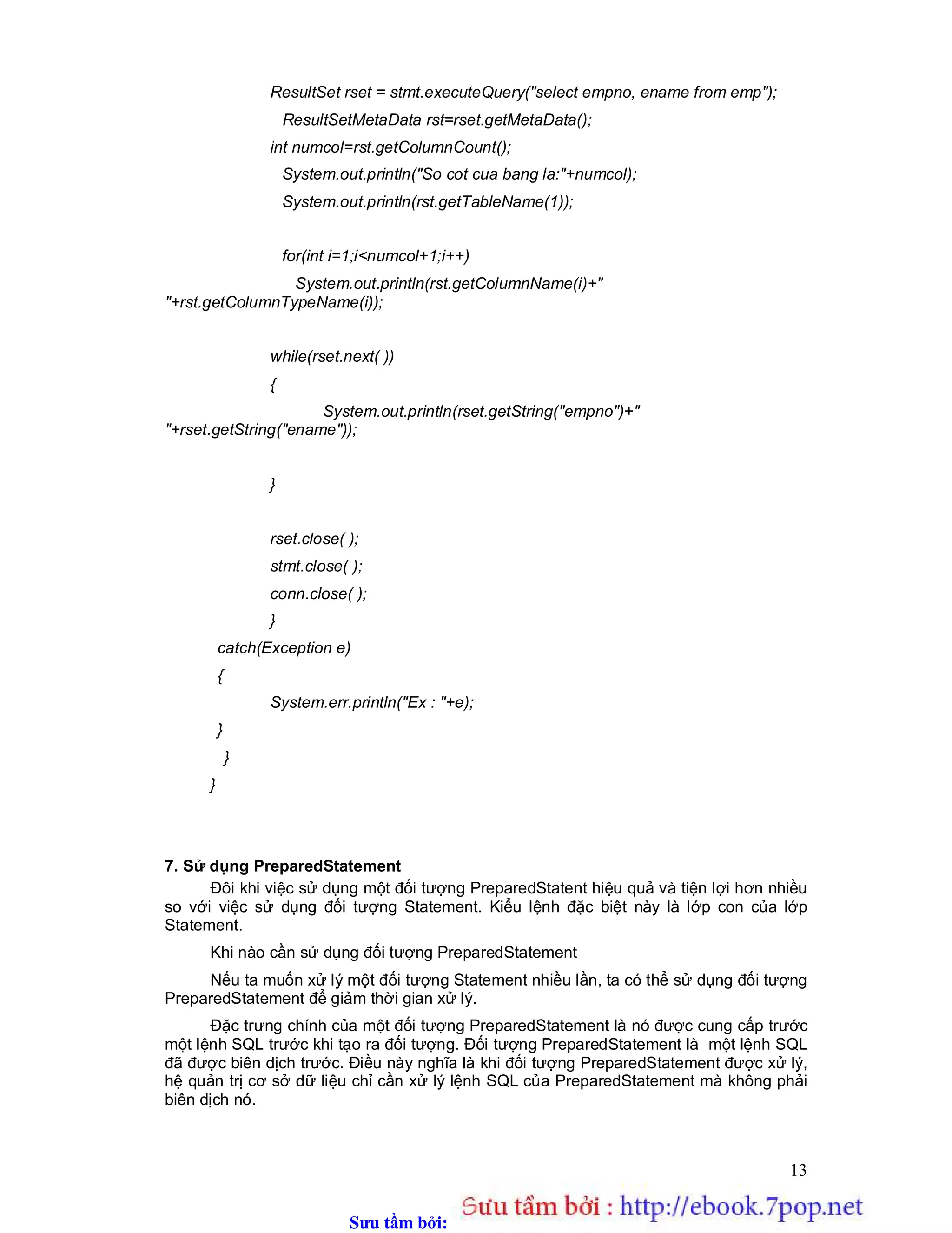 Sưu t m b i: www.daihoc.com.vn
13
ResultSet rset = stmt.executeQuery("select empno, ename from emp");
ResultSetMetaData rst=rset.getMetaData();
int numcol=rst.getColumnCount();
System.out.println("So cot cua bang la:"+numcol);
System.out.println(rst.getTableName(1));
for(int i=1;i<numcol+1;i++)
System.out.println(rst.getColumnName(i)+"
"+rst.getColumnTypeName(i));
while(rset.next( ))
{
System.out.println(rset.getString("empno")+"
"+rset.getString("ename"));
}
rset.close( );
stmt.close( );
conn.close( );
}
catch(Exception e)
{
System.err.println("Ex : "+e);
}
}
}
7. Sử dụng PreparedStatement
Đôi khi việc sử dụng một đối tượng PreparedStatent hiệu quả và tiện lợi hơn nhiều
so với việc sử dụng đối tượng Statement. Kiểu lệnh đặc biệt này là lớp con của lớp
Statement.
Khi nào cần sử dụng đối tượng PreparedStatement
Nếu ta muốn xử lý một đối tượng Statement nhiều lần, ta có thể sử dụng đối tượng
PreparedStatement để giảm thời gian xử lý.
Đặc trưng chính của một đối tượng PreparedStatement là nó được cung cấp trước
một lệnh SQL trước khi tạo ra đối tượng. Đối tượng PreparedStatement là một lệnh SQL
đã được biên dịch trước. Điều này nghĩa là khi đối tượng PreparedStatement được xử lý,
hệ quản trị cơ sở dữ liệu chỉ cần xử lý lệnh SQL của PreparedStatement mà không phải
biên dịch nó.
 