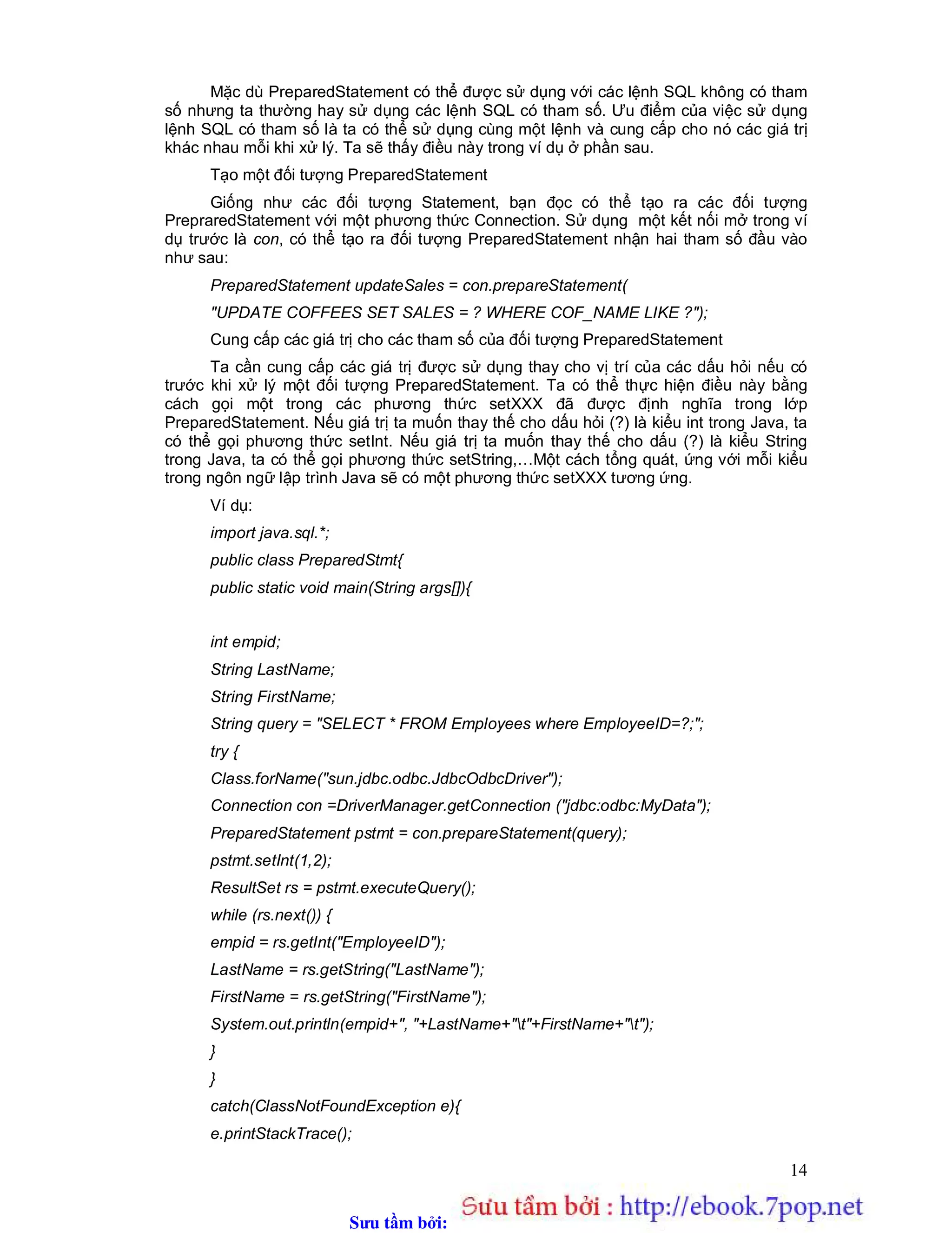 Sưu t m b i: www.daihoc.com.vn
14
Mặc dù PreparedStatement có thể được sử dụng với các lệnh SQL không có tham
số nhưng ta thường hay sử dụng các lệnh SQL có tham số. Ưu điểm của việc sử dụng
lệnh SQL có tham số là ta có thể sử dụng cùng một lệnh và cung cấp cho nó các giá trị
khác nhau mỗi khi xử lý. Ta sẽ thấy điều này trong ví dụ ở phần sau.
Tạo một đối tượng PreparedStatement
Giống như các đối tượng Statement, bạn đọc có thể tạo ra các đối tượng
PrepraredStatement với một phương thức Connection. Sử dụng một kết nối mở trong ví
dụ trước là con, có thể tạo ra đối tượng PreparedStatement nhận hai tham số đầu vào
như sau:
PreparedStatement updateSales = con.prepareStatement(
"UPDATE COFFEES SET SALES = ? WHERE COF_NAME LIKE ?");
Cung cấp các giá trị cho các tham số của đối tượng PreparedStatement
Ta cần cung cấp các giá trị được sử dụng thay cho vị trí của các dấu hỏi nếu có
trước khi xử lý một đối tượng PreparedStatement. Ta có thể thực hiện điều này bằng
cách gọi một trong các phương thức setXXX đã được định nghĩa trong lớp
PreparedStatement. Nếu giá trị ta muốn thay thế cho dấu hỏi (?) là kiểu int trong Java, ta
có thể gọi phương thức setInt. Nếu giá trị ta muốn thay thế cho dấu (?) là kiểu String
trong Java, ta có thể gọi phương thức setString,…Một cách tổng quát, ứng với mỗi kiểu
trong ngôn ngữ lập trình Java sẽ có một phương thức setXXX tương ứng.
Ví dụ:
import java.sql.*;
public class PreparedStmt{
public static void main(String args[]){
int empid;
String LastName;
String FirstName;
String query = "SELECT * FROM Employees where EmployeeID=?;";
try {
Class.forName("sun.jdbc.odbc.JdbcOdbcDriver");
Connection con =DriverManager.getConnection ("jdbc:odbc:MyData");
PreparedStatement pstmt = con.prepareStatement(query);
pstmt.setInt(1,2);
ResultSet rs = pstmt.executeQuery();
while (rs.next()) {
empid = rs.getInt("EmployeeID");
LastName = rs.getString("LastName");
FirstName = rs.getString("FirstName");
System.out.println(empid+", "+LastName+"t"+FirstName+"t");
}
}
catch(ClassNotFoundException e){
e.printStackTrace();
 