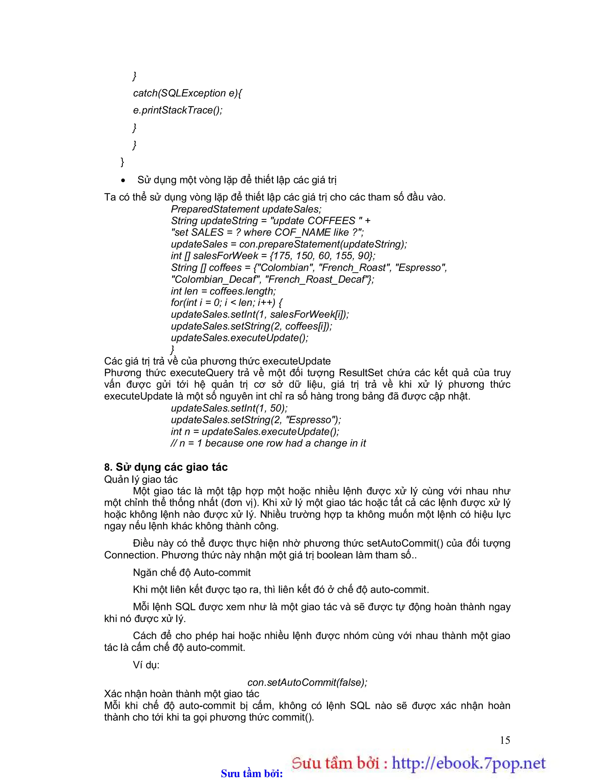 Sưu t m b i: www.daihoc.com.vn
15
}
catch(SQLException e){
e.printStackTrace();
}
}
}
 Sử dụng một vòng lặp để thiết lập các giá trị
Ta có thể sử dụng vòng lặp để thiết lập các giá trị cho các tham số đầu vào.
PreparedStatement updateSales;
String updateString = "update COFFEES " +
"set SALES = ? where COF_NAME like ?";
updateSales = con.prepareStatement(updateString);
int [] salesForWeek = {175, 150, 60, 155, 90};
String [] coffees = {"Colombian", "French_Roast", "Espresso",
"Colombian_Decaf", "French_Roast_Decaf"};
int len = coffees.length;
for(int i = 0; i < len; i++) {
updateSales.setInt(1, salesForWeek[i]);
updateSales.setString(2, coffees[i]);
updateSales.executeUpdate();
}
Các giá trị trả về của phương thức executeUpdate
Phương thức executeQuery trả về một đối tượng ResultSet chứa các kết quả của truy
vấn được gửi tới hệ quản trị cơ sở dữ liệu, giá trị trả về khi xử lý phương thức
executeUpdate là một số nguyên int chỉ ra số hàng trong bảng đã được cập nhật.
updateSales.setInt(1, 50);
updateSales.setString(2, "Espresso");
int n = updateSales.executeUpdate();
// n = 1 because one row had a change in it
8. Sử dụng các giao tác
Quản lý giao tác
Một giao tác là một tập hợp một hoặc nhiều lệnh được xử lý cùng với nhau như
một chỉnh thể thống nhất (đơn vị). Khi xử lý một giao tác hoặc tất cả các lệnh được xử lý
hoặc không lệnh nào được xử lý. Nhiều trường hợp ta không muốn một lệnh có hiệu lực
ngay nếu lệnh khác không thành công.
Điều này có thể được thực hiện nhờ phương thức setAutoCommit() của đối tượng
Connection. Phương thức này nhận một giá trị boolean làm tham số..
Ngăn chế độ Auto-commit
Khi một liên kết được tạo ra, thì liên kết đó ở chế độ auto-commit.
Mỗi lệnh SQL được xem như là một giao tác và sẽ được tự động hoàn thành ngay
khi nó được xử lý.
Cách để cho phép hai hoặc nhiều lệnh được nhóm cùng với nhau thành một giao
tác là cấm chế độ auto-commit.
Ví dụ:
con.setAutoCommit(false);
Xác nhận hoàn thành một giao tác
Mỗi khi chế độ auto-commit bị cấm, không có lệnh SQL nào sẽ được xác nhận hoàn
thành cho tới khi ta gọi phương thức commit().
 