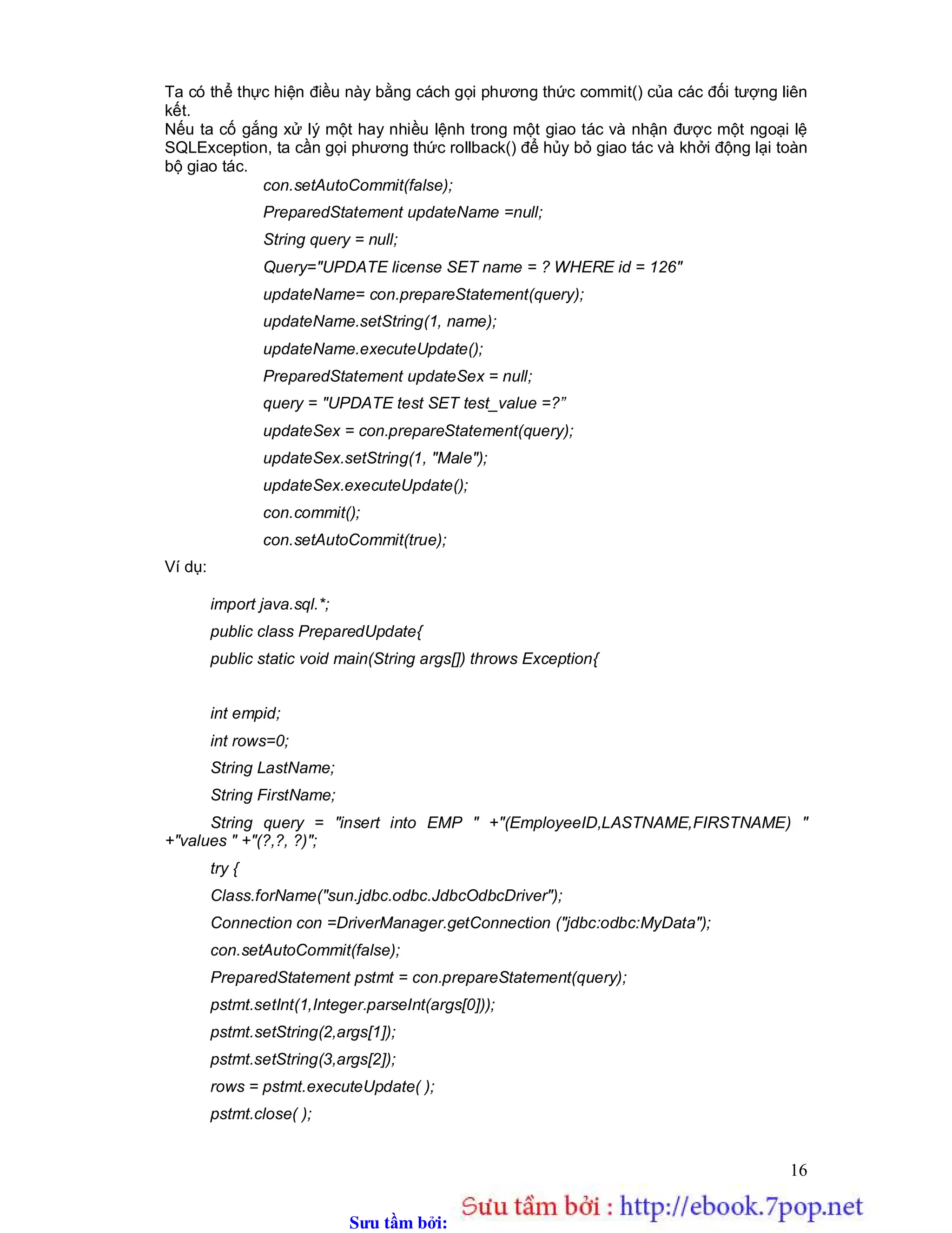 Sưu t m b i: www.daihoc.com.vn
16
Ta có thể thực hiện điều này bằng cách gọi phương thức commit() của các đối tượng liên
kết.
Nếu ta cố gắng xử lý một hay nhiều lệnh trong một giao tác và nhận được một ngoại lệ
SQLException, ta cần gọi phương thức rollback() để hủy bỏ giao tác và khởi động lại toàn
bộ giao tác.
con.setAutoCommit(false);
PreparedStatement updateName =null;
String query = null;
Query="UPDATE license SET name = ? WHERE id = 126"
updateName= con.prepareStatement(query);
updateName.setString(1, name);
updateName.executeUpdate();
PreparedStatement updateSex = null;
query = "UPDATE test SET test_value =?”
updateSex = con.prepareStatement(query);
updateSex.setString(1, "Male");
updateSex.executeUpdate();
con.commit();
con.setAutoCommit(true);
Ví dụ:
import java.sql.*;
public class PreparedUpdate{
public static void main(String args[]) throws Exception{
int empid;
int rows=0;
String LastName;
String FirstName;
String query = "insert into EMP " +"(EmployeeID,LASTNAME,FIRSTNAME) "
+"values " +"(?,?, ?)";
try {
Class.forName("sun.jdbc.odbc.JdbcOdbcDriver");
Connection con =DriverManager.getConnection ("jdbc:odbc:MyData");
con.setAutoCommit(false);
PreparedStatement pstmt = con.prepareStatement(query);
pstmt.setInt(1,Integer.parseInt(args[0]));
pstmt.setString(2,args[1]);
pstmt.setString(3,args[2]);
rows = pstmt.executeUpdate( );
pstmt.close( );
 