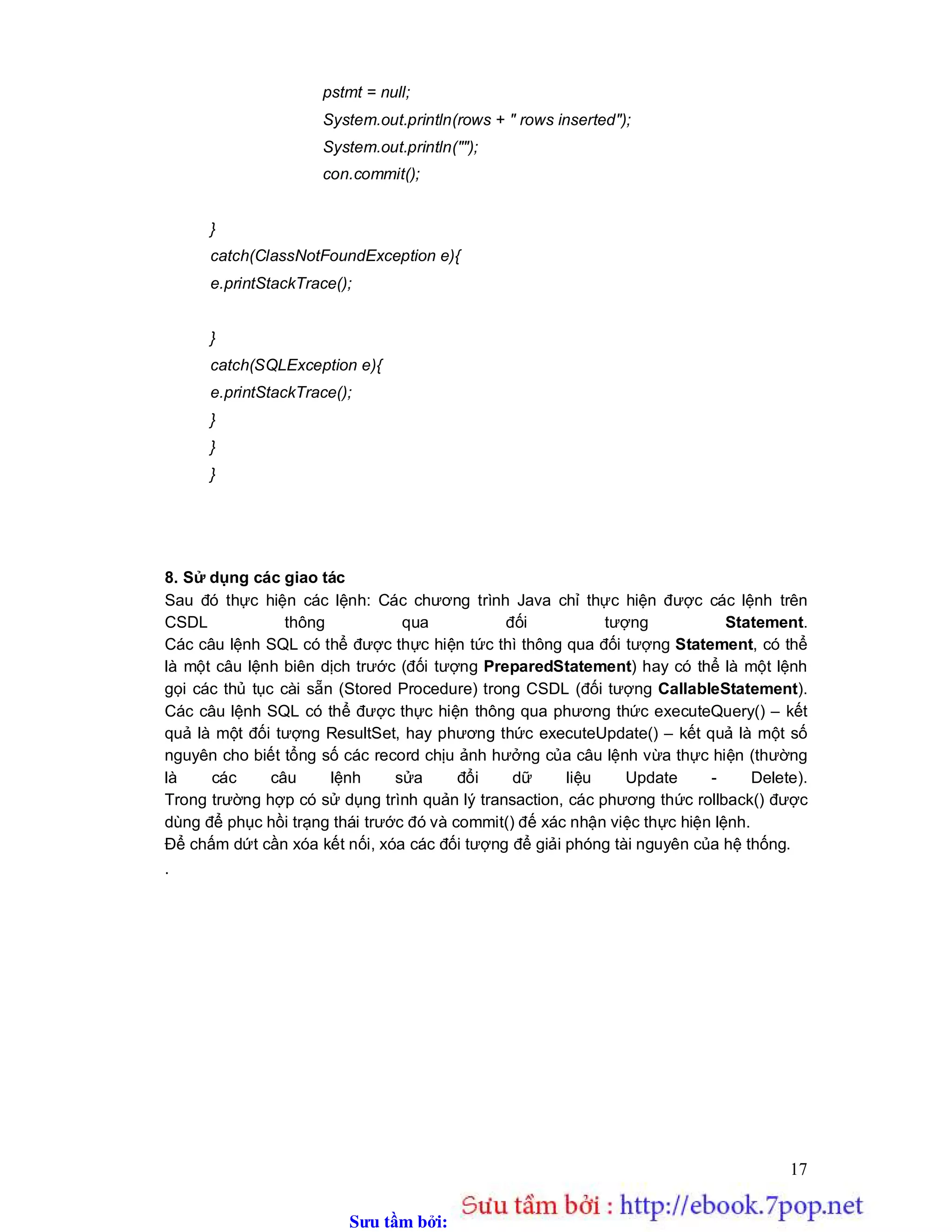 Sưu t m b i: www.daihoc.com.vn
17
pstmt = null;
System.out.println(rows + " rows inserted");
System.out.println("");
con.commit();
}
catch(ClassNotFoundException e){
e.printStackTrace();
}
catch(SQLException e){
e.printStackTrace();
}
}
}
8. Sử dụng các giao tác
Sau đó thực hiện các lệnh: Các chương trình Java chỉ thực hiện được các lệnh trên
CSDL thông qua đối tượng Statement.
Các câu lệnh SQL có thể được thực hiện tức thì thông qua đối tượng Statement, có thể
là một câu lệnh biên dịch trước (đối tượng PreparedStatement) hay có thể là một lệnh
gọi các thủ tục cài sẵn (Stored Procedure) trong CSDL (đối tượng CallableStatement).
Các câu lệnh SQL có thể được thực hiện thông qua phương thức executeQuery() – kết
quả là một đối tượng ResultSet, hay phương thức executeUpdate() – kết quả là một số
nguyên cho biết tổng số các record chịu ảnh hưởng của câu lệnh vừa thực hiện (thường
là các câu lệnh sửa đổi dữ liệu Update - Delete).
Trong trường hợp có sử dụng trình quản lý transaction, các phương thức rollback() được
dùng để phục hồi trạng thái trước đó và commit() đế xác nhận việc thực hiện lệnh.
Để chấm dứt cần xóa kết nối, xóa các đối tượng để giải phóng tài nguyên của hệ thống.
.
 