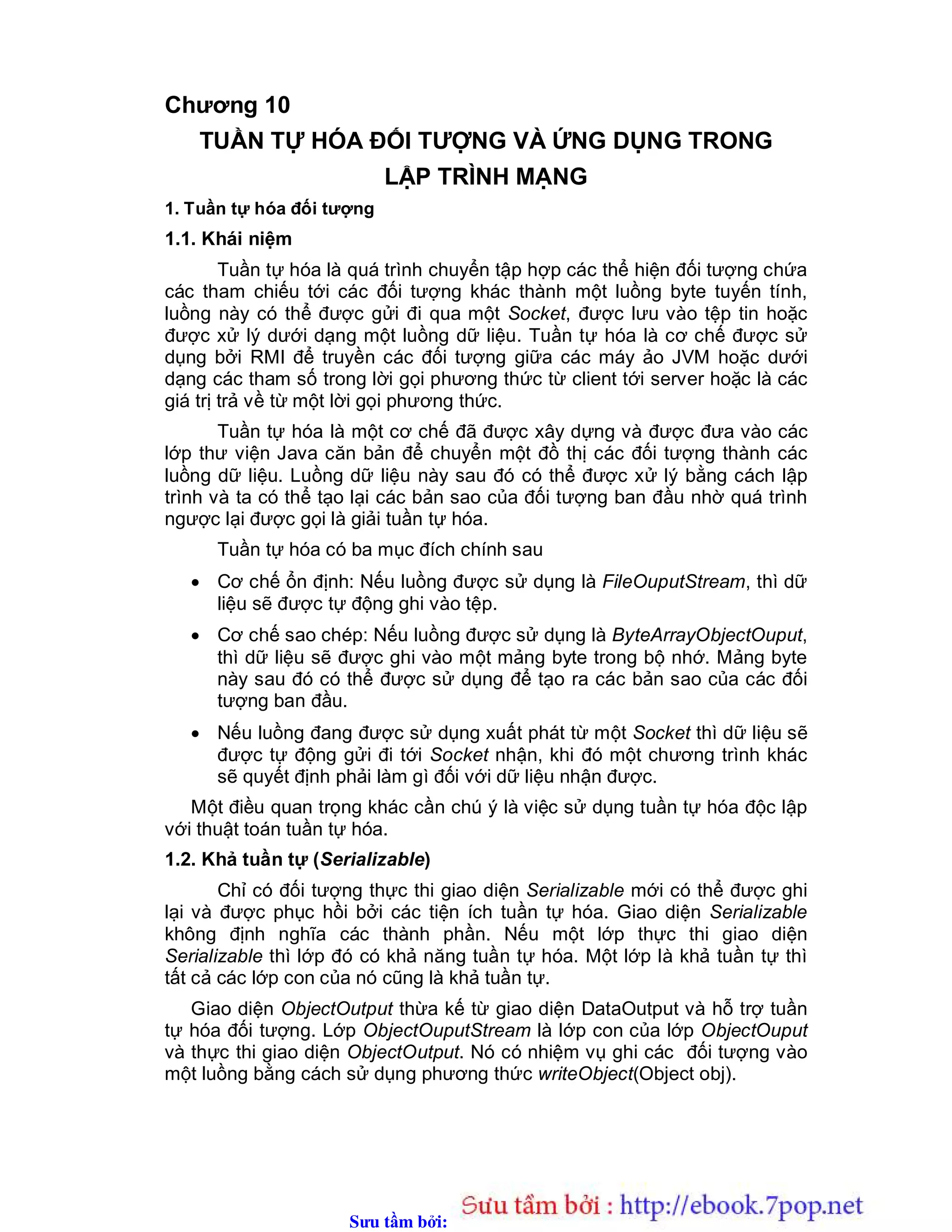 Sưu t m b i: www.daihoc.com.vn
Chương 10
TUẦN TỰ HÓA ĐỐI TƯỢNG VÀ ỨNG DỤNG TRONG
LẬP TRÌNH MẠNG
1. Tuần tự hóa đối tượng
1.1. Khái niệm
Tuần tự hóa là quá trình chuyển tập hợp các thể hiện đối tượng chứa
các tham chiếu tới các đối tượng khác thành một luồng byte tuyến tính,
luồng này có thể được gửi đi qua một Socket, được lưu vào tệp tin hoặc
được xử lý dưới dạng một luồng dữ liệu. Tuần tự hóa là cơ chế được sử
dụng bởi RMI để truyền các đối tượng giữa các máy ảo JVM hoặc dưới
dạng các tham số trong lời gọi phương thức từ client tới server hoặc là các
giá trị trả về từ một lời gọi phương thức.
Tuần tự hóa là một cơ chế đã được xây dựng và được đưa vào các
lớp thư viện Java căn bản để chuyển một đồ thị các đối tượng thành các
luồng dữ liệu. Luồng dữ liệu này sau đó có thể được xử lý bằng cách lập
trình và ta có thể tạo lại các bản sao của đối tượng ban đầu nhờ quá trình
ngược lại được gọi là giải tuần tự hóa.
Tuần tự hóa có ba mục đích chính sau
 Cơ chế ổn định: Nếu luồng được sử dụng là FileOuputStream, thì dữ
liệu sẽ được tự động ghi vào tệp.
 Cơ chế sao chép: Nếu luồng được sử dụng là ByteArrayObjectOuput,
thì dữ liệu sẽ được ghi vào một mảng byte trong bộ nhớ. Mảng byte
này sau đó có thể được sử dụng để tạo ra các bản sao của các đối
tượng ban đầu.
 Nếu luồng đang được sử dụng xuất phát từ một Socket thì dữ liệu sẽ
được tự động gửi đi tới Socket nhận, khi đó một chương trình khác
sẽ quyết định phải làm gì đối với dữ liệu nhận được.
Một điều quan trọng khác cần chú ý là việc sử dụng tuần tự hóa độc lập
với thuật toán tuần tự hóa.
1.2. Khả tuần tự (Serializable)
Chỉ có đối tượng thực thi giao diện Serializable mới có thể được ghi
lại và được phục hồi bởi các tiện ích tuần tự hóa. Giao diện Serializable
không định nghĩa các thành phần. Nếu một lớp thực thi giao diện
Serializable thì lớp đó có khả năng tuần tự hóa. Một lớp là khả tuần tự thì
tất cả các lớp con của nó cũng là khả tuần tự.
Giao diện ObjectOutput thừa kế từ giao diện DataOutput và hỗ trợ tuần
tự hóa đối tượng. Lớp ObjectOuputStream là lớp con của lớp ObjectOuput
và thực thi giao diện ObjectOutput. Nó có nhiệm vụ ghi các đối tượng vào
một luồng bằng cách sử dụng phương thức writeObject(Object obj).
 
