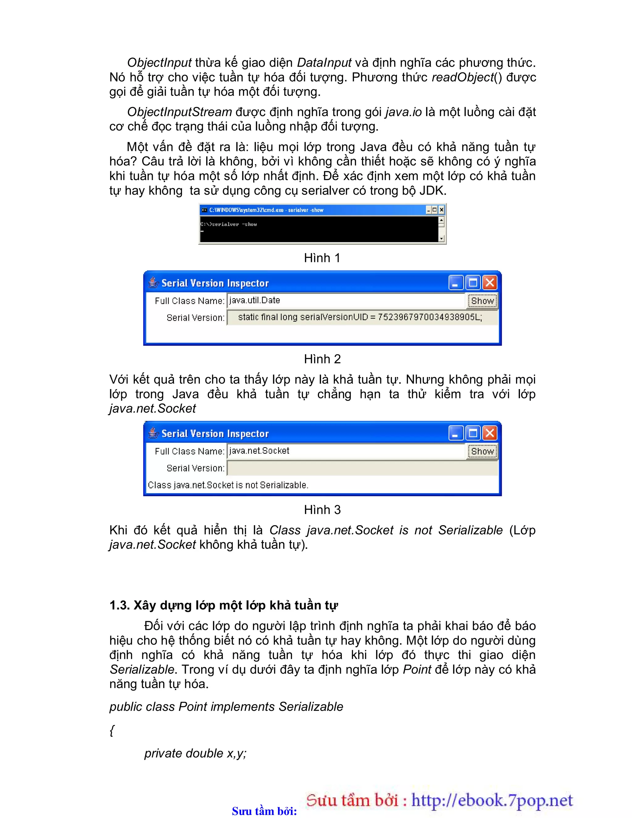 Sưu t m b i: www.daihoc.com.vn
ObjectInput thừa kế giao diện DataInput và định nghĩa các phương thức.
Nó hỗ trợ cho việc tuần tự hóa đối tượng. Phương thức readObject() được
gọi để giải tuần tự hóa một đối tượng.
ObjectInputStream được định nghĩa trong gói java.io là một luồng cài đặt
cơ chế đọc trạng thái của luồng nhập đối tượng.
Một vấn đề đặt ra là: liệu mọi lớp trong Java đều có khả năng tuần tự
hóa? Câu trả lời là không, bởi vì không cần thiết hoặc sẽ không có ý nghĩa
khi tuần tự hóa một số lớp nhất định. Để xác định xem một lớp có khả tuần
tự hay không ta sử dụng công cụ serialver có trong bộ JDK.
Hình 1
Hình 2
Với kết quả trên cho ta thấy lớp này là khả tuần tự. Nhưng không phải mọi
lớp trong Java đều khả tuần tự chẳng hạn ta thử kiểm tra với lớp
java.net.Socket
Hình 3
Khi đó kết quả hiển thị là Class java.net.Socket is not Serializable (Lớp
java.net.Socket không khả tuần tự).
1.3. Xây dựng lớp một lớp khả tuần tự
Đối với các lớp do người lập trình định nghĩa ta phải khai báo để báo
hiệu cho hệ thống biết nó có khả tuần tự hay không. Một lớp do người dùng
định nghĩa có khả năng tuần tự hóa khi lớp đó thực thi giao diện
Serializable. Trong ví dụ dưới đây ta định nghĩa lớp Point để lớp này có khả
năng tuần tự hóa.
public class Point implements Serializable
{
private double x,y;
 