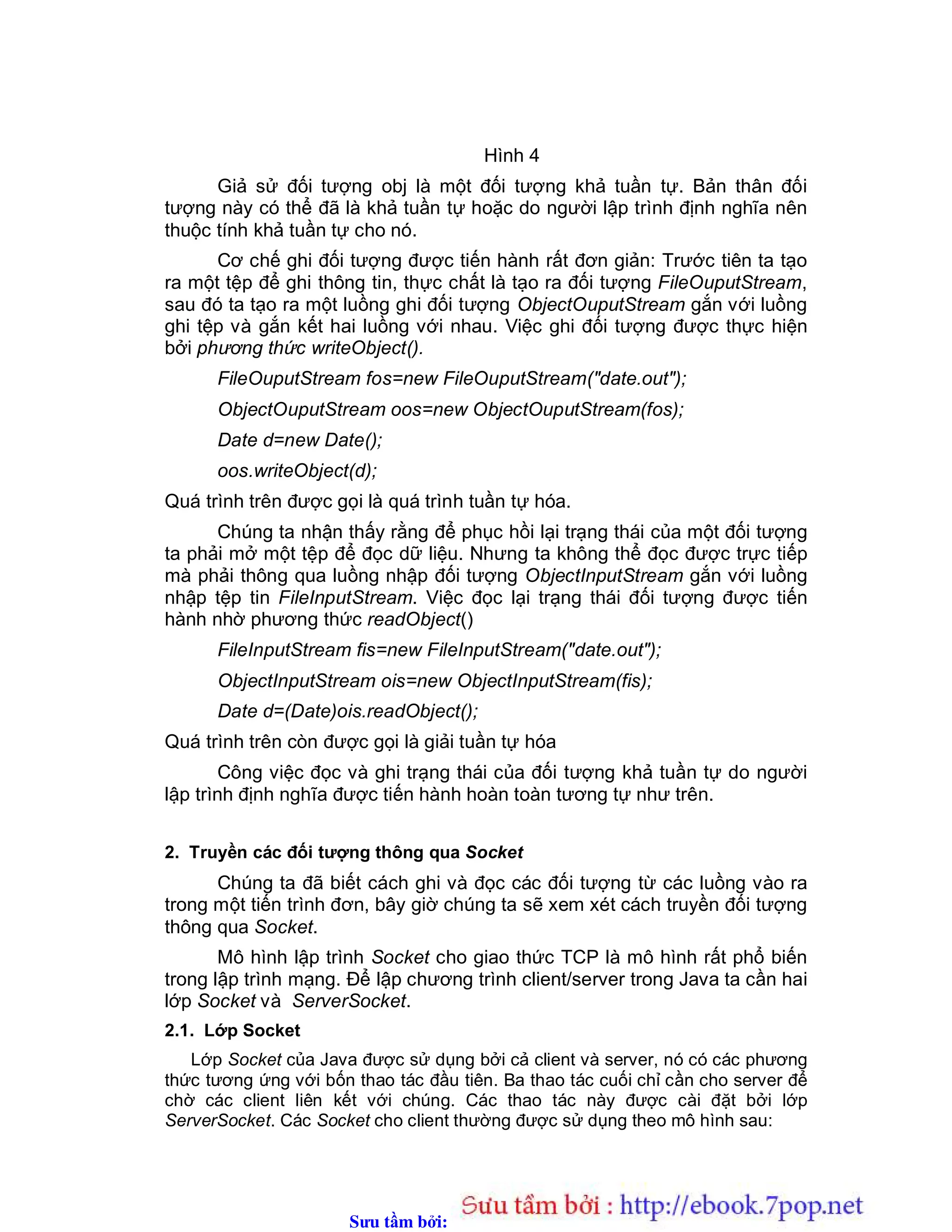 Sưu t m b i: www.daihoc.com.vn
Hình 4
Giả sử đối tượng obj là một đối tượng khả tuần tự. Bản thân đối
tượng này có thể đã là khả tuần tự hoặc do người lập trình định nghĩa nên
thuộc tính khả tuần tự cho nó.
Cơ chế ghi đối tượng được tiến hành rất đơn giản: Trước tiên ta tạo
ra một tệp để ghi thông tin, thực chất là tạo ra đối tượng FileOuputStream,
sau đó ta tạo ra một luồng ghi đối tượng ObjectOuputStream gắn với luồng
ghi tệp và gắn kết hai luồng với nhau. Việc ghi đối tượng được thực hiện
bởi phương thức writeObject().
FileOuputStream fos=new FileOuputStream("date.out");
ObjectOuputStream oos=new ObjectOuputStream(fos);
Date d=new Date();
oos.writeObject(d);
Quá trình trên được gọi là quá trình tuần tự hóa.
Chúng ta nhận thấy rằng để phục hồi lại trạng thái của một đối tượng
ta phải mở một tệp để đọc dữ liệu. Nhưng ta không thể đọc được trực tiếp
mà phải thông qua luồng nhập đối tượng ObjectInputStream gắn với luồng
nhập tệp tin FileInputStream. Việc đọc lại trạng thái đối tượng được tiến
hành nhờ phương thức readObject()
FileInputStream fis=new FileInputStream("date.out");
ObjectInputStream ois=new ObjectInputStream(fis);
Date d=(Date)ois.readObject();
Quá trình trên còn được gọi là giải tuần tự hóa
Công việc đọc và ghi trạng thái của đối tượng khả tuần tự do người
lập trình định nghĩa được tiến hành hoàn toàn tương tự như trên.
2. Truyền các đối tượng thông qua Socket
Chúng ta đã biết cách ghi và đọc các đối tượng từ các luồng vào ra
trong một tiến trình đơn, bây giờ chúng ta sẽ xem xét cách truyền đối tượng
thông qua Socket.
Mô hình lập trình Socket cho giao thức TCP là mô hình rất phổ biến
trong lập trình mạng. Để lập chương trình client/server trong Java ta cần hai
lớp Socket và ServerSocket.
2.1. Lớp Socket
Lớp Socket của Java được sử dụng bởi cả client và server, nó có các phương
thức tương ứng với bốn thao tác đầu tiên. Ba thao tác cuối chỉ cần cho server để
chờ các client liên kết với chúng. Các thao tác này được cài đặt bởi lớp
ServerSocket. Các Socket cho client thường được sử dụng theo mô hình sau:
 