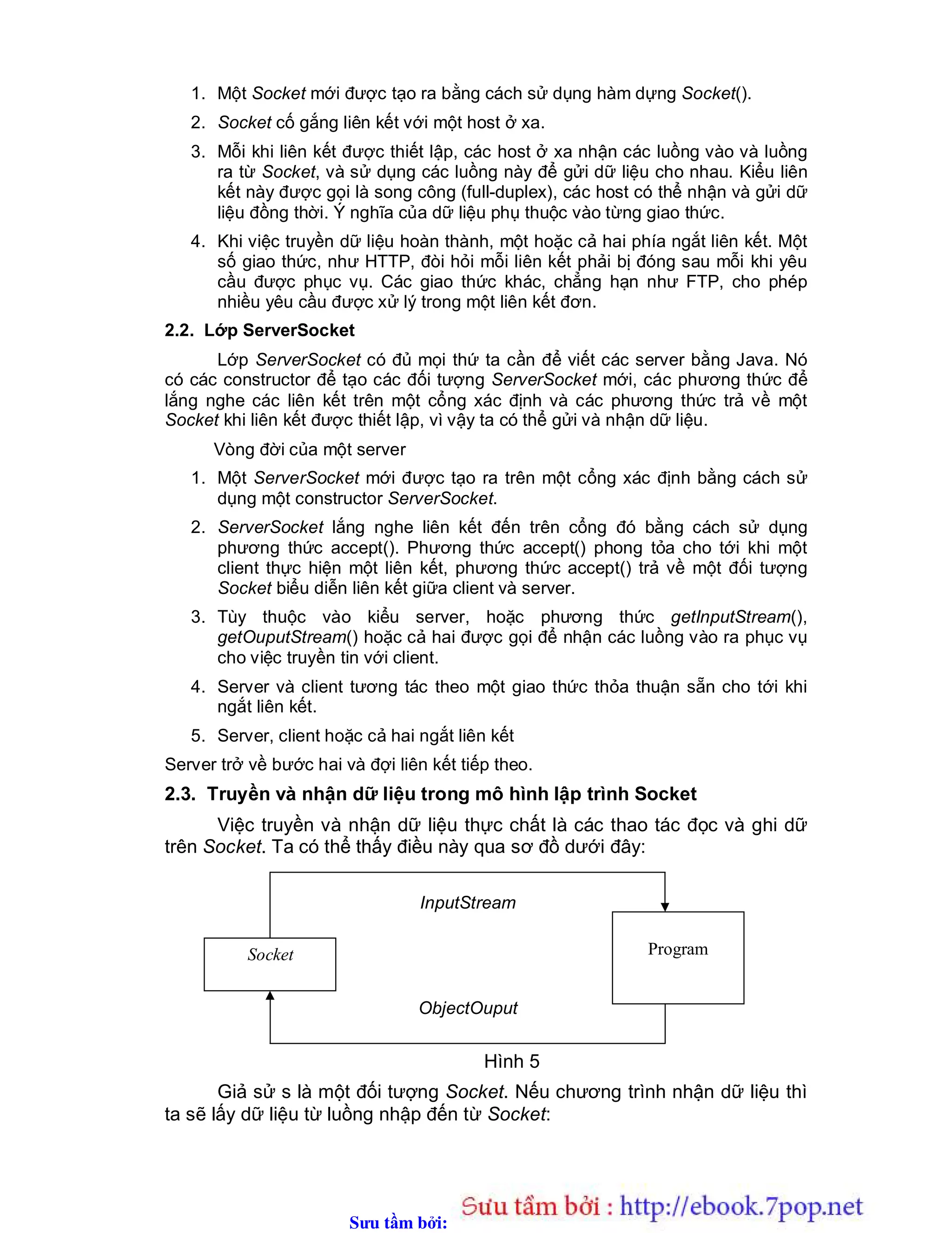 Sưu t m b i: www.daihoc.com.vn
1. Một Socket mới được tạo ra bằng cách sử dụng hàm dựng Socket().
2. Socket cố gắng liên kết với một host ở xa.
3. Mỗi khi liên kết được thiết lập, các host ở xa nhận các luồng vào và luồng
ra từ Socket, và sử dụng các luồng này để gửi dữ liệu cho nhau. Kiểu liên
kết này được gọi là song công (full-duplex), các host có thể nhận và gửi dữ
liệu đồng thời. Ý nghĩa của dữ liệu phụ thuộc vào từng giao thức.
4. Khi việc truyền dữ liệu hoàn thành, một hoặc cả hai phía ngắt liên kết. Một
số giao thức, như HTTP, đòi hỏi mỗi liên kết phải bị đóng sau mỗi khi yêu
cầu được phục vụ. Các giao thức khác, chẳng hạn như FTP, cho phép
nhiều yêu cầu được xử lý trong một liên kết đơn.
2.2. Lớp ServerSocket
Lớp ServerSocket có đủ mọi thứ ta cần để viết các server bằng Java. Nó
có các constructor để tạo các đối tượng ServerSocket mới, các phương thức để
lắng nghe các liên kết trên một cổng xác định và các phương thức trả về một
Socket khi liên kết được thiết lập, vì vậy ta có thể gửi và nhận dữ liệu.
Vòng đời của một server
1. Một ServerSocket mới được tạo ra trên một cổng xác định bằng cách sử
dụng một constructor ServerSocket.
2. ServerSocket lắng nghe liên kết đến trên cổng đó bằng cách sử dụng
phương thức accept(). Phương thức accept() phong tỏa cho tới khi một
client thực hiện một liên kết, phương thức accept() trả về một đối tượng
Socket biểu diễn liên kết giữa client và server.
3. Tùy thuộc vào kiểu server, hoặc phương thức getInputStream(),
getOuputStream() hoặc cả hai được gọi để nhận các luồng vào ra phục vụ
cho việc truyền tin với client.
4. Server và client tương tác theo một giao thức thỏa thuận sẵn cho tới khi
ngắt liên kết.
5. Server, client hoặc cả hai ngắt liên kết
Server trở về bước hai và đợi liên kết tiếp theo.
2.3. Truyền và nhận dữ liệu trong mô hình lập trình Socket
Việc truyền và nhận dữ liệu thực chất là các thao tác đọc và ghi dữ
trên Socket. Ta có thể thấy điều này qua sơ đồ dưới đây:
Hình 5
Giả sử s là một đối tượng Socket. Nếu chương trình nhận dữ liệu thì
ta sẽ lấy dữ liệu từ luồng nhập đến từ Socket:
ProgramSocket
InputStream
ObjectOuput
 