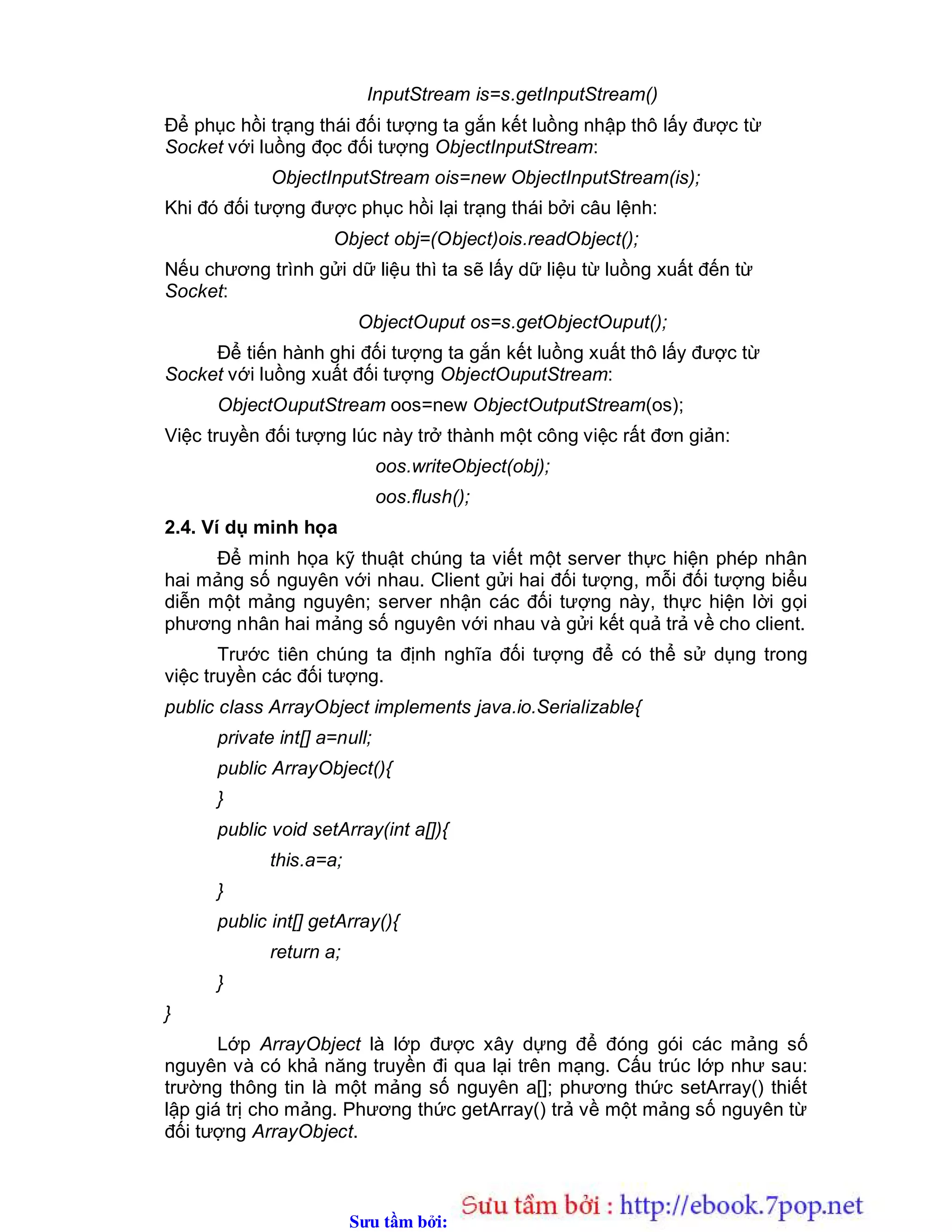Sưu t m b i: www.daihoc.com.vn
InputStream is=s.getInputStream()
Để phục hồi trạng thái đối tượng ta gắn kết luồng nhập thô lấy được từ
Socket với luồng đọc đối tượng ObjectInputStream:
ObjectInputStream ois=new ObjectInputStream(is);
Khi đó đối tượng được phục hồi lại trạng thái bởi câu lệnh:
Object obj=(Object)ois.readObject();
Nếu chương trình gửi dữ liệu thì ta sẽ lấy dữ liệu từ luồng xuất đến từ
Socket:
ObjectOuput os=s.getObjectOuput();
Để tiến hành ghi đối tượng ta gắn kết luồng xuất thô lấy được từ
Socket với luồng xuất đối tượng ObjectOuputStream:
ObjectOuputStream oos=new ObjectOutputStream(os);
Việc truyền đối tượng lúc này trở thành một công việc rất đơn giản:
oos.writeObject(obj);
oos.flush();
2.4. Ví dụ minh họa
Để minh họa kỹ thuật chúng ta viết một server thực hiện phép nhân
hai mảng số nguyên với nhau. Client gửi hai đối tượng, mỗi đối tượng biểu
diễn một mảng nguyên; server nhận các đối tượng này, thực hiện lời gọi
phương nhân hai mảng số nguyên với nhau và gửi kết quả trả về cho client.
Trước tiên chúng ta định nghĩa đối tượng để có thể sử dụng trong
việc truyền các đối tượng.
public class ArrayObject implements java.io.Serializable{
private int[] a=null;
public ArrayObject(){
}
public void setArray(int a[]){
this.a=a;
}
public int[] getArray(){
return a;
}
}
Lớp ArrayObject là lớp được xây dựng để đóng gói các mảng số
nguyên và có khả năng truyền đi qua lại trên mạng. Cấu trúc lớp như sau:
trường thông tin là một mảng số nguyên a[]; phương thức setArray() thiết
lập giá trị cho mảng. Phương thức getArray() trả về một mảng số nguyên từ
đối tượng ArrayObject.
 