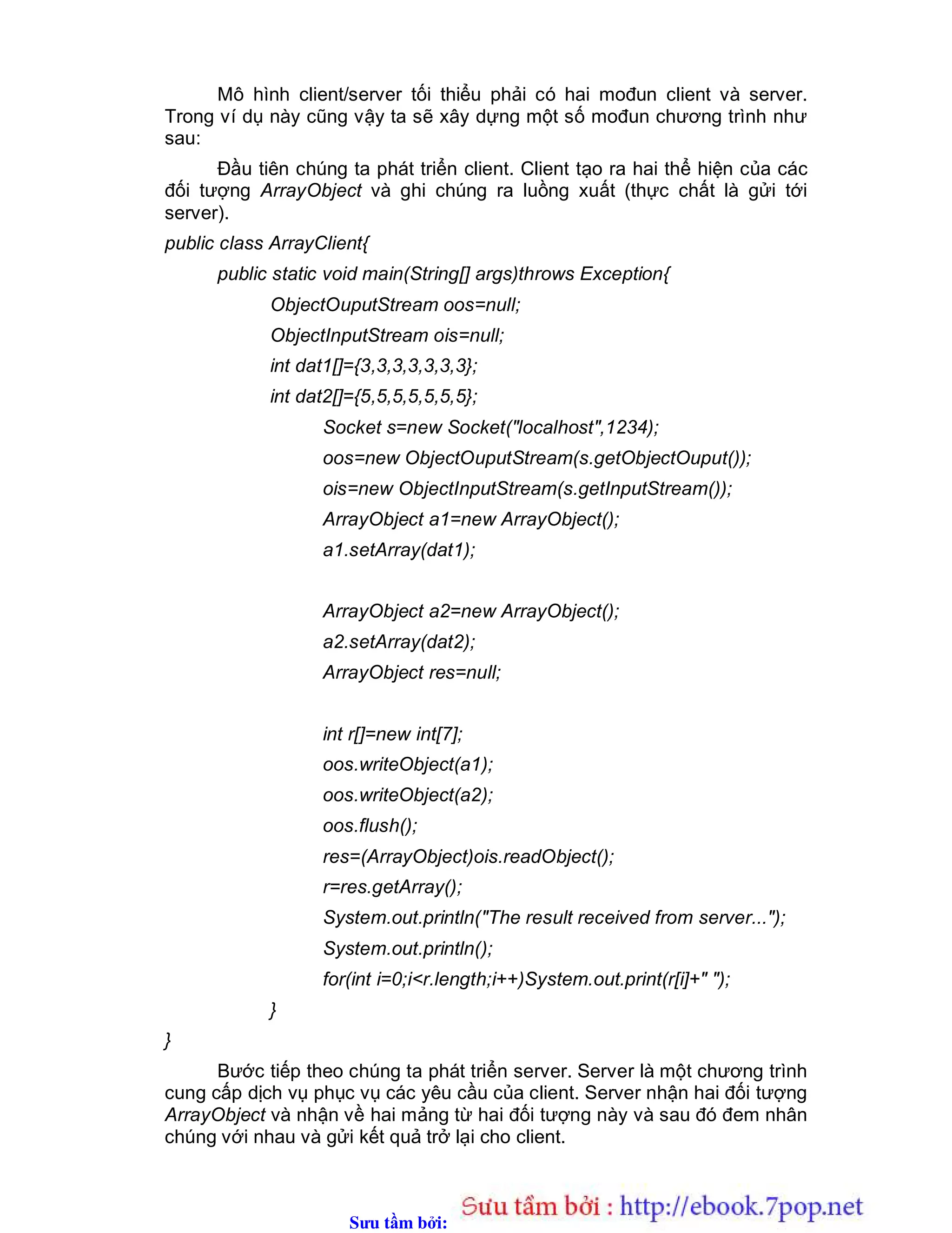 Sưu t m b i: www.daihoc.com.vn
Mô hình client/server tối thiểu phải có hai mođun client và server.
Trong ví dụ này cũng vậy ta sẽ xây dựng một số mođun chương trình như
sau:
Đầu tiên chúng ta phát triển client. Client tạo ra hai thể hiện của các
đối tượng ArrayObject và ghi chúng ra luồng xuất (thực chất là gửi tới
server).
public class ArrayClient{
public static void main(String[] args)throws Exception{
ObjectOuputStream oos=null;
ObjectInputStream ois=null;
int dat1[]={3,3,3,3,3,3,3};
int dat2[]={5,5,5,5,5,5,5};
Socket s=new Socket("localhost",1234);
oos=new ObjectOuputStream(s.getObjectOuput());
ois=new ObjectInputStream(s.getInputStream());
ArrayObject a1=new ArrayObject();
a1.setArray(dat1);
ArrayObject a2=new ArrayObject();
a2.setArray(dat2);
ArrayObject res=null;
int r[]=new int[7];
oos.writeObject(a1);
oos.writeObject(a2);
oos.flush();
res=(ArrayObject)ois.readObject();
r=res.getArray();
System.out.println("The result received from server...");
System.out.println();
for(int i=0;i<r.length;i++)System.out.print(r[i]+" ");
}
}
Bước tiếp theo chúng ta phát triển server. Server là một chương trình
cung cấp dịch vụ phục vụ các yêu cầu của client. Server nhận hai đối tượng
ArrayObject và nhận về hai mảng từ hai đối tượng này và sau đó đem nhân
chúng với nhau và gửi kết quả trở lại cho client.
 