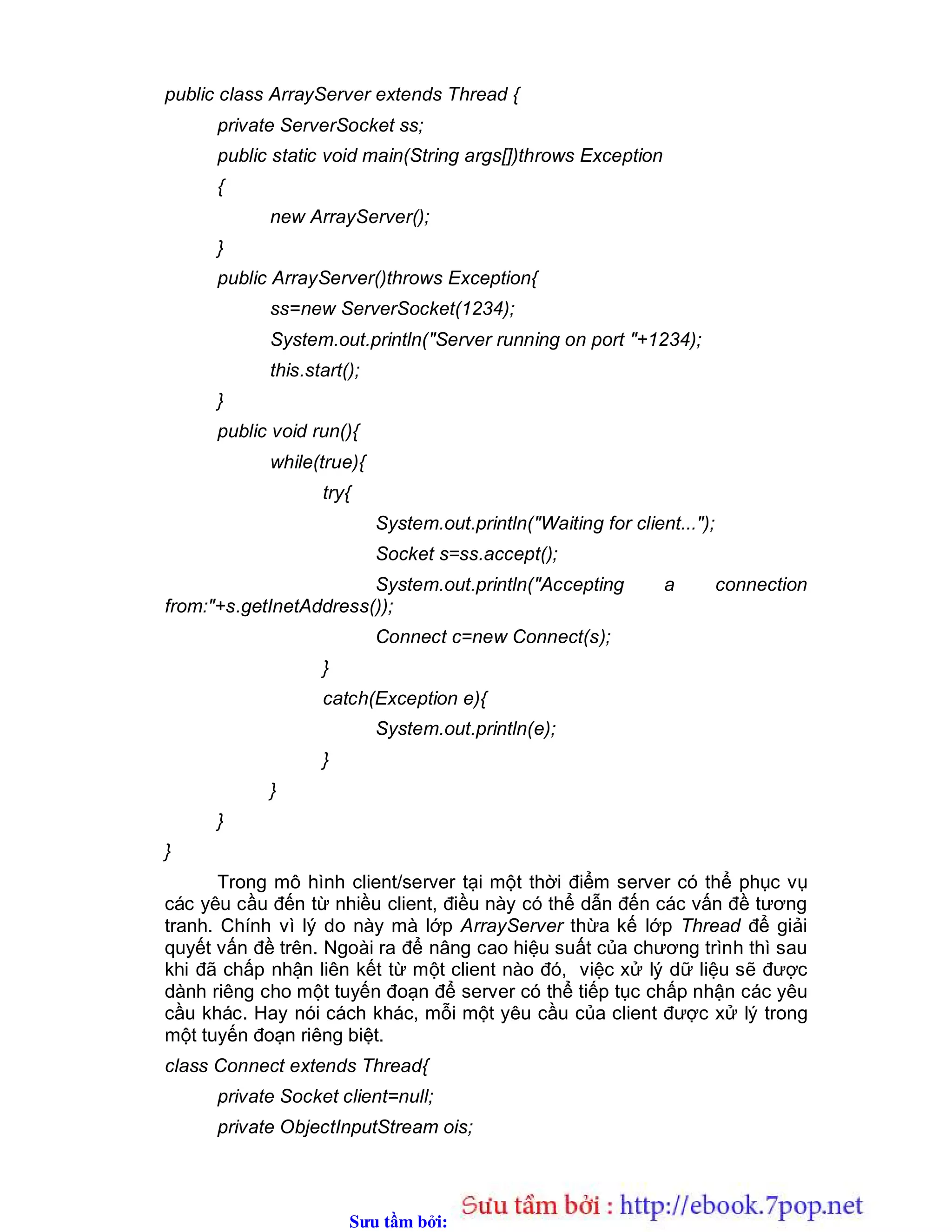 Sưu t m b i: www.daihoc.com.vn
public class ArrayServer extends Thread {
private ServerSocket ss;
public static void main(String args[])throws Exception
{
new ArrayServer();
}
public ArrayServer()throws Exception{
ss=new ServerSocket(1234);
System.out.println("Server running on port "+1234);
this.start();
}
public void run(){
while(true){
try{
System.out.println("Waiting for client...");
Socket s=ss.accept();
System.out.println("Accepting a connection
from:"+s.getInetAddress());
Connect c=new Connect(s);
}
catch(Exception e){
System.out.println(e);
}
}
}
}
Trong mô hình client/server tại một thời điểm server có thể phục vụ
các yêu cầu đến từ nhiều client, điều này có thể dẫn đến các vấn đề tương
tranh. Chính vì lý do này mà lớp ArrayServer thừa kế lớp Thread để giải
quyết vấn đề trên. Ngoài ra để nâng cao hiệu suất của chương trình thì sau
khi đã chấp nhận liên kết từ một client nào đó, việc xử lý dữ liệu sẽ được
dành riêng cho một tuyến đoạn để server có thể tiếp tục chấp nhận các yêu
cầu khác. Hay nói cách khác, mỗi một yêu cầu của client được xử lý trong
một tuyến đoạn riêng biệt.
class Connect extends Thread{
private Socket client=null;
private ObjectInputStream ois;
 