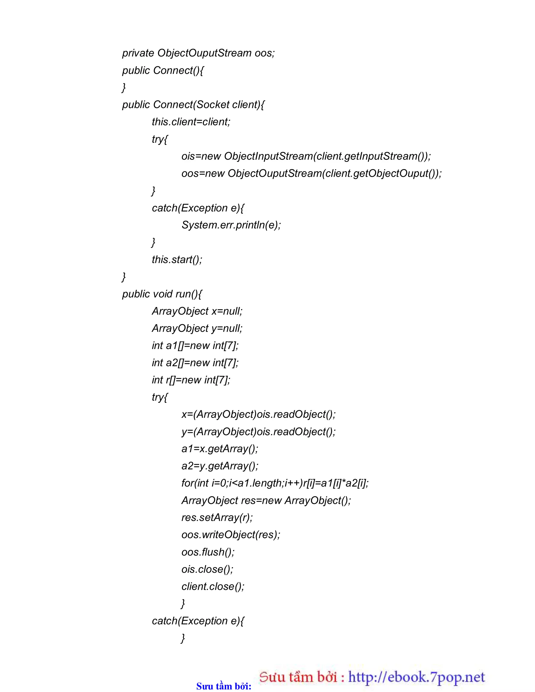 Sưu t m b i: www.daihoc.com.vn
private ObjectOuputStream oos;
public Connect(){
}
public Connect(Socket client){
this.client=client;
try{
ois=new ObjectInputStream(client.getInputStream());
oos=new ObjectOuputStream(client.getObjectOuput());
}
catch(Exception e){
System.err.println(e);
}
this.start();
}
public void run(){
ArrayObject x=null;
ArrayObject y=null;
int a1[]=new int[7];
int a2[]=new int[7];
int r[]=new int[7];
try{
x=(ArrayObject)ois.readObject();
y=(ArrayObject)ois.readObject();
a1=x.getArray();
a2=y.getArray();
for(int i=0;i<a1.length;i++)r[i]=a1[i]*a2[i];
ArrayObject res=new ArrayObject();
res.setArray(r);
oos.writeObject(res);
oos.flush();
ois.close();
client.close();
}
catch(Exception e){
}
 