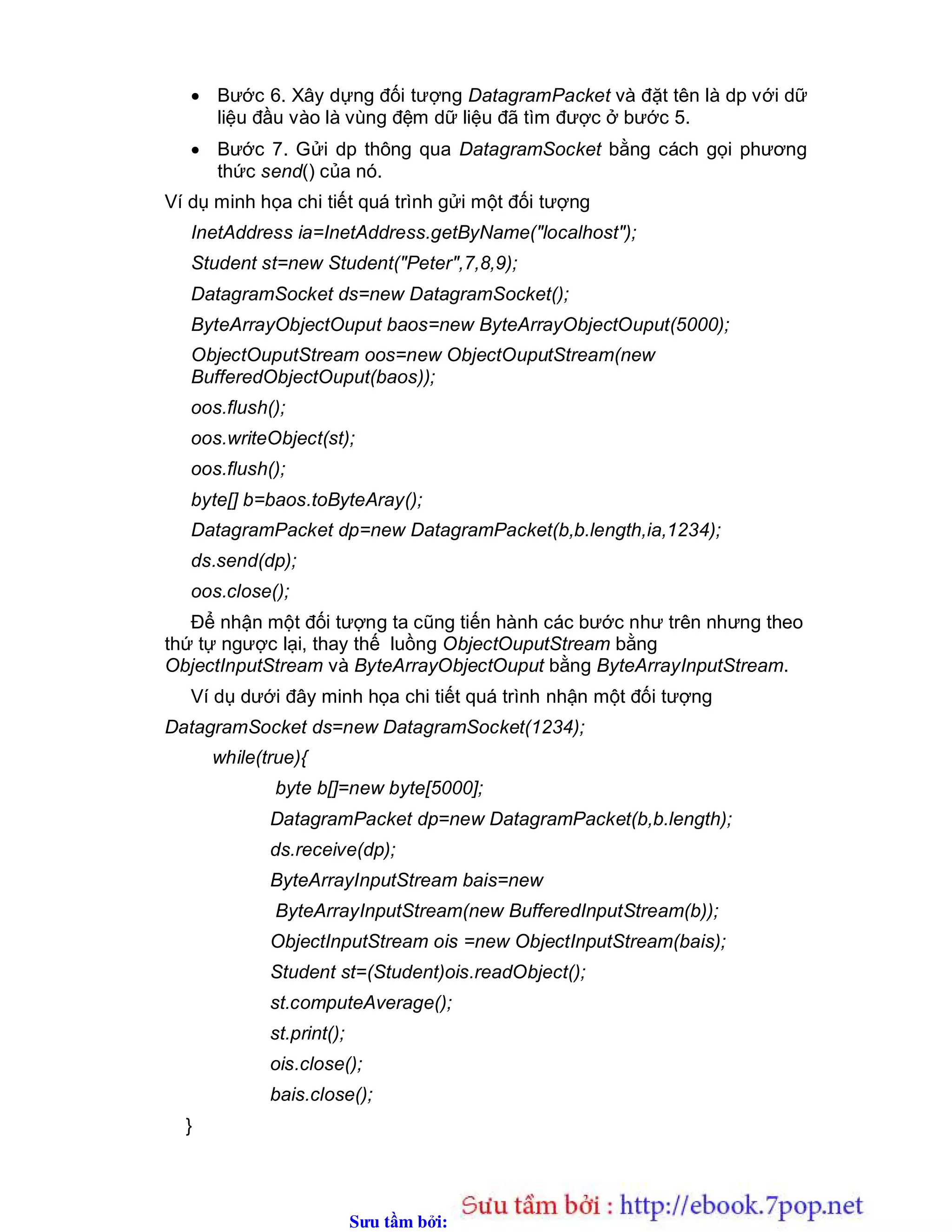 Sưu t m b i: www.daihoc.com.vn
 Bước 6. Xây dựng đối tượng DatagramPacket và đặt tên là dp với dữ
liệu đầu vào là vùng đệm dữ liệu đã tìm được ở bước 5.
 Bước 7. Gửi dp thông qua DatagramSocket bằng cách gọi phương
thức send() của nó.
Ví dụ minh họa chi tiết quá trình gửi một đối tượng
InetAddress ia=InetAddress.getByName("localhost");
Student st=new Student("Peter",7,8,9);
DatagramSocket ds=new DatagramSocket();
ByteArrayObjectOuput baos=new ByteArrayObjectOuput(5000);
ObjectOuputStream oos=new ObjectOuputStream(new
BufferedObjectOuput(baos));
oos.flush();
oos.writeObject(st);
oos.flush();
byte[] b=baos.toByteAray();
DatagramPacket dp=new DatagramPacket(b,b.length,ia,1234);
ds.send(dp);
oos.close();
Để nhận một đối tượng ta cũng tiến hành các bước như trên nhưng theo
thứ tự ngược lại, thay thế luồng ObjectOuputStream bằng
ObjectInputStream và ByteArrayObjectOuput bằng ByteArrayInputStream.
Ví dụ dưới đây minh họa chi tiết quá trình nhận một đối tượng
DatagramSocket ds=new DatagramSocket(1234);
while(true){
byte b[]=new byte[5000];
DatagramPacket dp=new DatagramPacket(b,b.length);
ds.receive(dp);
ByteArrayInputStream bais=new
ByteArrayInputStream(new BufferedInputStream(b));
ObjectInputStream ois =new ObjectInputStream(bais);
Student st=(Student)ois.readObject();
st.computeAverage();
st.print();
ois.close();
bais.close();
}
 