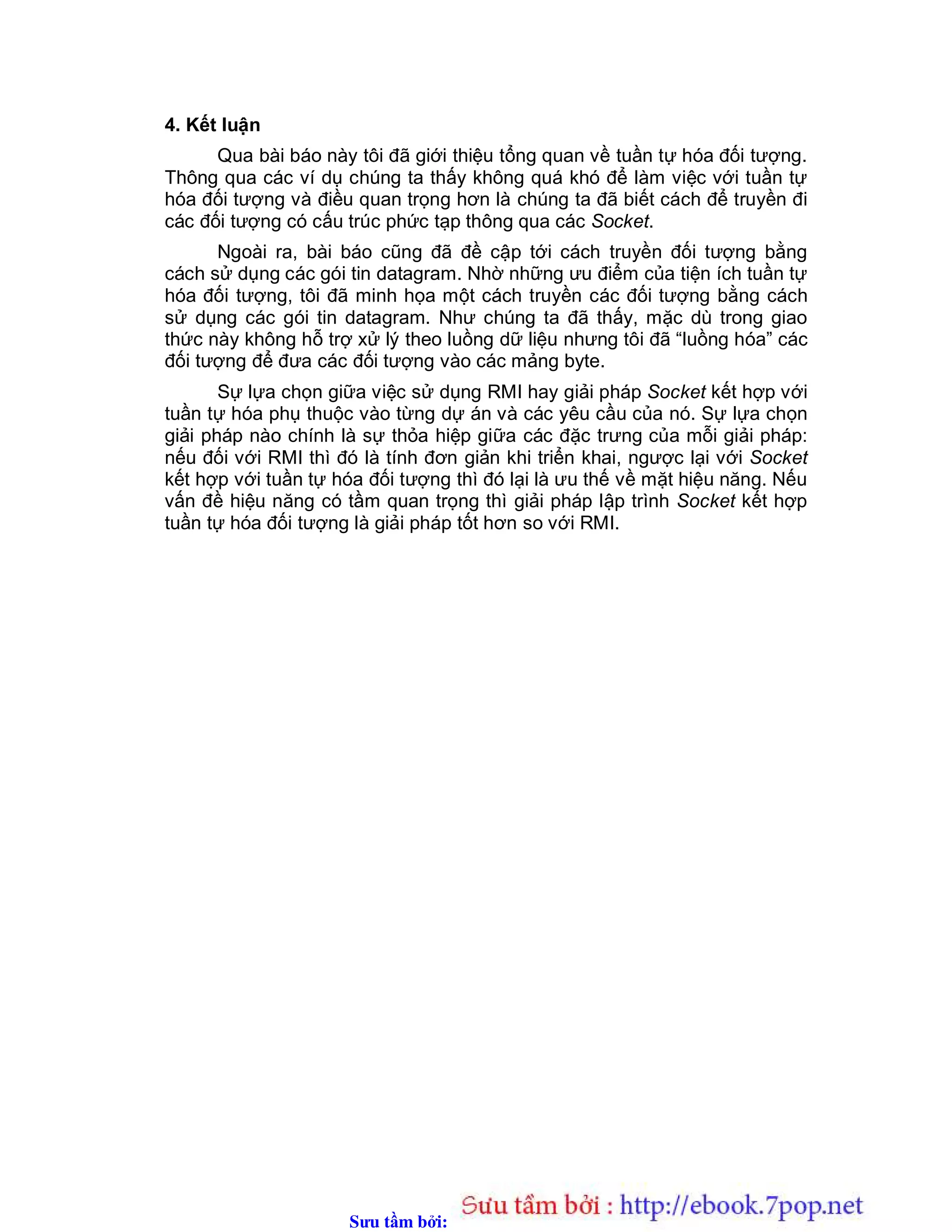 Sưu t m b i: www.daihoc.com.vn
4. Kết luận
Qua bài báo này tôi đã giới thiệu tổng quan về tuần tự hóa đối tượng.
Thông qua các ví dụ chúng ta thấy không quá khó để làm việc với tuần tự
hóa đối tượng và điều quan trọng hơn là chúng ta đã biết cách để truyền đi
các đối tượng có cấu trúc phức tạp thông qua các Socket.
Ngoài ra, bài báo cũng đã đề cập tới cách truyền đối tượng bằng
cách sử dụng các gói tin datagram. Nhờ những ưu điểm của tiện ích tuần tự
hóa đối tượng, tôi đã minh họa một cách truyền các đối tượng bằng cách
sử dụng các gói tin datagram. Như chúng ta đã thấy, mặc dù trong giao
thức này không hỗ trợ xử lý theo luồng dữ liệu nhưng tôi đã “luồng hóa” các
đối tượng để đưa các đối tượng vào các mảng byte.
Sự lựa chọn giữa việc sử dụng RMI hay giải pháp Socket kết hợp với
tuần tự hóa phụ thuộc vào từng dự án và các yêu cầu của nó. Sự lựa chọn
giải pháp nào chính là sự thỏa hiệp giữa các đặc trưng của mỗi giải pháp:
nếu đối với RMI thì đó là tính đơn giản khi triển khai, ngược lại với Socket
kết hợp với tuần tự hóa đối tượng thì đó lại là ưu thế về mặt hiệu năng. Nếu
vấn đề hiệu năng có tầm quan trọng thì giải pháp lập trình Socket kết hợp
tuần tự hóa đối tượng là giải pháp tốt hơn so với RMI.
 